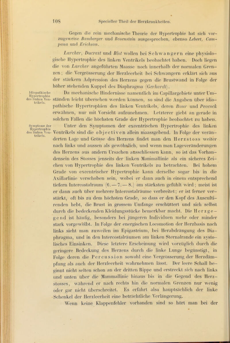 Gegen die rein mechanische Theorie der Hypertrophie hat sich vor- zugsweise Bamberger und Bosenstein ausgesproclien, ebenso Lebert, Cam- pana und Erichson. Larcher, Ducrest und Blot wollen bei Scliwanc;ern eine physiolo- gische Hypertrophie des linken Ventrikels beobachtet haben. Doch liegen die von Larchev angeführten Maasse noch innerhalb der normalen Gren- zen ; die Vergrösserung der Herzleerheit bei Schwangern erklärt sich aus der stärkern Adpression des Herzens gegen die Brustwand in Folge der höher stehenden Kuppel des Diaphragma [Gerhardt]. hiiopathische Da inechanisclie Hindernisse namentlich im Gapillarßebiete unter Um- H.v|)pitro])hie _ j o des linken Ven- Ständen Icicht übersehen werden können, so sind die Angaben über idio- trikels. . : - pathische Hypertrophien des linken Ventrikels, deren Baifr und Peacock erwähnen, nur mit Vorsicht aufzunelunen. Letzlerer gie])t an gerade in solchen Fällen die höchsten Grade der Hypertrophie beobachtet zu haben. Symptome cler Unter dcu S.vmptomeu der excentrischen Hypertrophie des linken Hypertrophie i  ■ J i i des linken Yen- VentHkols siud die ob jecti veu allein maassgebend. In Folc;e der verän- trikels. *' ^ derten Lage und Grösse des Herzens findet man den Herzstoss weiter nach links und aussen als gewöhnlich, und wenn man Lageveränderungen des Herzens aus andern Ursachen ansschliessen kann, so ist das Vorhan- densein des Stosses jenseits der linken Mammallinie als ein sicheres Zei- chen von Hypertrophie des linken Ventrikels zu betrachten. Bei hohem Grade von excentrischer Hypertrophie kann derselbe sogar bis in die Axillarlinie verschoben sein, wobei er dann auch in einem entsprechend tiefern Intercostalraum (6. — 7. — 8.) am stärksten gefühlt N\ird; meist ist er dann auch über mehrere Intercostalräume verbreitet; er ist femer ver- stärkt, oft bis zu dem höchsten Grade, so dass er den Kopf des Ausculti- renden hebt, die Brust in grossem Umfange erschüttert und sich selbst durch die bedeckenden Kleidungsstücke bemerkbar macht. Die H e r z g e - gend ist häufig, besonders bei jüngeren Individuen mehr oder minder stark vorgewölbt. In Folge der energischen Locomotion der Herzbasis nach links sieht man zuweilen im Epigastrium, bei Ilerabdrängung des Dia- phragma, und in den Intercostalräumen am linken Sternalrande ein systo- lisches Einsinken. Diese letztere Erscheinung wird vorzüglich durch die geringere Bedeckung des Herzens durch die linke Lunge begünstigt, in Folge deren die Percussion sowohl eine Vergrösserung. der Herzdäm- pfung als auch der Herzleerheit wahrnehmen lässt. Der leere Schall be- ginnt nicht selten schon an der dritten Rippe und erstreckt sich nach links und unten über che Mammallinie hinaus bis in die Gegend des Heiz- stosses, während er nach rechts hin die normalen Grenzen nur wenig oder gar nicht überschreitet. Es erfährt also hauptsächlich der linke • Schenkel der llerzleerhcit eine beträchtliche Verlängerung. Wenn keine Klappenfehler vorhanden sind so hört man bei der