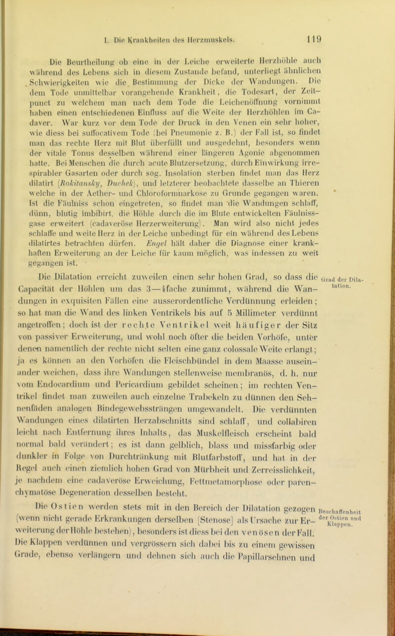 Die Bouitlioiluiiii ob eine in der Leiclio erweiterte Herzhöhle auch während des Lebens sich in diesem Zustande befand, unterliegt älnihclien .Schwierigkeiten Avie die. Bestitiiniung der Dicke der Wandungen. Die dem Tode unmittelbar vorangehende Kranklieit , die Todesart, der Zeit- punct zu welchem man nach dem Tode die Leichenünhung vornimmt haben einen entschiedenen Einihiss auf die Weite der llerzhöhlen im Ca- daver. War kurz vor dem Tode der Druck in den Venen ein sehr hoher, wie diess bei sutFocativem Tode (bei Pneumonie z. B.) der Fall ist, so findet man das rechte Herz mit Blut überfüllt und ausgedehnt, besonders wenn der vitale Tonus desselben während einer längeren Agonie abi<enommen hatte. Bei Menschen die durch acute Blulzersetzung, durch Einwirkung irre- spirabler Gasarten oder durch sog. hisolalion sterben findet man das Herz dilatirt [Bokitansky, Duchek), und lelzt(>rer beobachtete dasselbe an Thieren welche in der Aether- luid Chlorofornuiarkose zu Grunde gegangen waren. Ist die Fäulniss schon eingetreten, so findet man die Wandungen schlafT, dünn, blutig imbibirt, die Hiihle durch die im Blule entwickelten Fäulniss- gase erweitert (cadaveröse Herzerweiterung). Man wird also nicht jedes schlafTe und weite Hei z in der Leiche unbedingt für ein während des Lebens dilalirtes betrachten dürfen. Etujel hält daher die Diagnose einer krank- haften Erweiterung an der Leiche für kaum mi^glich, was indessen zu weil gegangen ist. Die Dilatation erreicht zuweilen einen sehr hohen Grad, so dass die urad der Diia- Capacität der Höhlen um das 3 — 4fache zunimmt, während die Wan- t^tion. düngen in ex^cjuisiten Fällen eine ausserordentliche Verdünnung erleiden; so hat man die Wand des linken Ventrikels Ins auf 5 Millimeter verdünnt angetroden; doch ist der rechte Ventrikel weit häufiger der Sitz von passiver Erweiterung, und wohl no(;h öfter die beiden Vorhöfo, untisr denen namentlich der rechte nicht seilen eine ganz colossaleWeite erlangt: ja es können an den Vorhöfen die Fleisehbündcl in dem Maasse ausein- ander weichen, dass ihre Wandungen stellenweise membranös, d. h. nur vom Endocardium und Pericardium geliildet scheinen; im rechten Ven- trikel findet man zuweilen auch einzelne Trabekeln zu dünnen den Seli- nenfäden analogen Bindegewebsslrängen umgewandelt. Die verdünnten Wandungen eines dilatirten Ilerzabschnitls sind schlaff, und coliabiren leicht nach Entfernung ihres Inlialls, das Muskelfleisch erscheint bald normal bald verändert; es ist dann gelblich, blass und missfarbig oder dunkler in Folge von Durchlränkung mit Blutfarl)stofr, und hat in d(>r Regel auch einen ziemlich hohen Grad von Mür])heit und Z(M-reisslichk(Mt, je nachdem eine cadaveröse Erweichung, Fellmetamoi-phose oder paren- chymatöse Degeneration desselben besieht. Die Ostien werden stets mit in den Bereich der Dihitation gezogen Beschaffenheit (wenn nicht gerade Erkrankungen derselben [Stenose] alsUi-sache zur Er- Kh!.pi'' Weiterung der Höhle bestellen), besonders ist diess bei den venösen der Fall. Die Klappen verdünnen und vergrösscrn sich dabei bis zu einem gewissen Grade, ebenso verlängern untl dehn(>n sich auch die Papillai-sehnen und