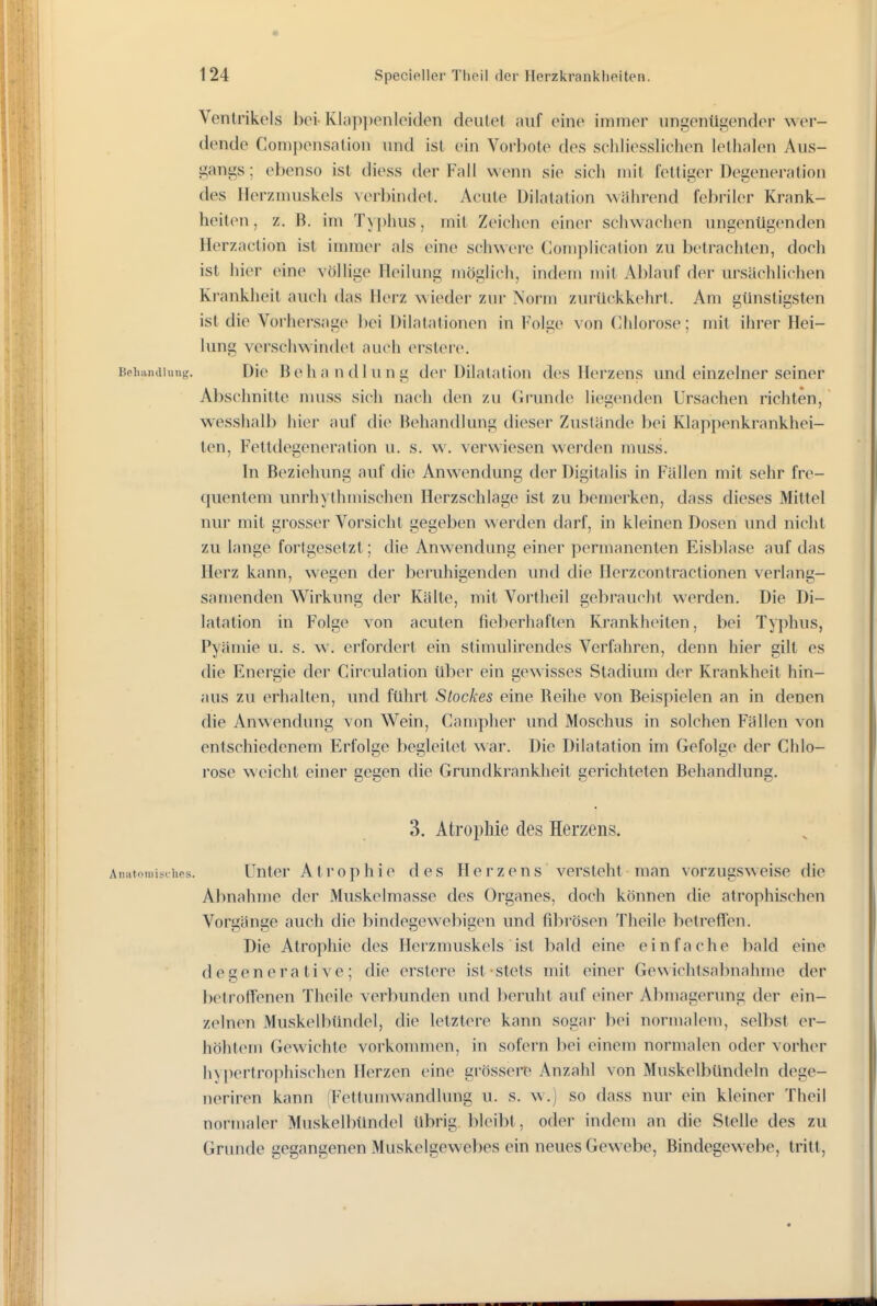 Ventrikels bei Kl;ij)])enlei(len deiilet auf eine immer ungenügender wer- dende Compensation und ist ein Vorbote des scliliessliclien lethalen Aus- gangs; ebenso ist diess der Fall wenn sie sich mit fettiger Degeneration des Herzmuskels \erl)indet. Acute Dilatation während febriler Krank- heiten, z. B. im Ty])hus, mit Zeichen einer schwachen ungenügenden Herzaction ist innnei- als eine schwere Compiicalion zu betrachten, doch ist hier eine völlige Heilung möglich, indem mit Ablauf der ursächlichen Krankheit auch das Herz wieder zur Norm zurückkehrt. Am günstigsten ist die Vorhei'sage l)ei Dilatationen in Folge von Chlorose; mit ihrer Hei- lung verschwindet auch erslere. Beiiandiung. Die Behandlung der Dilatation des Herzens und einzelner seiner Abschnitte nuiss sich nach den zu Grunde liegenden Ursachen richten, wesshalb hier auf die Behandlung dieser Zustände bei Klappenkrankhei- len, Fettdegeneration u. s. w. verwiesen werden muss. In Beziehung auf die Anwendung der Digitalis in Fällen mit sehr fre- quentem unrhythmischen Herzschlage ist zu bemerken, dass dieses Mittel nur mit grosser Vorsicht gegeben werden darf, in kleinen Dosen und nicht zu lange fortgesetzt; die Anwendung einer permanenten Eisblase auf das Herz kann, wegen der beruhigenden imd die Herzcontractionen verlang- samenden Wirkung der Kälte, mit Vortheil gebraucht werden. Die Di- latation in Folge von acuten fieberhaften Krankheiten, bei Typhus, Pyämie u. s. w. erfordert ein stimulirendes Verfahren, denn hier gilt es die Energie der Circulation über ein gewisses Stadium der Krankheit hin- aus zu erhaUen, und führt Stockes eine Beihe von Beispielen an in denen die Anwendung von Wein, Campher und Moschus in solchen Fällen von entschiedenem Erfolge begleitet war. Die Dilatation im Gefolge der Chlo- rose weicht einer gegen die Grundkrankheit gerichteten Behandlung. 3. Atrophie des Herzens. Unter Atrophie des Herzens versteht man vorzugsweise die Abnahme der Muskelmasse des Organes, doch können die atrophischen Vorgänge auch die bindegewebigen und fibrösen Theile betreffen. Die Atrophie des Herzmuskels ist bald eine einfache bald eine degenerative; die erstere ist stets mit einer Gewichtsabnahme der betroffenen Theile verbunden und beruht auf einer Abmagerung der ein- zelnen Muskelbündel, die letztere kann sogar bei normalem, selbst er- höhtem Gewichte vorkommen, in sofei'n hei einem normalen oder vorh(M' hypertrophischen Herzen eine grössere Anzahl von Muskelbündeln dege- neriren kann (Fettumwandlung u. s. w.) so dass nur ein kleiner Theil normaler Muskelbündel übrig bleibt, oder indem an die Stelle des zu Grunde gegangenen Muskelgewebes ein neues Gewebe, Bindegewebe, tritt,