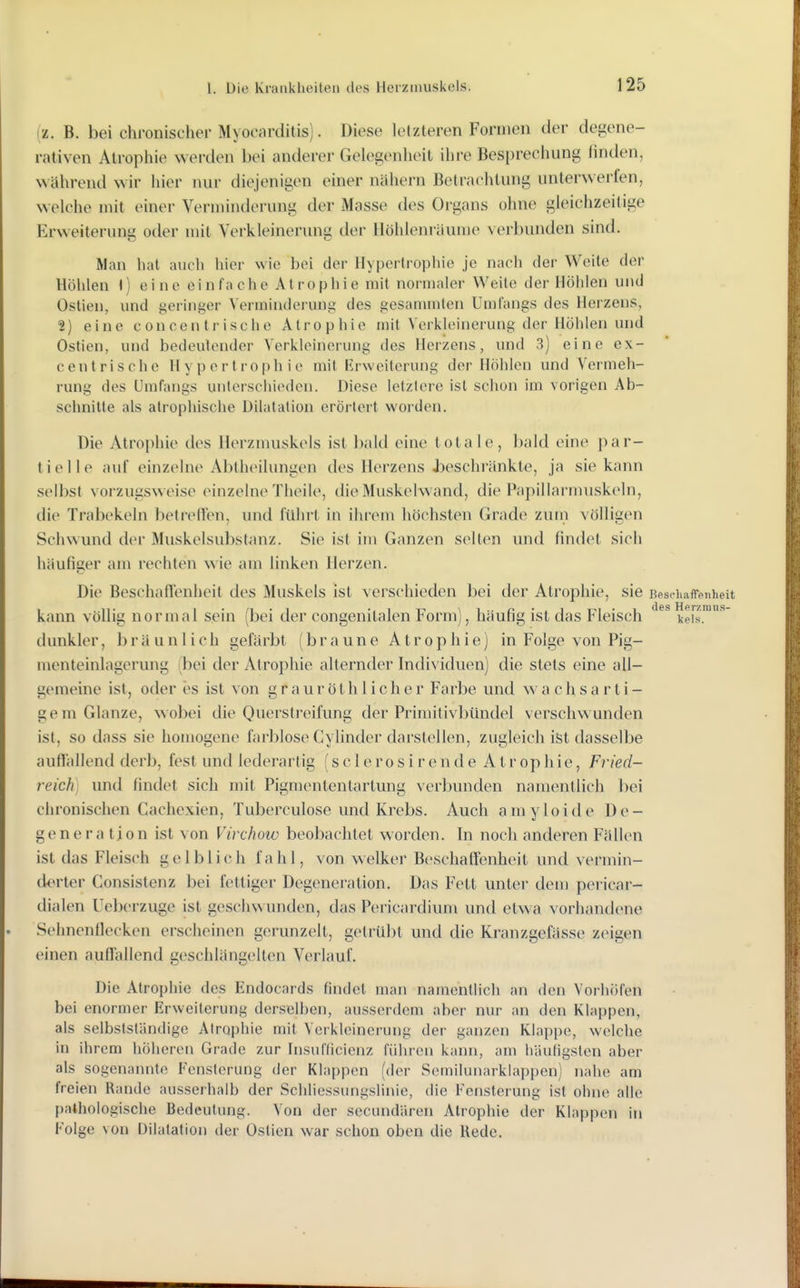 (z. B. bei chronischer Myocarditis). Diese letzteren Formen der degene- rativen Atrophie werden bei anderer Gelegenheit ihre Besprechung finden, während wir hier nur diejenigen einer nähern Betrachtung unlei'werfen, welche mit einer Verminderung der Masse des Organs ohne gleichzeitige Erweiterung oder mit Verkleinerung der llölilenräume verbunden sind. Man hat auch hier wie bei der Hypertropliie je nach der Weite der Höhlen 1) eine einfache Atrophie mit normaler Weite der Höhlen und Ostien, und geringer Verminderung des gesanunten Umfangs des Herzens, 2) eine concentrische Atrophie mit Verkleinerung der Höhlen und Ostien, und bedeutender Verkleinerung des Herzens, und 3) eine ex- cen tri sehe Hypertrophie mit Erweiterung der Hohlen und Vermeh- rung des Umfangs unterschieden. Diese letztere ist schon im vorigen Ab- schnitte als atrophische Dilatation eröi-tert worden. Die Atrophie des Herzmuskels ist bald eine totale, bald eine par- tielle auf einzelne Abtheilungen des Herzens JDeschränkte, ja sie kann selbst vorzugsweise einzelne Theile, die Muskelwand, die Papillarmuskeln, die Trabekeln betreffen, und führt in ihrem höchsten Grade zum völligen Schwund der Muskelsubstanz. Sie ist im Ganzen seilen und findet sich häufiger am rechten wie am linken Herzen. Die Beschaffenheit des Muskels ist verschieden bei der Atrophie, sie Beschaffenheit kann völlig normal sein (bei der congenitalen Form), häufig ist das Fleisch kds'^' dunkler, bräunlich gefärbt (braune Atrophie) in Folge von Pig- menteinlagerung (bei der Atrophie alternder Individuen) die stets eine all- gemeine ist, oder es ist von grauröth lieber Farbe und wa chsarti- gem Glänze, wobei die Querstreifung der Primitivbündel verschwunden ist, so dass sie homogene farblose Cylinder darstellen, zugleich ist dasselbe auffallend derb, fest und lederartig (s c 1 e ro s i r e n d e Atrophie, Fried- reich] und findet sich mit Pigmententartung verbunden namentlich bei chronischen Cachexien, Tuberculose und Krebs. Auch amyloide De- generation ist von Virchow beobachtet worden. In noch anderen Fällen ist das Fleisch gelblich fahl, von welker Beschaffenheit und vermin- derter Consistenz bei fettiger Degeneration. Das Fett unter dem pericar- dialen Ueberzuge ist geschwunden, das Pericardium und etwa vorhandene Sehnenflecken erscheinen gerunzelt, getrübt und die Kranzgefässe zeigen einen auflallend geschlängelten Verlauf. Die Atrophie des Endocards findet man namentlich an den VorhÖfen bei enormer Erweiterung derselben, ausserdem aber nur an den Klappen, als selbstsländige Atrophie mit Verkleinerung der ganzen Klappe, welche in ihrem höheren Grade zur Insulficicnz führen kann, am häuligsten aber als sogenannte Fensterung der Klappen (der Semilunarklappen) nahe am freien Rande ausserhalb der Schliessungslinie, die Fensterung ist ohne alle pathologische Bedeutung. Von der secundären Atrophie der Klappen in Folge von Dilatation der Ostien war schon oben die Rede.