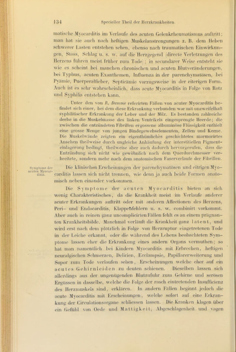 inatische Myocarditis im Verlaufe des acuten Gelenkrheumatismus auftritt ; man hat sie auch nach heftigen Muskelanstrengungen z. B. dem Heben schwerer Lasten entstehen sehen, ebenso nach traumatischen Einwirkun- gen, Stoss, Schlag u. s. w. auf die Herzgegend (directe Verletzungen des Herzens führen meist früher zum Tode) ; in secundärer Weise entsteht sie wie es scheint bei manchen chronischen und acuten Blut Veränderungen, bei Typhus, acuten Exanthemen, hifluenza in der parenchymatösen, bei Pyämie, Puerperalfieber, Septicämie vorzugsweise in der eiterigen Form. Auch ist es sehr wahrscheinlichj dass acute Myocarditis in Folge von Botz und Syphilis entstehen kann. Unter den von Ii. Demme referirten Fällen von acuter Myocarditis be- tindet sich einer, bei dem diese Erkrankung verbunden war mit unzweifelhaft syphilitisclipr Erkrankung der Leber und der Milz. Es bestanden zablreiclie derbe in die Muskelmasse des linken Ventrikels eingesprengte Heerde; die zwischen die enlziindelen Fibrillen ergossene albuminöse l^lüssigkeit enthielt eine grosse Menge von jungen Bindegewebselementen, Zellen und Kerne. Die Muskelwände zeigten ein eigentliiimliches geschichtetes marmorirtes Ansehen theilweise durch ungleiche Anhäufung der interstitiellen Pigment- einlagerung bedingt, theilweise aber auch dadurch hervoi-gerufen, dass die Entzündung sich nicht wie gewöhnlich nach dem Ouerdurchniesser ver- breitete, sondern mehr nach dem anatomischen Faserverlaufe der Fibrillen. Symrtome der Die klinischen Erscheinungen der parenchymatösen und eitrigen Myo- acuten M3'ocar- . ii-it- ditis. carchlis lassen sich nicht trennen, wie denn ja auch beide rönnen anato- misch neben einander vorkommen. Die S y m ]) t o m e der acuten Myocarditis IMeten an sich wenig Charakteristisches, da die Krankheit meist im Verlaufe anderer acuter Erkrankungen auftritt oder mit anderen Aflfectionen des Herzens, Peri- und Endocarditis, Klappehfehlern u. s. w, combinirt vorkommt. Aber auch in reinen ganz uncomplicirten Fällen fehlt es an einem prägnan- ten Krankheitsbilde. Manchmal verläuft die Krankheit ganz latent, und wird erst nach dem plötzlich in Folge von Herzruptur eingetretenen Tode in der Leiche erkannt, oder die während des Lel)ens beobachteten Sym- ptome lassen eher die Erkrankung eines andern Organs vermuthen; so hat man namentlich ])ei Kindern Myocarditis mit Erbrechen, heftigen neuralgischen Schmerzen, Delirien, Ecclampsie, Pajiillarerweilerung und Sopor zum Tode verlaufen sehen, Erscheinungen welche eher auf ein acutes Gehirnleiden zu deuten schienen. Dieselben lassen sich allerdings aus der ungenügenden Blutzufuhr zum Gehirne und serösen Ergüssen in dasselbe, welche die Folge der rasch eintretenden Insufficienz des Herznuiskels sind, erklären. In andern Fällen beginnt jedoch die acute Myocarditis mit Erscheinungen, welche sofort auf eine Erkran- kung der Circulationsorgane schliessen lassen. Die Kranken klagen ül)€r ein Gefühl von Oede und Mattigkeit, Abgeschlagenheit und vagen