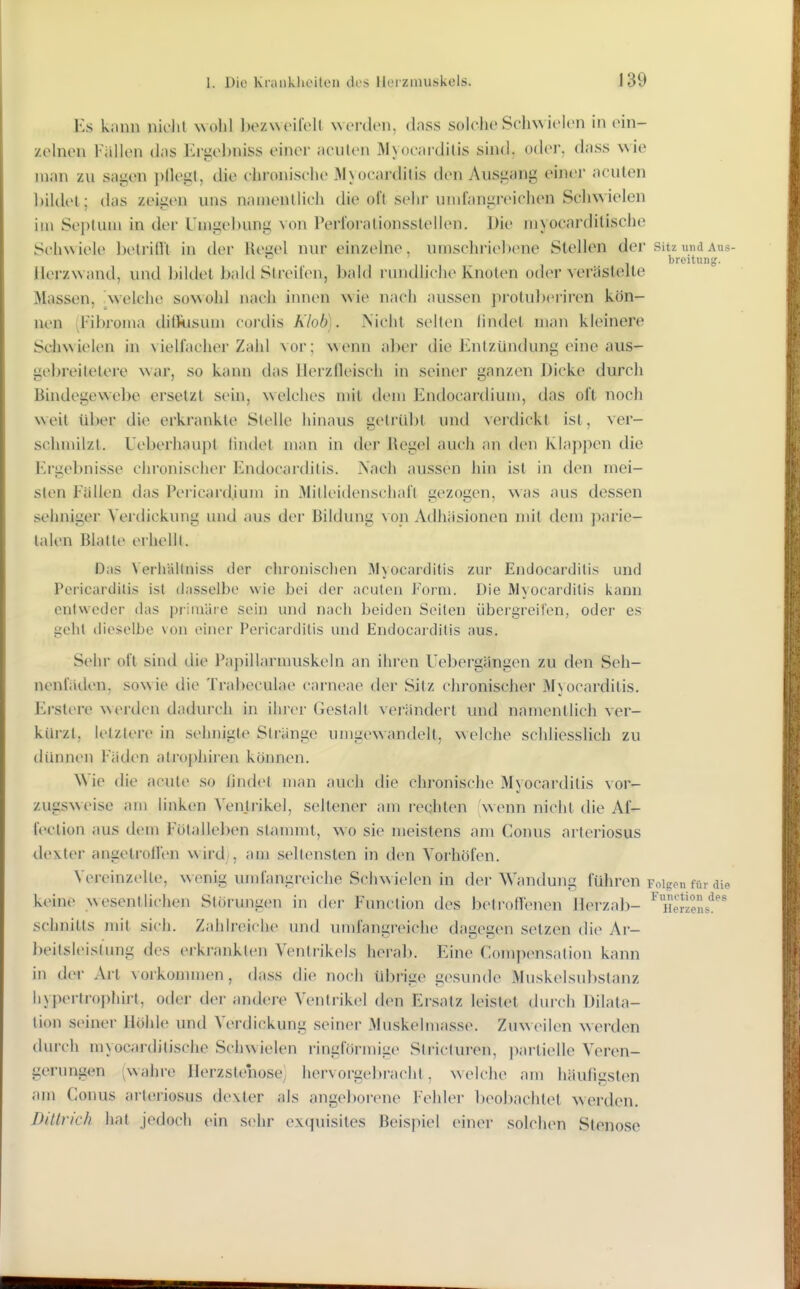 Ks kann nidil wohl l)oz\M'iroU NN oi-don, dnss solche Schwielen in ein- zehien l-alien das Ergel)niss einer acuten Myocardilis sind. oder, dass wie man zu sagen l>flegl, die chronische 3hocarditis den Ausgang einer acuten bildel; das zeigen uns nanienllich die oft selir undangreichen Schwielen im Septum in der Unigel)ung von Perloralionsslellen. Die myocardilische Schwiele belriflt in der Regel nur einzelne, umschriebene Stellen der sitz und aus- breituiifj. ilerzwand, und bildel bald Streiten, bald rundhche Knoten oder verästelte Massen, welche sowohl nach innen wie nach aussen protubei'iren kön- nen (Fibroma ditliisum cordis Klob). Nicht selten lindet man kleinere Schwielen in vielfacher Zahl vor; wenn aber die Entzündung eine aus- gebreilelere war, so kann das llerzfleisch in seiner ganzen Dicke durch Bindegewebe ersetzt sein, welches mit dem Endocardium, das oft noch weil über die erkrankte Stelle hinaus gelrLd)l und verdickt ist, ver- schnülzt. Ueberhau})t lindet man in der Regel auch an den Klapjien die Ergebnisse chronischer Endocarditis. Nach aussen hin ist in den mei- sten Fällen das Pericard.ium in MiUeidenschafl gezogen, was aus dessen sehniger Verdickung und aus der Bildung \on Adhäsionen mit dem parie- talen Blatte eihellt. Dos Verhältniss der clironisclien Myocarditis zur Endocarditis und Poricardilis ist dasselbo wie bei der acuten Form. Die Myocarditis i<ann entweder das primäre sein und nach beiden Seiten übergreifen, oder es geht dieselbe von einer Pericarditis und Endocarditis aus. Sehr oft sind die Papillarmuskeln an ihren Uebergängen zu den Seh- nenfiiilen, sowie die Trabeculae carneae der Sitz chronischer M) ocarditis. Erstere \^erden dadurch in ihrer Gestalt verändert und namentlich ver- kürzt, letztere in sehnigte Stränge umgewandelt, welche schliesslich zu dünnen Fäden atrophiren können. Wie die acute so findet man auch ilie chronische Myocardilis vor- zugsweise am hnken Yenti-ikel, seltener am rechten wenn nicht die Af- fection aus dem Fötallel)en stammt, wo sie meistens am Conus nrleriosus dexter angetroH'en wird), am seltensten in den Vorhöfen. Vereinzelle, wenig umfangreiche Schwielen in der Wandung führen Folge« für die keine wesentlichen Störungen in dei- Function des betron'enen Merzal)- ^TiSL''^' Schnitts mit sich. Zahlreiche und umfangreiche dagegen setzen die Ar- beitsleistung des erkrankten Ventrikels herab. Eine Compensation kann in der Art vorkonnnen , dass die noch übrige gesunde Muskelsubstanz hypertrophirt, oder der andere Ventrikel den Ersatz leistet durch Dilata- tion seiner Höhle und Verdickung seiner Muskelmasse. Zuweilen werden durch myocardilische Schwielen ringförmige Stricluren, partielle Veren- gerungen ^wahre Herzstenose) hervorgeljracht, welche am häufigsten am Conus arteriosus dexter als angeborene Fehler beo])achlet werden. Ditlrich hat jedoch ein sehr exquisites Beispiel einer solchen Stenose