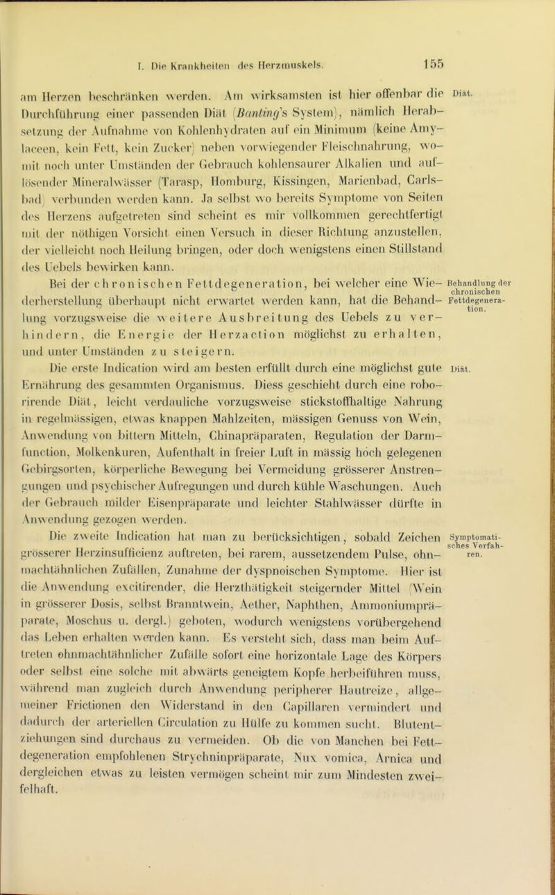 am Herzen beschränken N>erden. Am wirksamsten ist hier offenbar die Diät. nurchfUhrung einer passenden Diät [Banting's Syslem), nämlich Herab- setzung der Aufnahme von Kohlenhydraten auf ein Minimuni (keine Amy- laceen, kein Vo[i, kein Zucker) neben vorwiegender Fleischnahrung, wo- mit noch unter Umständen dei' Gebrauch kohlensaurer Alkalien und auf- lösender Mineralwässer (Tarasp, Homburg, Kissingen, Marienbad, Carls- bad; verbunden erden kann. Ja selljst wo bereits Symptome von Seiten des Herzens aufgetreten sind scheint es mir vollkommen gerechtfertigt mit der nöthigen Vorsicht einen Versuch in dieser Richtung anzustellen, der vielleicht noch Heilung bringen, oder doch wenigstens einen Stillstand des L'ebels be\Airken kann. Bei der chronischen Fettdegeneration, bei welcher eine Wie- Behandlung de ^ !• I 1 chronischen (lerherstelluns; Uberhaupt nicht erwartet werden kann, hat die Behand- Fettdegenera- ^ ^ ' tion. lang vorzugsweise die weitere Ausbreitung des Uebels zu ver- hindern, die Energie der Herzaction möglichst zu erhalten, und unter Umständen zu steigern. Die erste hidication \\ird am besten erfüllt durch eine möglichst gute Diät. Ernährung des gesammten Organismus. Diess geschieht durch eine robo- rirende Diät, leicht verdauliche vorzugsweise stickstotnialtige Nahrung in regelmässigen, etwas knappen Mahlzeiten, mässigen Genuss von Wein, Anwendung von bittern Mitteln, Chinapräparaten, Regulation der Darm- fimclion, Molkcnkuren, Aufenthalt in freier Luft in mässig hoch gelegenen Gebirgsorten, körperliche Bewegung bei Vermeidung grösserer Anstren- gungen und psychischer Aufregungen und durch kühle Waschungen. Auch der Gebrauch milder Eisenpräparate und leichter Stahlwässer dürfte in AnN\endung gezogen werden. Die zweite bidication hat man zu berücksichtigen sobald Zeichen Symptomati- SC Ii GS Vörfäh— grösserer Herzinsufficienz auftreten, bei rarem, aussetzendem Pulse, ohn- re«. machlähnlichen Zufällen, Zunahme der dyspnoischen Symptome. Hier ist die Anwendung excilirender, die Herzthätigkeil steigernder Mittel 'Wein in grösserer Dosis, selbst Branntwein, Aether, Naphthen, Anmioniumprä- parate, Moschus u. dergl.) geboten, wodurch wenigstens vorübergehend das Leben erhalten wei'den kann. Es versieht sich, dass man beim Auf- treten ohnmachtähnlich<M- Zufälle sofort eine horizontale Lage des Körpers oder selbst eine solche mit abwärts geneigtem Kopfe herbeiführen niuss, während man zugleich durch An\Nendung peripherer Hautreize, allge- meiner Frictionen den Widerstand in den Capillaren vermindert und dadurch der arleriell(>n Circulation zu Hülfe zu konuuen sucht. Blutent- ziehungen sind durchaus zu vermeiden. Ob die von Manchen bei Felt- degeneration empfohlenen Slrychninpräparale, Nu\ vomica, Arnica und dergleichen etwas zu leisten vermögen scheint mir zum Mindesten zwei- felhaft.