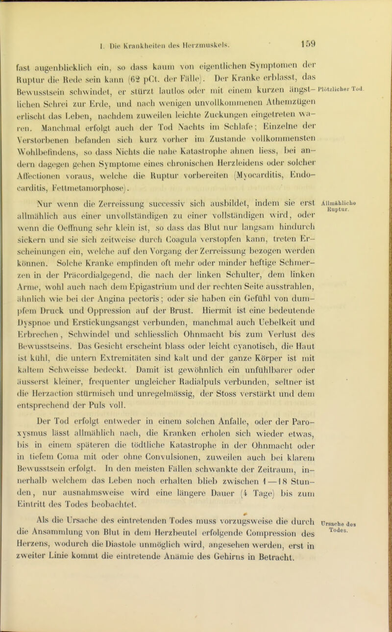 fast augenblicklich ein, so dass kaum von eigentlichen Symptomen dei- Kiiplui- die Rede sein kann (62 pCt. der Fälle). Der Kranke erblasst, das BeNvusslsein schwindet, er stürzt lautlos odei- mit einem kurzen ängst-Piöt.iicher Tod liehen Schrei zur Erde, und nach wenigen unvollkonunenen Athemzügen erlischt das Leben, nachdem zuweilen leichte Zuckungen eingetreten ^^a- len. Manchmal erfolgt auch der Tod Nachts im Schlafe; Einzelne der Verstorl)enen Ix^fanden sich kurz vorher im Zustande vollkonunensten Wohll)efmdens, so dass Nichts die nahe Katastrophe ahnen liess, bei an- dern dagegen gehen Symptome eines chronischen Herzleidens oder solcher Atfectionen \oraus, welche die Ruptur vorbereiten (M\ocarditis, Endo- carditis, Fettmetamorphose). Nur wenn die Zerreissuns successiv sich ausbildet, indem sie erst Aiiiuähiicbe , . , , Ruptur. allmählich aus einer unvollständigen zu einer vollständigen wn*d, odei- wenn die Oeflhung sehr klein ist, so dass das Blut nur langsam hindurch sickern und sie sich zeitweise durch Coagula verstopfen kann, treten Er- sciieinungen ein, welche auf den Voi-gang der Zerreissung bezogen werden können. Solche Kranke empfinden oft mehr oder minder heftige Schmer- zen in der Präcordialgegend, die nach der linken Schulter, dem linken Arme, wohl auch nach dem Flpigastrium und der rechten Seite ausstrahlen, ähnlich wie bei der Angina pectoris; oder sie haben ein Gefühl von dum- pfem Druck und Oppression auf der Brust. Hiermit ist eine bedeutende Dyspnoe und Erstickungsangst verbunden, manchmal auch Uebelkeit und Erbrechen, Schwindel und schliesslich Ohnmacht bis zum Verlust des Bewusstseins. Das Gesicht erscheint blass oder leicht cyanotisch, die Haut ist kühl, die untern Extremitäten sind kalt und der ganze Körper ist mit kaltem Sch\Neisse bedeckt. Damit ist gewöhnlich ein unlilhlbarer oder äusserst kleiner, frequenter ungleicher Radialpuls verbunden, seltner ist (He Herzaction stürmisch und unregelmässig, der Stoss verstärkt und dem entsprechend der Puls voll. Der Tod erfolgt entweder in einem solchen Anfalle, oder der Paro- xysnuis lässt allmählich nach, die Kranken erholen sich wieder etw^as, bis in einem späteren die tödtliche Katastrophe in der Ohnmacht oder in tiefem Goma mit oder ohne Convulsionen, zuweilen auch bei klarem Bewusstsein erfolgt. In den meisten Fällen schwankte der Zeitraum, in- nerhalb welchem das Leben noch erhalten bheb zwischen 1—18 Stun- den, nur ausnahmsweise wird eine längere Dauer (4 Tage) bis zum Eintritt des Todes beobachtet. Als die Ursache des eintretenden Todes muss vorzugsweise die durch Ursache des die Ansammlung von Blut in dem Herzbeutel erfolgende Gompression des Herzens, wodurch die Diastole unmöglich wird, angesehen w erden, erst in zweiter Linie kommt die eintretende Anämie des Gehirns in Betracht.