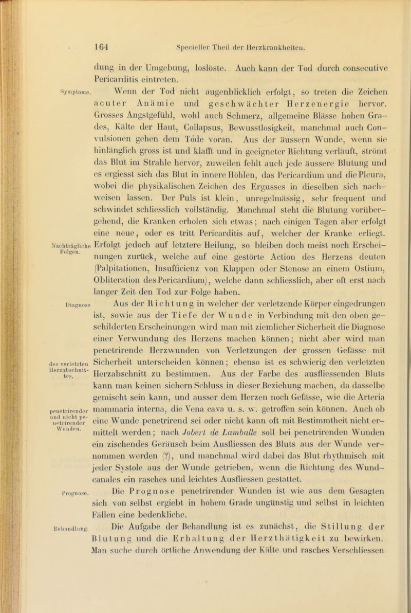 dung in der Uiiigobuug, loslöste. Auch kann der Tod durch consecutive Pericarditis eintreten. Symptome. Weuu der Tod nicht augenblickhch erfolgt, so treten die Zeichen acuter Anämie und geschwächter lierzenergie hervor. Grosses Angstgefühl, wohl auch Schmerz, allgemeine Blässe hohen Gra- des, Kälte der Haut, CoUapsus, Bewusstlosigkeit, manchmal auch Con- vulsionen gehen dem Tode voran. Aus der äussern Wunde, wenn sie hinlänglich gross ist und klafft und in geeigneter Richtung verläuft, strömt das Blut im Strahle hervor, zuweihm fehlt auch jede äussere Blutung und es ergiesst sich das Blut in innere Hohlen, das Pericardium und diePleuia, wobei die physikalischen Zeichen des Ergusses in dieselben sich nach- weisen lassen. Der Puls ist klein, unregelmässig, sehr frequent und schwindet schliesslich vollständig. Manchmal steht die Blutung vorüber- gehend, die Kranken erholen sich etwas; nach einigen Tagen aber erfolgt eine neue, oder es tritt Pericarditis auf, welcher der Kranke erliegt. Naoiitiiigiicho Erfolgt jedoch auf letztere Heilung, so bleiben doch meist noch Erschei-  nungen zurück, welche auf eine gestörte Action des Herzens deuten (Palpitationen, Ihsufficienz von Klappen oder Stenose an einem Ostium, Obliteration des Pericardium), welche dann schliesslich, aber oft erst nach langer Zeit den Tod zur Folge haben. Diiigiinsn Aus (Icr R i c h t u u g in welcher der verletzende Körper eingedi'ungen ist, sowie aus der Tiefe der Wunde in Verbindung mit den oben ge- schilderten Erscheinungen wird man mit ziemhcher Sicherheit die Diagnose einer Verwundung des Herzens machen können; nicht aber wird man penetrirende Herzwunden von Verletzungen der grossen Gefässe mit desveiioi/.tpu Sicherheit unterscheiden können; ebenso ist es schwierig den verletzten Hprzabsihnit- jj^i-^absclmitt ZU bestimmen. Aus der Farbe des ausfliessenden Bluts kann man keinen sichern Schluss in dieser Beziehung machen, da dasselbe gemischt sein kann, und ausser dem Herzen noch Gefässe, wie die Arteria ppiifitrivfindPi- mammaria interna, die Vena cava u. s. w. getroffen sein können. Auch ob ''i''\iTipnaer cinc Wunde penetrirend sei oder nicht kann oft mit Bestimmtheit nicht er- vvini.ipii. werden; nach Joberl de Lamhalle soll bei penetrirenden Wunden ein zischendes Geräusch beim Ausfliessen des Bluts aus dei Wunde ver- nojnmen werden ('?), und manchmal wird dabei das Blut rhythmisch mit jeder Systole aus der Wunde getrieben, wenn die Richtung des Wund- canales ein rasches und leichtes Ausfliessen gestattet. Prognose. Die Proguose penetrirender Wunden ist wie aus dem Gesagten sich von selbst ergiebt in hohem Grade ungünstig und selbst in leichten Fällen eine bedenkliche. Bphaiidiiiiig. Die Aufgabe der Behandlung ist es zunächst, die Stillung der Blutung und die Erhaltung der H e rz t h ä tigk e i t zu bewirken. Man suche durch örtliche Anwendung; der Kälte und rasches Verschliessen