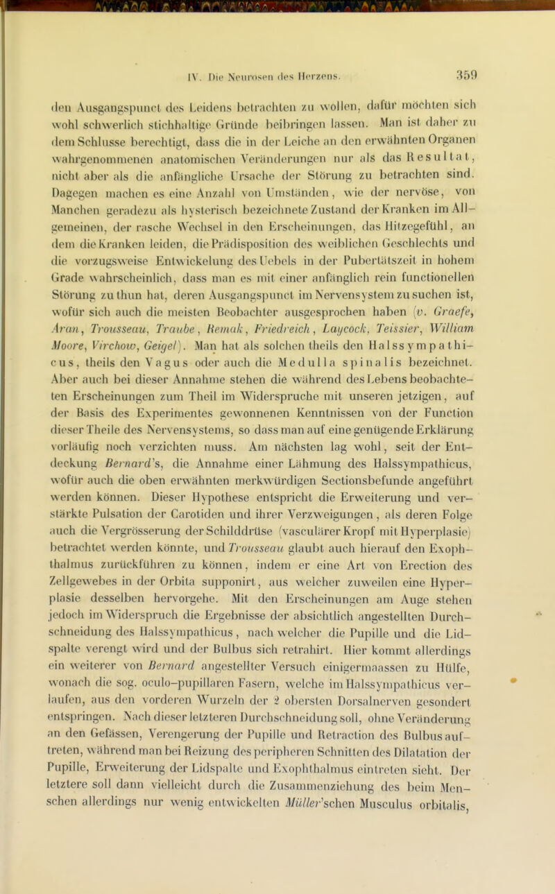 den Ausgangspuiict des Leidens betrachten /u wollen, dafür möchten sich wohl schwerlich stichhaltige Gründe beibringen lassen. Man ist daher zu dem Schlüsse berechtigt, dass die in der Leiche an den erwähnten Organen wahrgenommenen anatomischen Veränderungen nur als das Resultat, nicht aber als die anfängliche Ursache der Störung zu betrachten sind. Dagegen machen es eine Anzahl von Umständen, wie der nervöse, von Manchen geradezu als hysterisch bezeichnete Zustand derKi anken im All- gemeinen, der rasche Wechsel in den Erscheinungen, das liitzegefühl, an dem die Kranken leiden, die Prädisposition des weiblichen (ieschlechts und die vorzugsweise Entw ickelung des Uebels in der Pubertätszeit in hohem Grade wahrscheinlich, dass man es mit einer anfänglich rein functionellen Störung zuthun hat, deren Ausgangspunct im Nervensystem zu suchen ist, wofür sich auch die meisten Beobachter ausgesprochen haben (ü. Graefe^ Aran^ Trousseau, Traube, Hetnak^ Friedreich, Laycock, Teissier, William Moore^ Virchoiv, Geiget). Man hat als solchen theils den Halssympa thi- c u s, theils den Vagus oder auch die M e d u 11 a s p i n a 1 i s bezeichnet. Aber auch bei dieser Annahme stehen die während des Lebens beobachte- ten Erscheinungen zum Theil im Widerspruche mit unseren jetzigen, auf der Basis des Experimentes gewonnenen Kenntnissen von der Function dieser Theile des Nervensystems, so dass man auf eine genügende Erklärung vorläufig noch verzichten nmss. Am nächsten lag w-ohl, seit der Ent- deckung Bernard's, die Annahme einer Lähmung des Halssympathicus, wofür auch die oben erwähnten merkwürdigen Seclionsbefunde angeführt werden können. Dieser Hypothese entspricht die Erweiterung und ver- stärkte Pulsation der Carotiden und ihrer Verzweigungen, als deren Folge auch die Vergrösserung der Schilddrüse (vasculärer Kropf mit Hyperplasie) betrachtet werden könnte, und Trousseau glaubt auch hierauf den Exoph- thalmus zurückführen zu können, indem er eine Art von Erection des Zellgewebes in der Orbila supponirt, aus welcher zuweilen eine Hyper- plasie desselben hervorgehe. Mit den Erscheinungen am Auge stehen jedoch im Widerspruch die Ergebnisse der absichtlich angestellten Durch- schneidung des Halssympathicus , nach welcher die Pupille und die Lid- spalte verengt wird und der Bulbus sich retrahirt. Hier kommt allerdings ein weiterer von Bernard angestellter Versuch einigermaassen zu Hülfe, wonach die sog. oculo-pupillaren Fasern, welche im Halssympathicus ver- laufen, aus den vordci'en Wurzeln der -2 obersten Dorsalnerven gesondert cntsj)ringen. Nach dieser letzteren Durchschneidung soll, ohne Veränderung an den Gefässen, Verengerung der Pupille und Retraction des Bulbus auf- treten, w ährend man bei Reizung des peripheren Schnitten des Dilatation der Pupille, Erweiterung der Lidspaltc und Exophthalmus eintreten sieht. Der letztere soll dann vielleicht durch die Zusammenziehung des beim 3Ien- schen allerdings nur wenig entwickelten Müller'schen Musculus orbitalis,