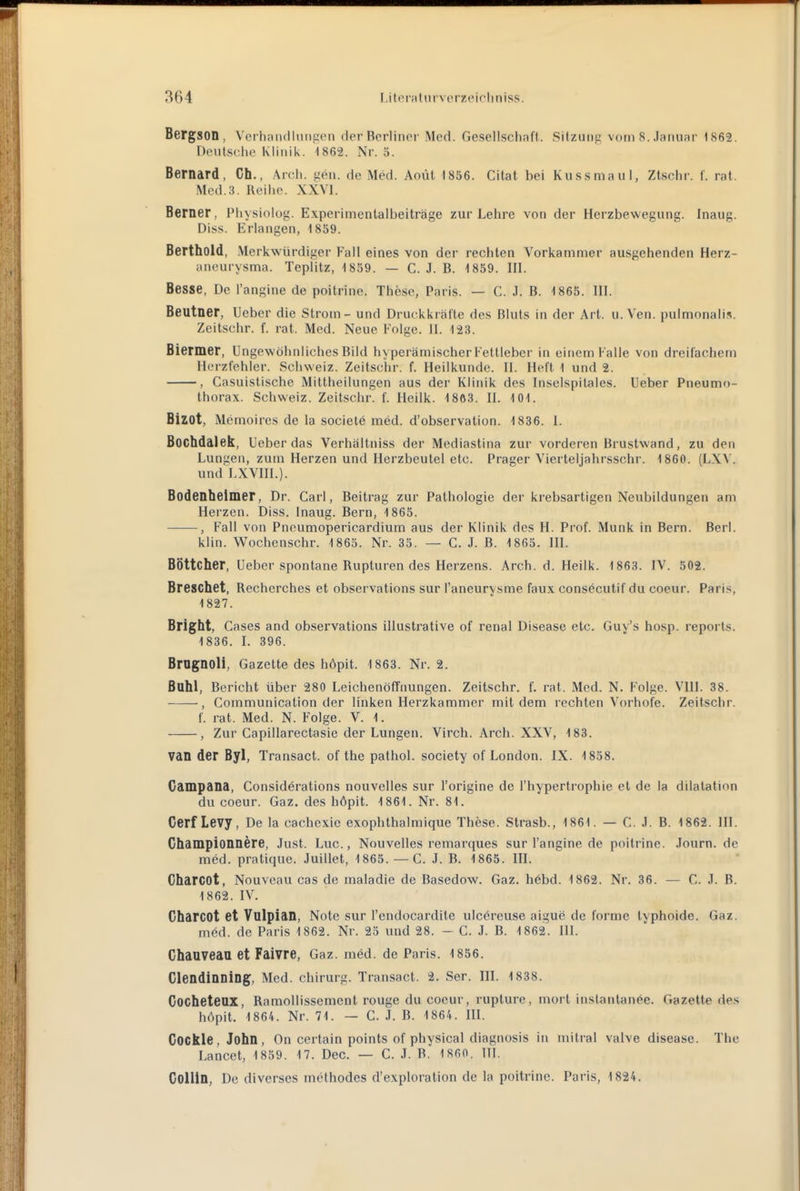 Bergson, Verh andluiiEien der Berliner Med. Gesellschaft. Sitzung vorn 8. Januar 1862. Deutsche Klinik. 1862. Nr. 5. Bernard, Ch., Arch. gen. de Med. Aoüt 1856. Cilat bei Kussmaul, Ztschr. f. rat. Med.3. Reihe. XXVI. Berner, Physiolog. Experimentalbeiträge zur Lehre von der Herzbewegung. Inaug. Diss. Erlangen, 1839. Berthold, Merkwürdiger Fall eines von der rechten Vorkammer ausgehenden Herz- aneurysma. Teplitz, 1839. — C. J. B. 1859. III. Besse, De l'angine de poitrine. These, Paris. — C. J. B. 1865. III. Beutner, Ueber die Strom - und Druckkräfte des Bluts in der Art. u. Ven. pulmonalis. Zeitschr. f. rat. Med. Neue Folge. II. 123. Biermer, Ungewöhnliches Bild hyperämischer Fettleber in einem Falle von dreifachem Herzfehler. Schweiz. Zeitschr. f. Heilkunde. II. Heft 1 und 2. , Casuistische Mittheilungen aus der Klinik des Inselspitales. Ueber Pneumo- thorax. Schweiz. Zeitschr. f. Ileilk. 1863. II. 101. Bizot, Memoires de la socielö med. d'observalion. 1836. 1. Bochdalek, Ueber das Verhältniss der Mediastina zur vorderen Brustwand, zu den Lungen, zum Herzen und Herzbeutel etc. Prager Vierteljahrsschr. 1860. (LXV. und LXVHI.). Bodenheimer, Dr. Carl, Beitrag zur Pathologie der krebsartigen Neubildungen am Herzen. Diss. Inaug. Bern, 1863. , Fall von Pnoumopericardium aus der Klinik des H. Prof. Münk in Bern. Berl. klin. Wochenschr. 1863. Nr. 33. — C. J. B. 1865. HI. Böttcher, Ueber spontane Rupturen des Herzens. Arch. d. Heilk. 1863. IV. 502. Breschet, Recherches et observations sur l'aneurysme faux consöcutif du coeur. Paris, 1827. Bright, Gases and observations illustrative of renal Disease etc. Guy's hosp. reports. 1836. I. 396. Brognoli, Gazette des höpit. 1863. Nr. 2. Bohl, Bericht über 280 Leichenöffnungen. Zeitschr. f. rat. Med. N. Folge. VIII. 38. , Communication der linken Herzkammer mit dem rechten Vorhofe. Zeitschr. f. rat. Med. N. Folge. V. 1. , Zur Capillarectasie der Lungen. Virch. Arch. XXV, 183. van der Byl, Transact. of the pathol. society of London. IX. 1838. Campana, Considerations nouvelles sur l'origine de l'hypertrophie et de la dilatation du coeur. Gaz. des höpit. 1861. Nr. 81. Cerf Levy, De la cachexie exophthalmique These. Strasb., 1861. — C. J. B. 1862. III. Championnere, Just. Luc, Nouvelles remarques sur l'angine de poitrine. Journ. de med. pratique. Juillet, 1865. —C. J. B. 1865. HI. CharCOt, Nouvcau cas de maladie de Basedow. Gaz. h6bd. 1862. Nr. 36. — G. J. B. 1862. IV. Charcot et Vulpian, Note sur l'endocardite ulcöreuse aigue de forme typhoide. Gaz. m6d. de Paris 1862. Nr. 25 und 28. - G. J. B. 1862. III. Ghaaveaa et Faivre, Gaz. med. de Paris. 1856. Clendinning, Med. chirmg. Transact. 2. Ser. IH. 1838. Cocheteax, Ramollissement rouge du coeur, rupture, mort instantanee. Gazette des höpit. 1864. Nr. 71. — C. J. B. 1 864. HI. Cockle, John, On certain points of physical diagnosis in mitral valve disease. The Lancet, 1859. 17. Dec — C. J. B. 1860. 11t. Collln, De diverses methodes d'exploration de la poitrine. Paris, 1824.