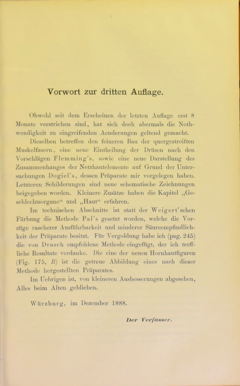 Vorwort zur dritten Auflage. ()bwolil seit dem Erscheinen der letzten Aiidaa'e erst 8 Monate verstrichen sind, hat sich doch abermals die Noth- wendigkeit zu eingreifenden Aenderiingen geltend gemacht. Dieselben betrelfen den feineren Bau der quergestreiften Muskelfasern, eine neue Eintheilung der Drüsen nach den Vorschrägen Flemming’s, sowie eine neue Darstellung des Zusammeidianges der Netzhautelemente auf Grund der Unter- suchungen Dogiel’s, dessen Präparate mir Vorgelegen haben. Letzteren Schilderungen sind neue schematische Zeichnungen beigegeben worden. Kleinere Zusätze haben die Kapitel „Ge- schlechtsorgane“ und „Haut“ erfahren. Im technischen Abschnitte ist statt der Weigert’sehen Färbung die Methode Pal’s gesetzt worden, welche die Vor- züge rascherer Ausführbarkeit und minderer Säureempfindlich- keit der Präparate besitzt. Für Vergoldung habe ich (pag. 245) die von Drasch empfohlene Methode eingefugt, der ich trelf- liche Eesultate verdanke. Die eine der neuen Hornhautfiguren (Fig. 175, B) ist die getreue Abbildung eines nach dieser Methode hergestellten Präparates. Im ITebrigen ist, von kleineren Ausbesserungen abgesehen. Alles beim Alten geblieben. Würzburg, im Dezember 1888. Dev Vevfassev.
