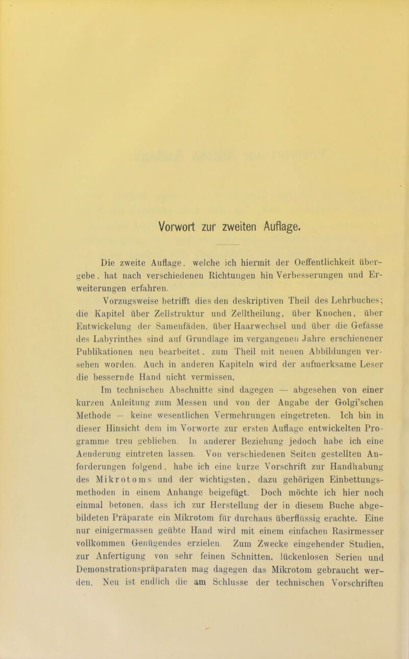 Die zweite Auflage, welche ich hiermit der Oeffentlichkeit über- gebe, hat nach verschiedenen Richtungen hin Verbesserungen und Er- weiterungen erfahren. Vorzugsweise betrifft dies den deskriptiven Theil des Lehrbuches; die Kapitel über Zellstruktur und Zelltheilung, über Knochen, über Entwickelung der Samenfäden, über Haarwechsel und über die Gefässe des Labyrinthes sind auf Grundlage im vergangenen Jahre erschienener Publikationen neu bearbeitet. zum Theil mit neuen Abbildungen ver- sehen worden. Auch in anderen Kapiteln wird der aufmerksame Leser die bessernde Hand nicht vermissen. Im technischen Abschnitte sind dagegen — abgesehen von einer kurzen Anleitung zum Messen und von der Angabe der Golgi’schen Methode — keine wesentlichen Vermehrungen eingetreten. Ich bin in dieser Hinsicht dem im Vorworte zur ersten Auflage entwickelten Pro- gramme treu geblieben, ln anderer Beziehung jedoch habe ich eine Aenderung eintreten lassen. Von verschiedenen Seiten gestellten An- forderungen folgend, habe ich eine kurze Vorschrift zur Handhabung des Mikrotoms und der wichtigsten, dazu gehörigen Einbettungs- methoden in einem Anhänge beigefügt. Doch möchte ich hier noch einmal betonen, dass ich zur Herstellung der in diesem Buche abge- bildeten Präparate ein Mikrotom für durchaus überflüssig erachte. Eine nur einigermassen geübte Hand wird mit einem einfachen Rasirmesser vollkommen Genügendes erzielen. Zum Zwecke eingehender Studien, zur Anfertigung von sehr feinen Schnitten, lückenlosen Serien und Demonstrationspräparaten mag dagegen das Mikrotom gebraucht wer- den. Neu ist endlich die am Schlüsse der technischen Vorschriften
