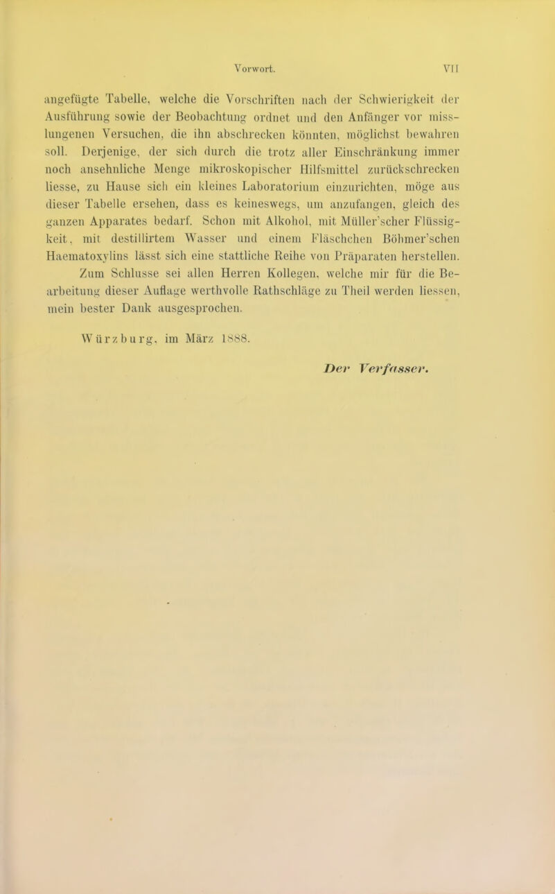 iinoefügte Tabelle, welche die Vorschriften nach der Schwierigkeit der Ansführiing sowie der Beobachtung ordnet nnd den Anfänger vor miss- lungenen Versuchen, die ihn abschrecken könnten, möglichst bewahren soll. Derjenige, der sich durch die trotz aller Einschränkung immer noch ansehnliche Menge mikroskopischer Hilfsmittel zurückschrecken Hesse, zu Hause sich ein kleines Laboratorium einzurichten, möge aus dieser Tabelle ersehen, dass es keineswegs, um anzufangen, gleich des ganzen Apparates bedarf. Schon mit Alkohol, mit Müller’scher Flüssig- keit, mit destillirtem Wasser und einem Fläschchen Böhmer’schen Haematoxylins lässt sich eine stattliche Reihe von Präparaten hersteilen. Zum Schlüsse sei allen Herren Kollegen, welche mir für die Be- arbeitung dieser Auflage werthvolle Rathschläge zu Theil werden Hessen, mein bester Dank ausgesprochen. W ü r z b u rg. im März 1888.