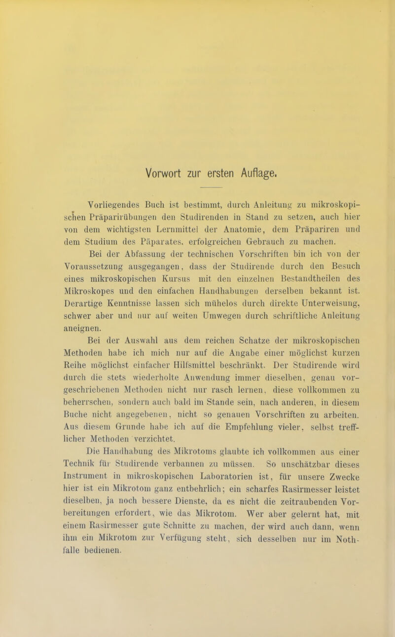 Vorliegendes Buch ist bestimmt, durch Anleitung zu mikroskopi- schen Präparirübungen den Studirenden in Stand zu setzen, auch hier von dem wichtigsten Lernmittel der Anatomie, dem Präpariren und dem Studium des Päparates. erfolgreichen Gebrauch zu machen. Bei der Abfassung der technischen Vorschriften bin ich von der Voraussetzung ausgegangen, dass der Studirende durch den Besuch eines mikroskopischen Kursus mit den einzelnen Bestandtheilen des Mikroskopes und den einfachen Handhabungen derselben bekannt ist. Derartige Kenntnisse lassen sich mühelos durch direkte Unterweisung, schwer aber und nur auf weiten Umwegen durch schriftliche Anleitung aneignen. Bei der Auswahl aus dem reichen Schatze der mikroskopischen Methoden habe ich mich nur auf die Angabe einer möglichst kurzen Reihe möglichst einfacher Hilfsmittel beschränkt. Der Studirende wird durch die stets wiederholte Anwendung immer dieselben, genau vor- geschriebenen Methoden nicht nur rasch lernen, diese vollkommen zu beherrschen, sondern auch bald im Stande sein, nach anderen, in diesem Buche nicht angegebenen, nicht so genauen Vorschriften zu arbeiten. Aus diesem Grunde habe ich auf die Empfehlung vieler, selbst treff- licher Methoden verzichtet. Die Handhabung des Mikrotoms glaubte ich vollkommen aus einer Technik für Studirende verbannen zu müssen. So unschätzbar dieses Instrument in mikroskopischen Laboratorien ist, für unsere Zwecke hier ist ein Mikrotom ganz entbehrlich; ein scharfes Rasirmesser leistet dieselben, ja noch bessere Dienste, da es nicht die zeitraubenden Vor- bereitungen erfordert, wie das Mikrotom. Wer aber gelernt hat, mit einem Rasirmesser gute Schnitte zu machen, der wird auch dann, wenn ihm ein Mikrotom zur Verfügung steht, sich desselben nur im Noth- falle bedienen.