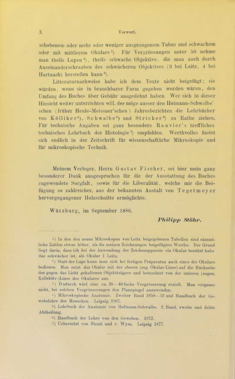 schobenein oder mehr oder weniger ausgewogenem Tubus und schwachem oder mit mittlerem Okulare^). Für Vergrössungen nute]- 50 nehme man theils Lupen''*), theils schwache Objektive, die man auch durch Auseinanderschrauben des schwächeren Objektives (3 bei Leitz, 4 bei Hartnack) hersteilen kann ^). Litteraturnachweise habe ich dem Texte nicht beigefügt; sie würden, wenn sie in brauchbarer Form gegeben worden wären, den Umfang des Buches über Gebühr ausgedehnt haben. Wer sich in dieser Hinsicht weiter unterrichten will, der möge ausser den Hofmann-Schwalbe’ sehen (früher Henle-Meissner’schen ) Jahresberichten die Lehrbücher von Kölliker*), Schwalbe^) und Stricker®) zu Rathe ziehen. Für technische Angaben sei ganz besonders Ran vier’s treffliches technisches Lehrbuch der Histologie’^) empfohlen. Werthvolles findet sich endlich in der Zeitschrift für wissenschaftliche Mikroskopie und für mikroskopische Technik. Meinem Verleger, Herrn Gustav Fischer, sei hier mein ganz besonderer Dank ausgesprochen für die der Ausstattung des Buches zugewendete Sorgfalt, sowie für die Liberalität, welche mir die Bei- fügung so zahlreicher, aus der bekannten Anstalt von Tegetineyer hervorgegangener Holzschnitte ermöglichte. Würzburg, im September 1886. Philip}) Sföhr. ') Tn den den neuen Mikroskopen von Leitz beigegebenen Tabellen sind sämmt- liche Zahlen etwas höher, als die meinen Zeichnungen beigefügten Werthe. Der Grund liegt darin, dass ich bei der Anwendung der Zeichenapparate ein Oknlar benützt habe das schwächer ist, als Okular 1 Leitz. -) Statt der Lupe kann man sich bei fertigen Präparaten aucli eines der Okulare bedienen. Man setzt das Okular mit der oberen (sog. Okular-Linse) auf die Rückseite des gegen da,s Licht gehaltenen Objektträgers und betrachtet von der unteren (sogen. Kollektiv-)Linse des Okulares aus. •i) Dadui'ch wird eine ca. 20—40 fache Vergrösserung erzielt. Man vei-gesse nicht, bei solchen Vergrösseningcn den Planspiegel anzuwenden. I ) Mikroskopische Anatomie. Zweiter Band 1850—52 und Handbuch der Ge- webelehre des Menschen. Leipzig LS67. •■>) Lehrbuch der Anatomie von Hofmann-Schwalbe. 2. Band, zweite und dritte Abtheilung. fi) Handbuch der Lehre von den Geweben. 1872. ■') Uebersetzt von Nicati und v. Wyss. Leipzig 1877.