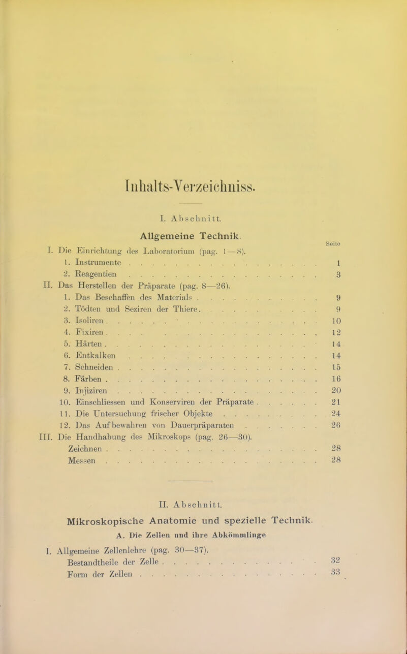 I iihiilts-Verzeichuiss. I. Abschnitt. Allgemeine Technik. Seito I. Die Einrichtung de.« Liiboratoriiun (pag. 1—S). 1. Instrumente 1 2. Reagentien 3 II. Das Herstellen der Präparate (pag. 8—26V 1. Das Beschaffen des Materials 9 2. Tödten und Seziren der Thiere .... 9 3. Isoliren 10 4. Fixiren .... . , 12 5. Härten 14 6. Entkalken 14 7. Schneiden 15 8. Färben 16 9. Injiziren 20 10. Einschliessen und Konserviren der Präparate 21 1 1. Die Untersuchung frischer Objekte . 24 12. Das Auf bewahren von Dauerpräparaten 26 III. Die Handhabung des Mikroskops (pag. 26—30). Zeichnen 28 Messen 28 II. Abschnitt. Mikroskopische Anatomie und spezielle Technik. A. Die Zellen niul ihre Abköinnilinge I. Allgemeine Zellenlehre (pag. 30—.37). Bestandtheile der Zelle Form der Zellen