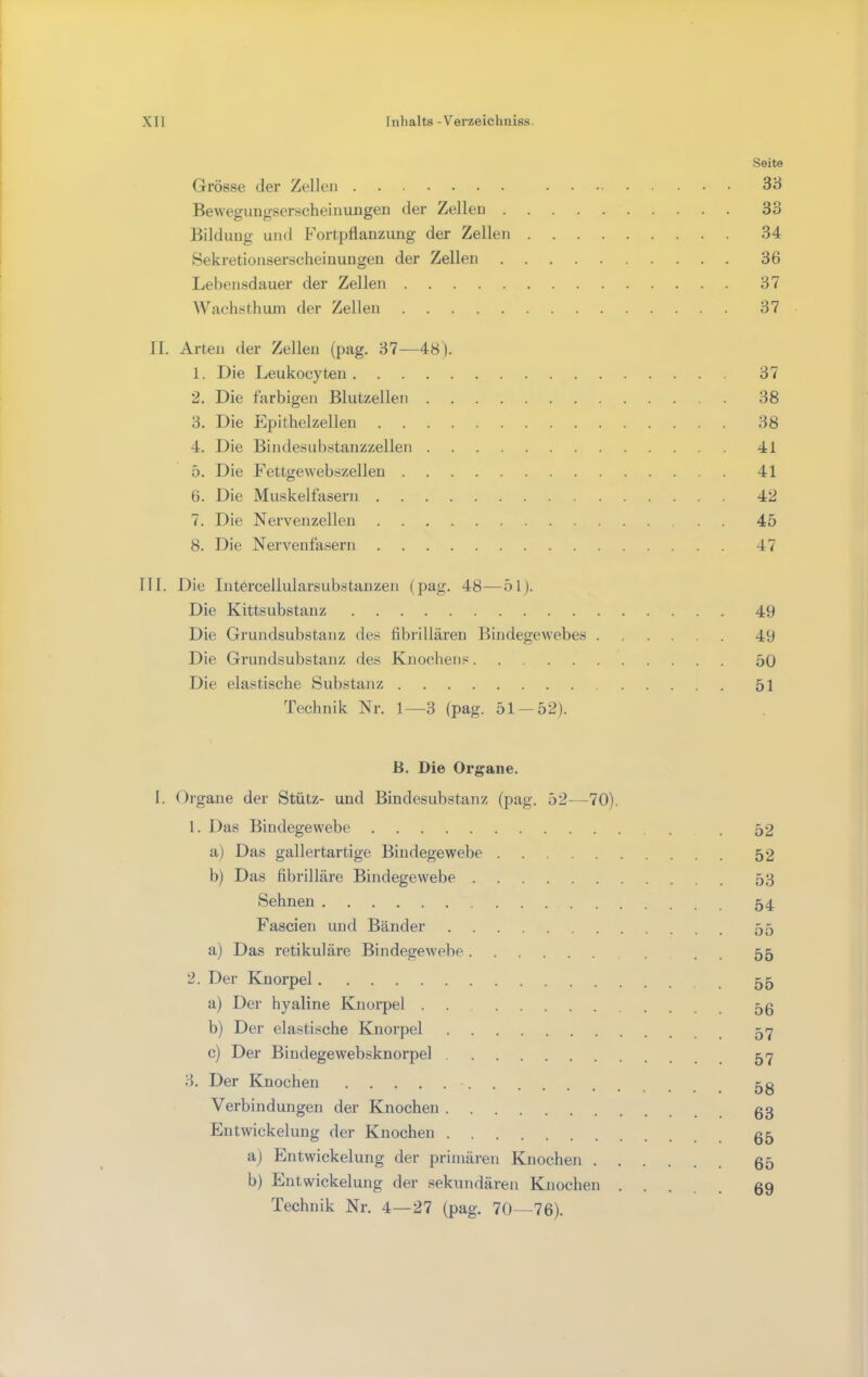 Seite Grösse der Zellen 38 Bewegungserscheinuugeri der Zellen 33 Bildung und Fortpflanzung der Zellen 34 Hekretionserscheinungen der Zellen 36 Lebensdauer der Zellen 37 Wachsthum der Zellen 37 II. Arten der Zellen (pag. 37—48). 1. Die Leukocyten 37 2. Die farbigen Blutzellen 38 3. Die Epithelzellen 38 4. Die Bindesuhstanzzellen 41 5. Die Fettgewehszellen 41 6. Die Muskelfasern 42 7. Die Nervenzellen 45 8. Die Nervenfasern 47 111. Die Intercellularsubstanzen (pag. 48—51). Die Kittsubstanz 49 Die Grundsubstanz des fibrillären Bindegewebes 49 Die Grundsubstanz des Knochens 50 Die elastische Substanz 51 Technik Nr. 1—3 (pag. 51 — 52). B. Die Organe. I. Organe der Stütz- und Bindesubstanz (pag. 52—70). 1. Das Bindegewebe . 52 a) Das gallertartige Bindegewebe 52 b) Das fibrilläre Bindegewebe 53 Sehnen 54 Fascien und Bänder 55 a) Das retikuläre Bindegewebe . , 55 2. Der Knorpel 55 a) Der hyaline Knorpel 53 b) Der elastische Knorpel 5-7 c) Der Bindegewehsknorpel 57 3. Der Knochen Verbindungen der Knochen gg Entwickelung der Knochen gg a) Entwickelung der primären Knochen g5 b) Entwickelung der sekundären Knochen gg Technik Nr. 4—27 (pag. 70—76).