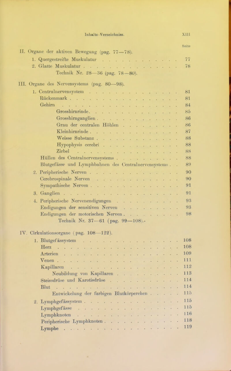 Seite II. Orgaite der aktiven Bewegung (pag. 77—78). 1. Quergestreifte Muskulatur 77 2. Glatte Muskulatur 78 Technik Nr. 28—36 (pag. 78—8U). III. Organe des Nervensystems (pag. 80—98). 1. Centralnervensystem 81 Rückenmark 81 Gehirn 84 Grosshimrinde 85 Grosshirnganglien 86 Grau der centralen Höhlen 86 Kleinhirnrinde 87 Weisse Substanz 88 Hypophysis cerebri 88 Zirbel 88 Hüllen des Centralnert'^ensystenis 88 Blutgefässe und Lymphbahnen des Centralnervensystems . 89 2. Peripherische Nerven 90 Cerebrospinale Nerven 90 Sympathische Nerven 91 3. Ganglien 91 4. Peripherische Nervenendigungen 93 Endigungen der sensitiven Nerven 93 Endigungen der motorischen Nerven 98 Technik Nr. 37—61 (pag. 99—108).• IV. Cirkulationsorgane (pag. 108—122). 1. BlutgefässyStern 108 Herz 108 Arterien 109 Venen 111 Kapillaren 112 Neubildung von Kapillaren . . 113 Steissdrüse und Karotisdrüse 114 Blut 114 Entwickelung der farbigen Blutkörperchen 115 2. Lymphgefässystem 115 Lymphgefässe H5 Lymphknoten 11^ Peripherische Lymphknoten 118 Lymphe