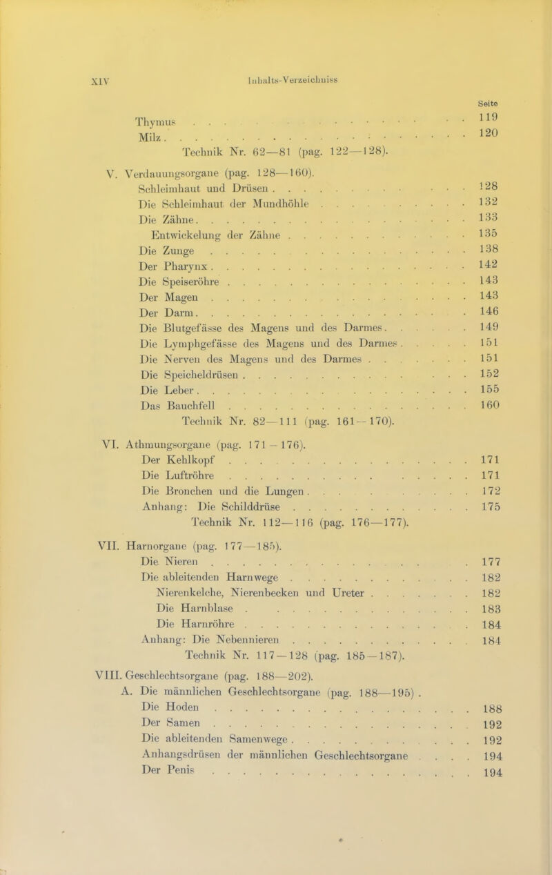 1 iilmlts-Veizeicljiiii-s Seite 119 120 Thymus ... Milz Technik Nr. (>2—81 (pag. 122—128). \. Verdauungsorgane (pag. 128—160). Schleimhaut und Drüsen ... 128 Die Schleimhaut der Mundhöhle 13^ Die Zähne 1 lOntwickelung der Zähne 135 Die Zunge 138 Der Pharynx 142 Die Speiseröhre 143 Der Magen 143 Der Darm .146 Die Blutgefässe des Magens und des Darmes 149 Die Lymphgefässe des Magens und des Darmes 151 Die Nerven des Magens und des Darmes 151 Die Speicheldrüsen ...152 Die Leber 155 Das Bauchfell 160 Technik Nr. 82—111 (pag. 161—170). VI. Athmungsorgane (pag. 171-176). Der Kehlkopf 171 Die Luftröhre 171 Die Bronchen und die Lungen. . 172 Anhang: Die Schilddrüse 175 Technik Nr. 112—116 (pag. 176—177). VII. Harnorgane (]>ag. 177 —185). Die Nieren .. .177 Die ableitenden Haniwege 182 Nierenkelche, Nierenbecken und Ureter 182 Die Harnl)lase . 183 Die Harnröhre 184 Anhang: Die Nebennieren 184 Technik Nr. 117 — 128 (pag. 185 — 187). VHl. Geschlechtsorgane (pag. 188—202). A. Die männlichen Geschlechtsorgane (pag. 188—195) . Die Hoden 188 Der Samen 192 Die ableitenden Samenwege 192 Anhangsdrüsen der männlichen Geschlechtsorgane . . . 194 Der Penis