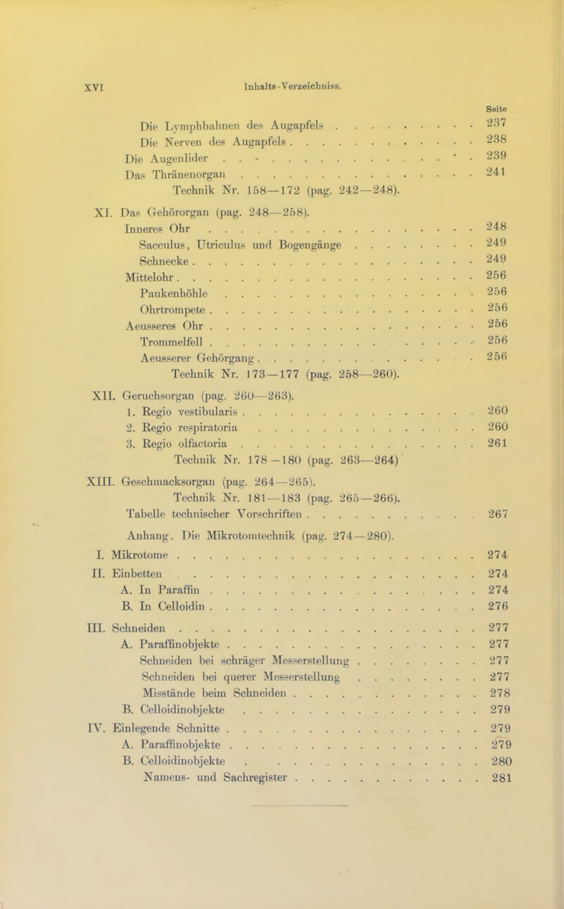 Seite Die Lvmphbahuen des Augapfels 237 Die Nerven des Augapfels 238 Die Augenlider -.239 Das Thräuenorgan 241 Technik Nr. 158—172 (pag. 242—248). XI. Das Gehörorgan (pag. 248—258). Inneres Ohr 248 Sacculus, Utrieulus und Bogengänge 249 Schnecke 249 Mittelohr 256 Paukenhöhle 256 Ohrtrompete 256 Aeusseres Ohr 256 Trommelfell • 256 Aeusserer Gehörgang 256 Technik Nr. 173 — 177 (pag. 258—260). XII. Geruchsorgan (pag. 260—263). 1. Regio vestibularis 260 2. Regio respiratoria 260 3. Regio olfactoria 261 Technik Nr. 178—180 (pag. 263—264) XIII. Geschmacksorgan (pag. 264—265). Technik Nr. 181—183 (pag. 265 — 266). Tabelle technischer Vorschriften 267 Anhang. Die Mikrotomtechnik (pag. 274 — 280). I. Mikrotome 274 II. Einbetten 274 A. In Paraffin 274 B. In Celloidin 276 III. Schneiden 277 A. Paraffinobjekte 277 Schneiden bei schräger Messerstellung 277 Schneiden bei querer Messerstellung 277 Misstände beim Schneiden 278 B. Celloidinobjekte 279 IV. Einlegende Schnitte 279 A. Paraffinobjekte 279 B. Celloidinobjekte 280 Namens- und Sachregister 281