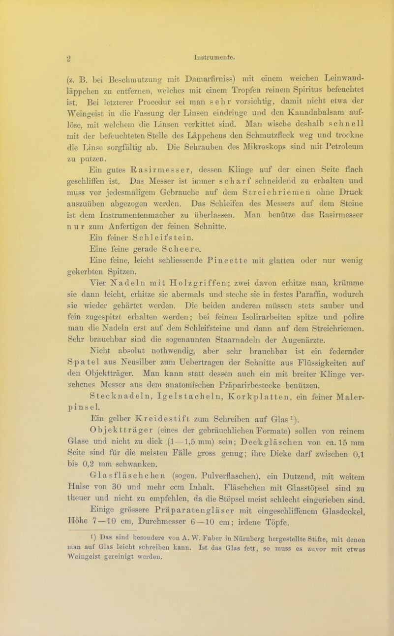 (z. B. bei Beschmutzung mit Damarfiruiss) mit einem weichen Leinwand- läpjicheu zu entfernen, Avelches mit einem Tropfen i'einem Spiritus befeuchtet ist. Bei letzterer Procedur sei man sehr vorsichtig, damit nicht etwa der Weingeist in die Fassung der Linsen eindringe und den Kanadabalsam auf- lose, mit welchem die Linsen verkittet sind. Man wische deshalb schnell mit der befeuchteten Stelle des Läppchens den Schmutzfleck weg und trockne die Linse sorgfältig ab. Die Schrauben des Mikroskops sind mit Petroleum zu putzen. Ein gutes Rasirmesser, dessen Klinge auf der einen Seite flach geschliffen ist. Das Messer ist immer scharf schneidend zu erhalten und muss vor jedesmaligem Gebrauche auf dem Streichriemen ohne Druck auszuüben abgezogen werden. Das Schleifen des JNlessers auf dem Steine ist dem Instrumentenmacher zu überlassen. Man l^enütze das Rasirmesser n u r zum Anfertigen der feinen Schnitte. Ein feiner Schleifstein. Eine feine gerade S c h e e r e. Eine feine, leicht schliessende Pincette mit glatten oder nur wenig gekerbten Spitzen. Vier Nadeln mit Holzgriffen; zwei davon erhitze man, krümme sie dann leicht, erhitze sie abermals und steche sie in festes Paraffin, wodurcli sie wieder gehärtet werden. Die beiden anderen müssen stets sauber und fein zugespitzt erhalten werden; bei feinen Isolirarbeiten spitze und polire man die Nadeln erst auf dem Schleifsteine und dann auf dem Streichriemen. Sehr brauchbar sind die sogenannten Staamadeln der Augenärzte. Nicht absolut nothwendig, aber sehr brauchbar ist ein federnder Spatel aus Neusilber zum Uebertragen der Schnitte aus Flüssigkeiten auf den Objektträger. Man kann statt dessen auch ein mit breiter Klinge ver- sehenes Messer aus dem anatomischen Präparirbestecke benützen. Stecknadeln, Igelstacheln, Korkjilatten, ein feiner Maler- in i n s e 1. Ein gelber Kreidestift zum Schreiben auf Glas ^). Objektträger (eines der gebräuchlichen Formate) sollen von reinem Glase und nicht zu dick (1 — 1,5 mm) sein; Deckgläschen von ca. 15 mm Seite sind für die meisten Fälle gross genug; ihre Dicke darf zwischen 0,1 bis 0,2 mm schwanken, Glasfläschchen (sogen. Pulverflaschen), ein Dutzend, mit weitem Halse von 30 und mehr ccm Inhalt. Fläschchen mit Glasstöpsel sind zu theuer und nicht zu empfehlen, da die Stöpsel meist schlecht eingerieben sind. Einige grössere Präparatengläser mit eingeschliffenem Glasdeckel, Höhe 7 —10 cm, Durchmesser 6 —10 cm; irdene Töpfe. 1) Das sind besondere von A. W. Faber in Nürnberg hergestellte Stifte, mit denen man auf Glas leicht schreiben kann. Ist das Glas fett, so muss es zuvor mit etwas Weingeist gereinigt werden.