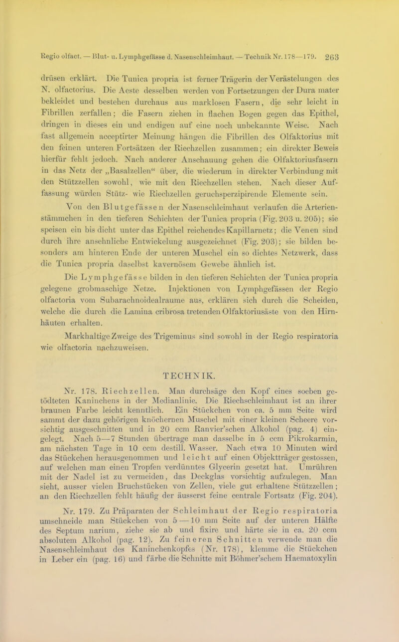 Regiü üliact. — lUut- u. Lymphgefälsse d. Naseiischleinihaut. — 'rechuik Nr. 178—179. 2(!8 drüsen erklärt. Die Tunica propria ist ferner Trägerin der Verästelungen des N. olfactorius. Die Aeste desselben werden von Fortsetzungen der Dura inater bekleidet und bestehen durchaus aus inarklosen Fasern, die sehr leicht in Fibrillen zerfallen; die Fasern ziehen in Hachen Bogen gegen das Epithel, dringen in dieses ein und endigen auf eine noch unbekannte Weise. Nach fast allgemein acceptirter Meinung hängen die Fibrillen des Olfaktorius mit den feinen unteren Fortsätzen der Riechzellen zusammen; ein direkter Beweis hierfür fehlt jedoch. Nach anderer Anschauung gehen die Olfaktoriusfasern in das Netz der „Basalzellen“ über, die wiederum in direkter Verbindung mit den Stützzellen sowohl, wie mit den Riechzellen stehen. Nach dieser Auf- fassung würden Stütz- wie Riechzellen geruchsperzipirende Elemente sein. Von den Bl u tgefässe n der Nasenschleimhaut verlaufen die Arterien- stämmchen in den tieferen Schichten der Tunica propria (Fig. 203 u. 205); sie speisen ein bis dicht unter das Epithel reichendes Kapillarnetz; die Venen sind durch ihre ansehnliche Entwickelung ausgezeichnet (Fig. 203); sie bilden be- sonders am hinteren Ende der unteren Muschel ein so dichtes Netzwerk, dass die Tunica propria daselbst kavernösem Gewebe ähnlich ist. Die Lymphgefässe bilden in den tieferen Schichten der Tunica propria gelegene grobmaschige Netze. Injektionen von Lymphgefässen der Regio olfactoria vom Subarachnoidealraume aus, erklären sich durch die Scheiden, welche die durch die Lamina cribrosa tretenden Olfaktoriusäste von den Hirn- häuten erhalten. Markhaltige Zweige des Trigeminus sind sowohl in der Regio respiratoria wie olfactoria nachzuweisen. TECHNIK. Nr. 178. Riech zellen. Man durchsäge den Kopf eines soeben ge- tödteten Kaninchens in der Medianlinie. Die Riechschleimhaut ist an ihrer braunen Farbe leicht kenntlich. Ein Stückchen von ca. 5 mm Seite Avird sammt der dazu gehörigen knöchernen Muschel mit einer kleinen Scheere vor- sichtig ausgeschnitten und in 20 ccm Ranvier’schen Alkohol (pag. 4) ein- gelegt. Nach 5—7 Stunden übertrage man dasselbe in 5 ccm Pikrokarmin, am nächsten Tage in 10 ccm destill. Wasser. Nach etwa 10 Minuten wird das Stückchen herausgenommen und leicht auf einen Objektträger gestossen, auf Avelchen man einen Tropfen verdünntes Glycerin gesetzt hat. LTmrühren mit der Nadel ist zu vermeiden, das Deckglas vorsichtig aufzulegen. Man sieht, ausser vielen Bruchstücken von Zellen, viele gut erhaltene Stützzellen ; an den Riechzellen fehlt häufig der äusserst feine centrale Fortsatz (Fig. 204). Nr. 179. Zu Präparaten der Schleimhaut der Regio respiratoria umschneide man Stückchen von 5 —10 mm Seite auf der unteren Hälfte des Septum narium, ziehe sie ab und fixire und härte sie in ca. 20 ccm absolutem Alkohol (pag. 12). Zu feineren Schnitten verwende man die Nasenschleimhaut des Kaninchenkopfes (Nr. 178), klemme die Stückchen in Leber ein (pag. 16) und färbe die Schnitte mit Böhmer’schem Haematoxylin