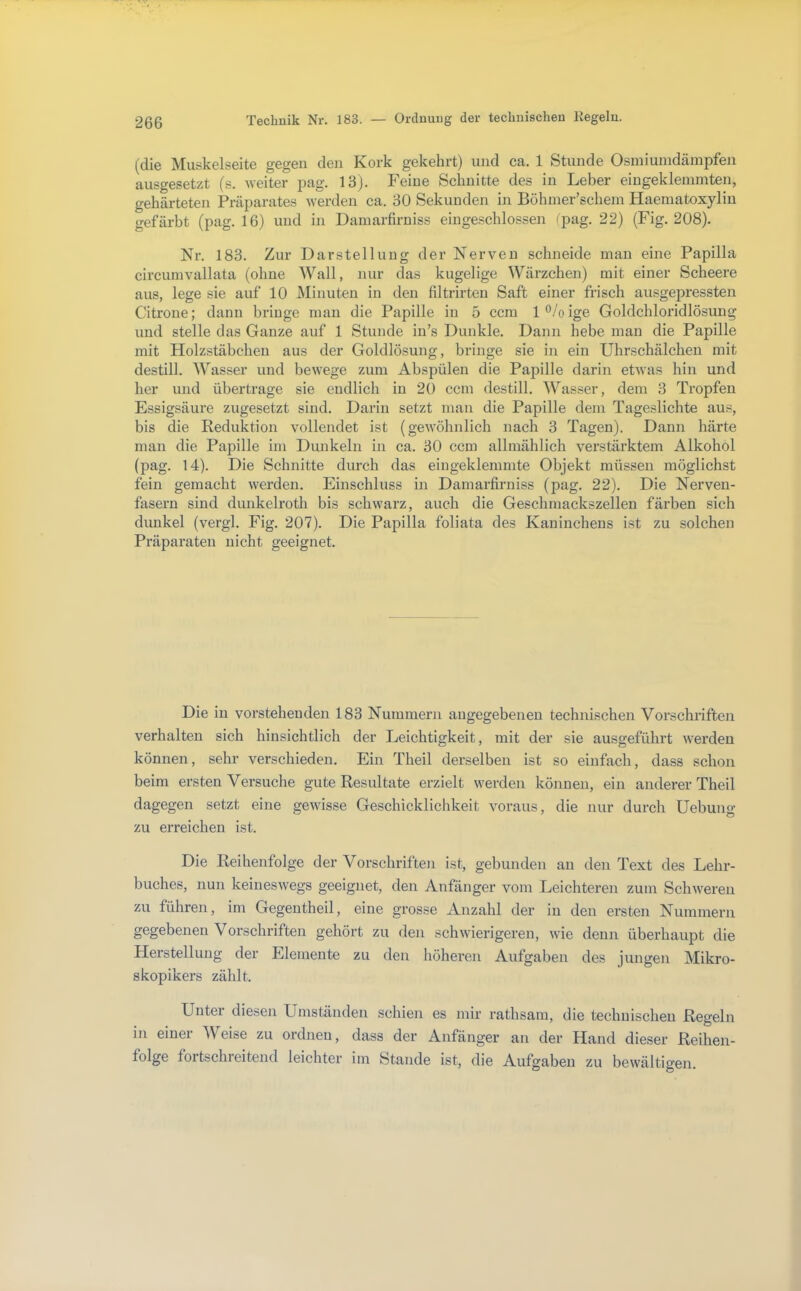 Ordnung der technischen Kegeln. (die Muskelseite gegen den Kork gekehrt) und ca. 1 Stunde Osmiuindämpfen ausgesetzt (s. weiter pag. 13). Feine Schnitte des in Leber eingeklemmten, gehärteten Präparates werden ca. 30 Sekunden in Böhmer’schem Haematoxylin gefärbt (pag. 16) und in Damarfiruiss ein geschlossen (pag. 22) (Fig. 208). Nr. 183. Zur Darstellung der Nerven schneide man eine Papilla circumvallata (ohne Wall, nur das kugelige Wärzchen) mit einer Scheere aus, lege sie auf 10 JSIinuten in den filtrirteu Saft einer frisch ausgepressten Citrone; dann bringe mau die Papille in 5 ccm l^.^oige Goldchloridlösung und stelle das Ganze auf 1 Stunde in’s Dunkle. Dann hebe mau die Papille mit Holzstäbchen aus der Goldlösung, bringe sie in ein Uhrschälchen mit destill. Wasser und bewege zum Abspülen die Papille darin etwas hin und her und übertrage sie endlich in 20 ccm destill. Wasser, dem 3 Tropfen Essigsäure zugesetzt sind. Darin setzt man die Papille dem Tageslichte aus, bis die Keduktion vollendet ist (gewöhnlich nach 3 Tagen). Dann härte man die Papille im Dunkeln in ca. 30 ccm allmählich verstärktem Alkohol (pag. 14). Die Schnitte durch das eingeklemmte Objekt müssen möglichst fein gemacht werden. Einschluss in Damarfiruiss (pag. 22). Die Nerven- fasern sind dunkelroth bis schwarz, auch die Geschmackszellen färben sich dunkel (vergl. Fig. 207). Die Papilla foliata des Kaninchens ist zu solchen Präparaten nicht geeignet. Die in vorstehenden 183 Nummern angegebenen technischen Vorschriften verhalten sich hinsichtlich der Leichtigkeit, mit der sie ausgeführt werden können, sehr verschieden. Ein Theil derselben ist so einfach, dass schon beim ersten Versuche gute Resultate erzielt werden können, ein anderer Theil dagegen setzt eine gewisse Geschicklichkeit voraus, die nur durch üebung zu erreichen ist. Die Reihenfolge der Vorschriften ist, gebunden au den Text des Lehr- buches, nun keineswegs geeignet, den Anfänger vom Leichteren zum Schweren zu führen, im Gegen theil, eine grosse Anzahl der in den ersten Nummern gegebenen Vorschriften gehört zu den schwierigeren, wie denn überhaupt die Plerstellung der Elemente zu den höheren Aufgaben des jungen Mikro- skopikers zählt. Unter diesen Umständen schien es mir rathsam, die technischen Regeln in eiuei Weise zu ordnen, dass der Anfänger an der Hand dieser Reihen- folge fortschreitend leichter im Stande ist, die Aufgaben zu bewältigen.