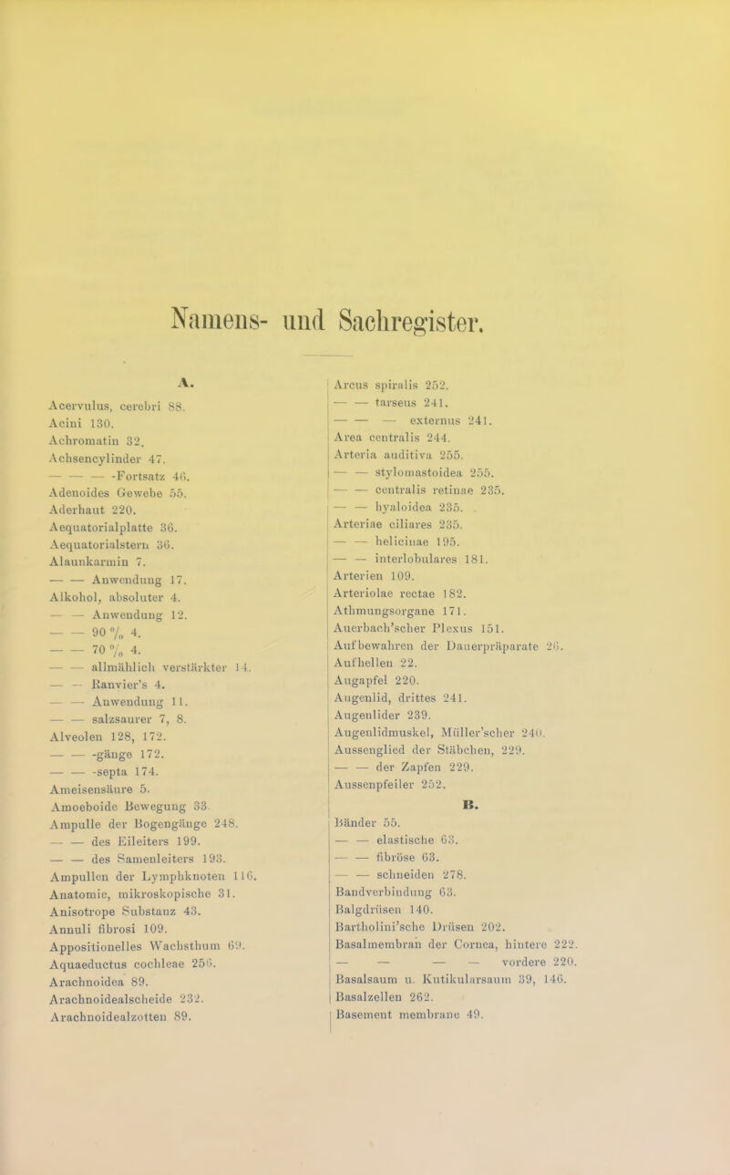 Naiiiens- und Sachregister A. Acervulus, cerebvi SS. Acini 130. Achromatin 32. Achsencylinder 47. — — — -Fortsatz 4(>. Adenoides Gewebe 55. Aderhaut 220. Aequatorialplatte 36. Aequatorialstern 36. Alaunkarmin 7. — — Anwendung 17. Alkohol, absoluter 4. — — Anwendung 12. 90 7„ 4. 70 4. — — allmählich verstärkter 14. — — Kanvier’s 4. — — Anwendung 11. — — salzsaurer 7, S. Alveolen 12S, 172. — — -gäuge 172. — ■— -septa 174. Ameisensäure 5. Amoeboide Bewegung 33. Ampulle der Bogengänge 24S. — — des Eileiters 199. — — des Samenleiters 193. Ampullen der Lymphknoten 116. Anatomie, mikroskopische 31. Anisotrope Substanz 43. Annuli fibrosi 109. Appositionelles Wachsthum 69. Aquaeductus cochleae 256. Arachnoidea S9. Arachnoidealscheide 232. Arachnoidealzotteu 89. ^ Arcus spiralis 252. — — tarseus 241. — externus 241. Area centralis 244. Arteria auditiva 255. — — stylomastoidea 255. — — centralis retinae 235. I — — hyaloidea 235. . Arteriae ciliares 235. j — — helicinae 195. j— — interlohulares 181. Arterien 109. j Arteriolae rectae 182. j Athmungsorgane 171. j Auerbach’scher Plexus 151. Aufbewahren der Dauerpräparate 26. Aufhellen 22. 1 Augapfel 220. Augenlid, drittes 241. 1 Augenlider 239. ] Augenlidmuskel, Müller’scher 24u. Aussenglied der Stäbchen, 229. — — der Zapfen 229. Ausscnpfeiler 252. IS. Bänder 55. — — elastische 63. — — fibröse 63. — — schneiden 278. Bandverbindung 63. Balgdrüsen 140. Bartholini’sche Drüsen 202. Basalmembran der Cornea, hintere 222 — — — — vordere 220 I Basalsaum u. Kutikularsaum 39, 146. 1 Basalzellen 262. I Basement membranc 49.