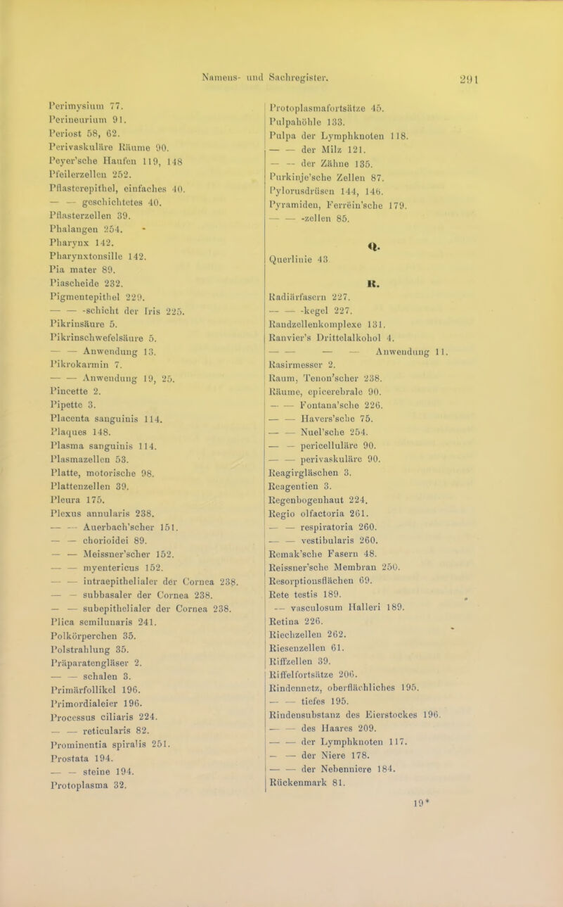 Perimysium 77. Peviueurium 91. Periost 58, 02. Perivaskuläre Räume 90. Peyer’sclie Haufen 119, 118 Pfeilcrzelleu 252. Pflastcrepitliel, einfaclies 10. — — geselliclitctes 40. Pflasterzellen 39. Phalangen 254. Pharynx 142. Pharynxtonsille 142. Pia mater 89. Piascheicle 232. Pigmentepithel 229. -Schicht (1er Iris 225. Pikrinsäure 5. Pikrinschwefelsäure 5. — — Anwendung 13. Pikrokarmin 7. .Vnw'endung 19, 25. Pincette 2. Pipette 3. Placcnta sanguinis 114. Placjues 148. Plasma sanguinis 114. Plasmazelleu 53. Platte, motorische 98. Plattenzellen 39. Pleura 175. Plexus annularis 238. — —- Auerbach’scher 151. — — chorioidei 89. — — Meissner’scher 152. — — myentericus 152. — — iutraepithelialer der Cornea 238. — — subbasaler der Cornea 238. — — subepithelialer der Cornea 238. Plica semiluuaris 241. Polkörperchen 35. Polstrahlung 35. Präparatengläser 2. — — schalen 3. Primärfollikel 196. Primordialeier 196. Processus ciliaris 224. — — reticularis 82. Prominentia spiralis 251. Prostata 194. .— — steine 194. Protoplasma 32. Protoplasmafortsätze 45. Pulpahühle 133. Pulpa der Lymphknoten 1 18. — — der Milz 121. — — der Zähne 135. Purkinje’scho Zellen 87. l’ylorusdrüsen 144, 146. Pyramiden, Ferreiu’sche 179. — — -zellen 85. Querlinie 43 K. Radiärfasern 227. — kegel 227. Raudzelleukomplexe 131. Ranvier’s Drittelalkohol 4. — — — — Anwendung 11. I Rasirmesscr 2. Raum, Tcnou’scher 238. Räume, epicerehrale 90. — — Pontaua’sche 226. — — Havers’sche 75. — — Nuel’sche 254. — — pericelluläre 90. — — perivaskuläre 90. Keagirgläschen 3. Eeagentien 3. Regenbogenhaut 224. Regio olfactoria 261. — — respiratoria 260. — — vestibularis 260. Remak’sche Fasern 48. Reissner’sche Membran 250. Resorptiousflächen 69. Rete testis 189. — vasculosum Halleri 189. Retina 226. Riechzellen 262. Riesenzellen 61. Riffzellen 39. Riffelfortsätze 206. Rindennetz, oberflächliches 195. — — tiefes 195. Rindensubstanz des Eierstockes 196. — — des Haares 209. — — der Lymphknoten 117. — — der Niere 178. — — der Nebenniere 184. Rückenmark 81. 19*