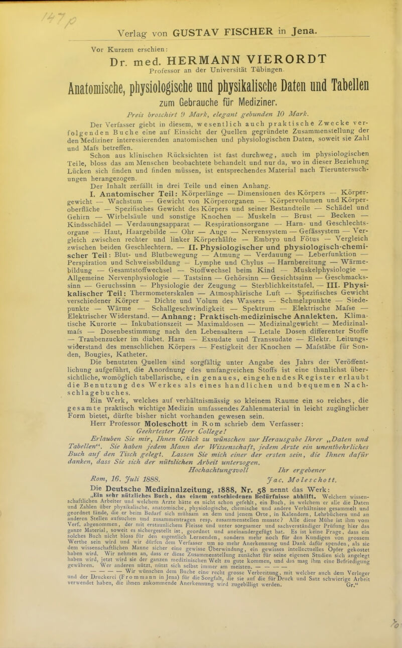 Verlag von GUSTAV FISCHER in J^a. Vor Kurzem erschien: Dr. med. HERMANN VIERORDT Professor an der Universität Tübingen. Anatomische, physiologische und physikalische Daten und Tabellen zum Gebrauche für Mediziner. Preis broschirt !) Mark, elegant gebunden 10 Mark. Der Verfasser giebt in diesem, wesentlich auch praktische Zwecke ver- folgenden Buche eine auf Einsicht der Quellen gegründete Zusammenstellung der den Mediziner interessierenden anatomischen und physiologischen Daten, soweit sie Zahl und Mafs betreffen. Schon aus klinischen Rücksichten ist fast durchweg, auch im physiologischen Teile, bloss das am Menschen beobachtete behandelt und nur da, wo in dieser Beziehung Lücken sich finden und finden müssen, ist entsprechendes Material nach Tieruntersuch- ungen herangezogen. Der Inhalt zerfällt in drei Teile und einen Anhang. I. Anatomischer Teil: Körperlänge —Dimensionen des Körpers — Körper- gewicht — Wachstum — Gewicht von Körperorganen — Körpervolumen und Körper- oberfläche — Spezifisches Gewicht des Körpers und seiner Bestandteile — Schädel und Gehirn — Wirbelsäule und sonstige Knochen — Muskeln — Brust — Becken — Kindsschädel — Verdauungsapparat — Respirationsorgane — Harn- und Geschlechts- organe — Haut, Haargebilde — Ohr — Auge —Nervensystem — Gefässystem — Ver- gleich zwischen rechter und linker Körperhälfte — Embryo und Fötus — Vergleich zwischen beiden Geschlechtern. — II. Physiologischer und physiologisch-chemi- scher Teil: Blut- und Blutbewegung — Atmung — Verdauung — Leberfunktion — Perspiration und Schweissbildung — Lymphe und Chylus — Harnbereitung — Wärme- bildung — Gesamtstoffwechsel — Stoffwechsel beim Kind — Muskelphysiologie — Allgemeine Nervenphysiologie — Tastsinn — Gehörsinn — Gesichtssinn — Geschmacks- sinn — Geruchssinn — Physiologie der Zeugung — Sterblichkeitstafel. — III. Physi- kalischer Teil: Thermometerskalen — Atmosphärische Luft — Spezifisches Gewicht verschiedener Körper — Dichte und Volum des Wassers — Schmelzpunkte — Siede- punkte — Wärme — Schallgeschwindigkeit — Spektrum — Elektrische Mafse — Elektrischer Widerstand. — Anhang: Praktisch-medizinische Analekten. Klima- tische Kurorte — Inkubationszeit — Maximaldosen — Medizinalgewicht — Medizinal- mafs — Dosenbestimmung nach den Lebensaltern — Letale Dosep differenter Stoffe —- Traubenzucker im diabet. Harn — Exsudate und Transsudate — Elektr. Leitungs- widerstand des menschlichen Körpers — Festigkeit der Knochen — Mafstäbe für Son- den, Bougies, Katheter. Die benutzten Quellen sind sorgfältig unter Angabe des Jahrs der Veröffent- lichung aufgeführt, die Anordnung des umfangreichen Stoffs ist eine thunlichst über- sichtliche, womöglich tabellarische, ein genaues, eingehendes Register erlaubt die Benutzung des Werkes als eines handlichen und bequemen Nach- schlagebuches. Ein Werk, welches auf verhältnismässig so kleinem Raume ein so reiches, die gesamte praktisch wichtige Medizin umfassendes Zahlenmaterial in leicht zugänglicher Form bietet, dürfte bisher nicht vorhanden gewesen sein. Herr Professor Moleschott in Rom schrieb dem Verfasser: Geehrtester Herr College! Erlauben Sie mir, Ihnen Glück zu wünschen zur Herausgabe Ihrer „Daten tntd Tabellen“. Sie haben jede7n Mann der Wissenschaft, jedem Arzte ein unefttbehrliches Buch auf den Tisch gelegt. Lassen Sie mich einer der ersten sein, die Ihnen dafür danken, dass Sie sich der nützlichen Arbeit unterzogen. Hochachtwigsvoll Ihr ergebener Rom, 16. full 1888. Jo-c. Moleschott. Die Deutsche Medizinalzeitung, i888, Nr. 58 nennt das Werk: „Ein sehr nützliches Bucii, das einem entschiedenen Bedürfnisse nbhilft. Welchem wissen- schaftlichen Arbeiter und welchem Arzte hätte es nicht schon gefehlt, ein Buch, in welchem er alle die Daten und Zahlen über physikalische, anatomische, physiologische, chemische und andere Verhältnisse gesammelt und geordnet fände, die er beim Bedarf sich mühsam an dem und jenem Orte, in Kalendern, Lehrbüchern und an anderen Stellen aufsuchen und Zusammentragen resp. zusammenstellen musste? Alle diese Mühe ist ihm vom Verf. abgenommen, der mit erstaunlichem Fleisse und unter sorgsamer und sachverständiger Prüfung hier das ganze Material, soweit es sichergestellt ist, geordnet und aneinandergefügt hat. Es ist keine Frage, dass ein solches Buch nicht bloss für den eigentlich Lernenden, sondern mehr noch für den Kundigen von grossem Werthe sein wird und wir dürfen dem Verfasser um so mehr Anerkennung und Dank dafür spenden, als sie dem wissenschaftlichen Manne sicher eine gewisse Überwindung, ein gewisses intellectttelles Opfer gekostet haben wird. Wir nehmen an, dass er diese Zusammenstellung zunächst für seine eigenen Studien sich antreleot haben wird, jetzt wird sie der ganzen medizinischen Welt zu gute kommen, und das mag ihm eine BefriedTcrmig gewähren. Wer anderen nützt, nützt sich selbst immer am meisten. — —  ~ wünschen dem Buche eine recht grosse Verbreitung, mit welcher auch dem Verletzer und der Druckerei (Frommann in Jena) für die Sorgfalt, die sie auf die für Druck und Satz schwierige Arbeit verwendet haben, die ihnen zukommende Anerkennung wird zugebilligt werden, Gr.“
