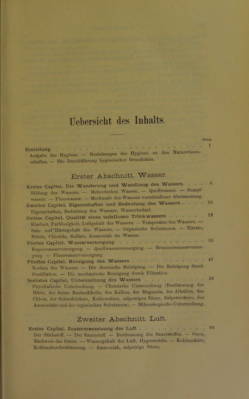 Uebersicht des Inhalts, Einleitung * Aufgabe der Hygiene. — Beziehungen der Hygiene zu schäften. — Die Durchführung hygienischer Grundsätze. Seite 1 den Naturwissen- Erster Abschnitt. Wasser. Erstes Capitel. Die Wanderung und Wandlung des Wassers . . . Bildung des Wassers. — Meteorisches Wasser. — Quellwasser. — Sumpf- wasser. — Flusswasser. — Merkmale des Wassers verschiedener Abstammung. Zweites Capitel. Eigenschaften und Bedeutung des Wassers . . . . Eigenschaften, Bedeutung des Wassers. Wasserbedarf. Drittes Capitel. Qualität eines tadellosen Trinkwassers Klarheit, Farblosigkeit, Luftgehalt des Wassers. — Temperatur des Wassers. — Salz- und‘Härtegehalt des Wassers. — Organische Substanzen. - Nitrate, Nitrite, Chloride, Sulfate, Ammoniak im Wasser. Viertes Capitel. Wasserversorgung Kegenwasserversorgung. — Quellwasserversorgung. — Brunnenwasserversor- 6 15 22 35 gung. — Flusswasserversorgung. Fünftes Capitel, Reinigung des Wassers Kochen des Wassers. — Die chemische Reinigung. — Die Reinigung durch Destillation. — Die mechanische Reinigung durch Filtration. Sechstes Capitel. Untersuchung des Wassers Physikalische Untersuchung. — Chemische Untersuchung (Bestimmung dei Härte, der festen Bestandtheile, des Kalkes, der Magnesia, der Alkalien, des Chlors, der Schwefelsäure, Kohlensäure, salpetrigen Säure, Salpetersäure, des Ammoniaks und der organischen Substanzen). — Mikroskopische Untersuchung. Zweiter Abschnitt. Luft. Erstes Capitel. Zusammen Setzung der Luft Der Stickstoff. — Der Sauerstoff. — Bestimmung des Sauerstoffes. — Ozon, Nachweis des Ozons. —Wassergehalt der Luft, Hygrometrie. — Kohlensäure, Kohlensäurebestimmung. — Ammoniak, salpetrige Säure.