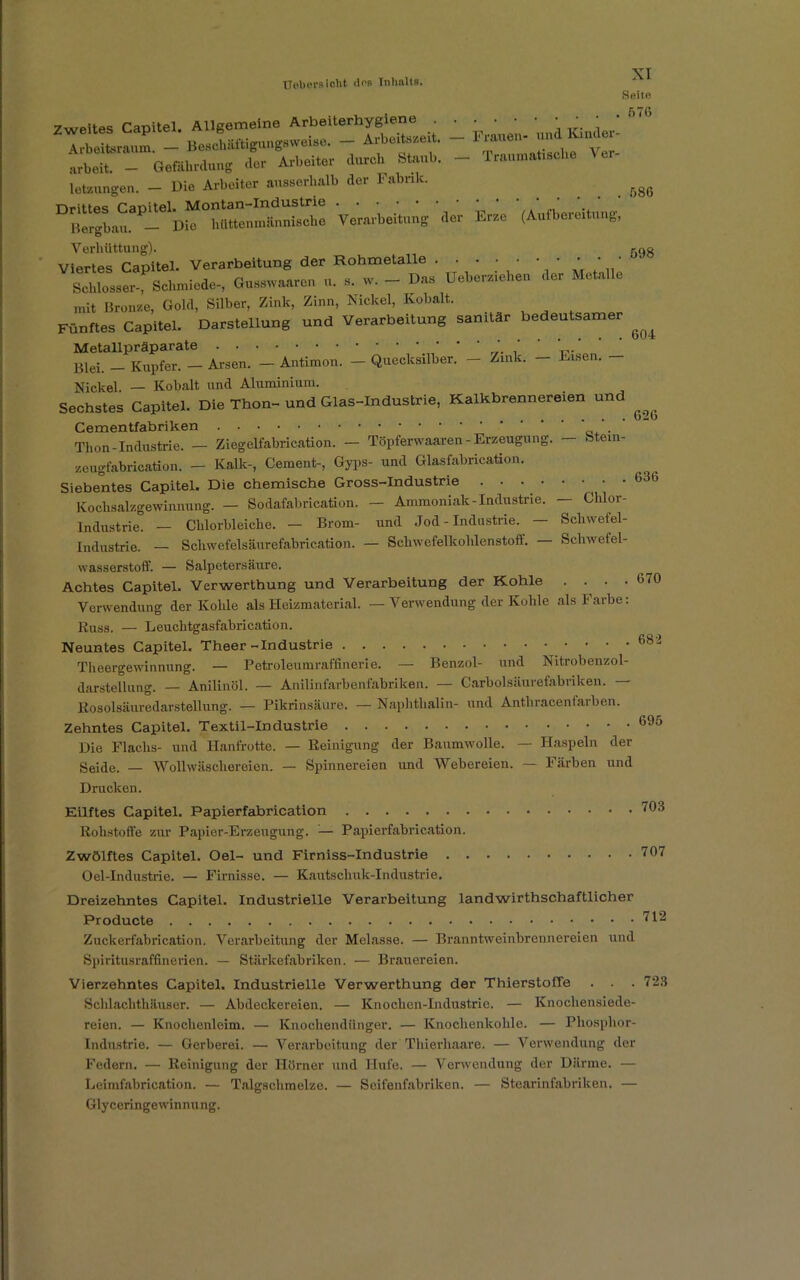 Uebci'S iOt>t dos Tnlmlts. Seite Zweites Capitel. Allgemeine Arb.lterhygleoe . ^ ^^ — KjajeV 6,6 Arbeitsraum — Beschäftigungsweise. — Aibeitszeit. tauet tbet - eetiih,g .lei Arbeit« dnrch St„„b. - T„u,Ver- letzungen. - Die Arbeiter ausserhalb der Fabrik. ^ DSnU*P^w“<’Ä£S^ Verarbeitung Ver Erze (Aufbereitung, 1 Ö Verhüttung). 598 Viertes Capitel. Verarbeitung der Rohmetalle ' ’ ' Schlosser-, Schmiede-, Gusstvaaren n. », w. - Das üebereiehen der Metalle mit Bronze, Gold, Silber, Zink, Zinn, Nickel, Kobalt. Fünftes Capitel. Darstellung und Verarbeitung sanitär bedeutsamer ^ Metallpräparate Blei. — Kupfer. — Arsen. — Antimon. — Quecksilber. — Zink. — Kisen. Nickel. — Kobalt und Aluminium. Sechstes Capitel. Die Thon-und Glas-Industrie, Kalkbrennereien und ^ Cementfabriken Thon-Industrie. — Ziegelfabrication. — Töpferwaaren - Erzeugung. — fetein- zeugfabrication. - Kalk-, Cement-, Gyps- und Glasfabrication. Siebentes Capitel. Die chemische Gross-Industrie . • • • • • ■ • 636 Kochsalzgewinnung. — Sodafabrication. — Ammoniak-Industrie. — Chlor- Industrie. — Chlorbleiche. - Brom- und Jod-Industrie. — Schwefel- Industrie. — Scliwefelsäurefabrication. — Schwefelkohlenstoff. Schwefel- wasserstoff. — Salpetersäure. Achtes Capitel. Verwerthung und Verarbeitung der Kohle . . . .070 Verwendung der Kohle als Heizmaterial. — Verwendung der Kohle als Farbe: Kuss. — Leuchtgasfabrication. Neuntes Capitel. Theer-Industrie 682 Theergewinnung. — Petroleumraffinerie. — Benzol- und Nitrobenzol- darstellung. — Anilinöl. — Anilinfarbenfabriken. — Carboisäurefabriken. Kosolsäuredarstellung. — Pikrinsäure. — Naphthalin- und Anthracenfarben. Zehntes Capitel. Textil-Industrie 695 Die Flachs- und Hanfrotte. — Reinigung der Baumwolle. — Haspeln der Seide. — Wollwäschereien. — Spinnereien und Webereien. — Färben und Drucken. Eilftes Capitel. Papierfabrication 793 Rohstoffe zur Papier-Erzeugung. — Papierfabrication. Zwölftes Capitel. Oel- und Firniss-Industrie 707 Oel-Industrie. — Firnisse. — Kautschuk-Industrie. Dreizehntes Capitel. Industrielle Verarbeitung landwirthschaftlicher Producte 7^ Zuckerfabrication. Verarbeitung der Melasse. — Branntweinbrennereien und Spiritusraffinerien. — Stärkefabriken. — Brauereien. Vierzehntes Capitel. Industrielle Verwerthung der ThierstofFe . . . 723 Schlachthäuser. — Abdeckereien. — Knochen-Industrie. — Knochensiede- reien. — Knochenleim. — Knochendünger. — Knochenkohle. — Phosphor- Industrie. — Gerberei. — Verarbeitung der Thierhaare. — Verwendung der Federn. — Reinigung der Hörner und Hufe. — Verwendung der Därme. — Leimfabrication. — Talgschmelze. — Seifenfabriken. — Stearinfabriken. — Glyceringewinnung.