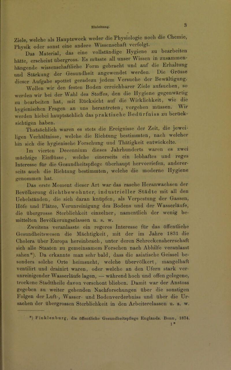 Ziele, welche als Hauptzweck weder die Physiologie noch die Chemie, Physik oder sonst eine andere Wissenschaft verfolgt. ‘ Das Material, das eine vollständige Hygiene zu bearbeiten hätte, erscheint übergross. Es müsste all unser Wissen in zusammen- hängende wissenschaftliche Form gebracht und auf die Erhaltung und Stärkung der Gesundheit angewendet werden. Die Grösse dieser Aufgabe spottet geradezu jedem Versuche der Bewältigung. Wollen wir den festen Boden erreichbarer Ziele aufsuchen, so werden wir bei der Wahl des Stoffes, den die Hygiene gegenwärtig zu bearbeiten hat, mit Rücksicht auf die Wirklichkeit, wie die hygienischen Fragen an uns herantreten, vorgehen müssen. Wir werden hiebei hauptsächlich das praktische Bedürfnis zu berück- sichtigen haben. Thatsächlich waren es stets die Ereignisse der Zeit, die jewei- ligen Verhältnisse, welche die Richtung bestimmten, nach welcher hin sich die hygienische Forschung und Thätigkeit entwickelte. Im vierten Decennium dieses Jahrhunderts waren es zwei mächtige Einflüsse , welche einerseits ein lebhaftes und reges Interesse für die Gesundheitspflege überhaupt hervorriefen, anderer- seits auch die Richtung bestimmten, welche die moderne Hygiene genommen hat. Das erste Moment dieser Art war das rasche Heranwachsen der Bevölkerung dichtbewohnter, industrieller Städte mit all den Uebelständen, die sich daran knüpfen, als Verpestung der Gassen, Höfe und Plätze, Verunreinigung des Bodens und der Wasserläufe, die übergrosse Sterblichkeit einzelner, namentlich der wenig be- mittelten Bevölkerungsclassen u. s. w. Zweitens veranlasste ein regeres Interesse für das öffentliche Gesundheitswesen die Mächtigkeit, mit der im Jahre 1831 die Cholera über Europa hereinbrach, unter deren Schreckensherrschaft sich alle Staaten zu gemeinsamem Forschen nach Abhilfe veranlasst sahen*). Da erkannte man sehr bald, dass die asiatische Geissei be- sonders solche Orte heimsucht, welche übervölkert, mangelhaft ventilirt und drainirt waren, oder welche an den Ufern stark ver- unreinigender Wasserläufe lagen, — während hoch und offen gelegene, trockene Stadttheile davon verschont blieben. Damit war der Anstoss gegeben zu weiter gehenden Nachforschungen über die sonstigen Folgen der Luft-, Wasser- und Bodenverderbniss und über die Ur- sachen der übergrossen Sterblichkeit in den Arbeiterclassen u. s. w. *) F in kl en b u rg, die öffentliche Gesundheitspflege Englands. Bonn, 1874. 1*