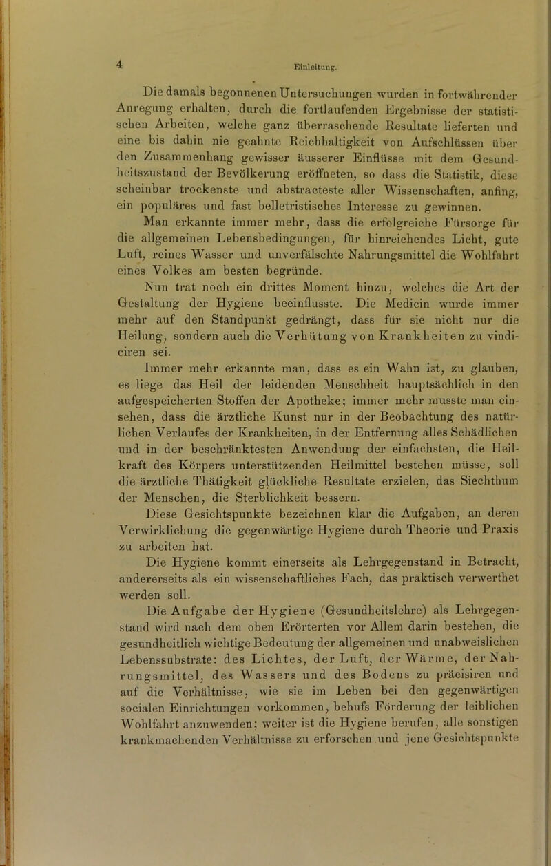 Die damals begonnenen Untersuchungen wurden in fortwährender Anregung erhalten, durch die fortlaufenden Ergebnisse der statisti- schen Arbeiten, welche ganz überraschende Resultate lieferten und eine bis dahin nie geahnte Reichhaltigkeit von Aufschlüssen über den Zusammenhang gewisser äusserer Einflüsse mit dem Gesund- heitszustand der Bevölkerung eröffneten, so dass die Statistik, diese scheinbar trockenste und abstracteste aller Wissenschaften, anfing, ein populäres und fast belletristisches Interesse zu gewinnen. Man erkannte immer mehr, dass die erfolgreiche Fürsorge für die allgemeinen Lebensbedingungen, für hinreichendes Licht, gute Luft, reines Wasser und unverfälschte Nahrungsmittel die Wohlfahrt eines Volkes am besten begründe. Nun trat noch ein drittes Moment hinzu, welches die Art der Gestaltung der Hygiene beeinflusste. Die Medicin wurde immer mehr auf den Standpunkt gedrängt, dass für sie nicht nur die Heilung, sondern auch die Verhütung von Krankheiten zu vindi- ciren sei. Immer mehr erkannte man, dass es ein Wahn ist, zu glauben, es liege das Heil der leidenden Menschheit hauptsächlich in den aufgespeicherten Stoffen der Apotheke; immer mehr musste man ein- seken, dass die ärztliche Kunst nur in der Beobachtung des natür- lichen Verlaufes der Krankheiten, in der Entfernuug alles Schädlichen und in der beschränktesten Anwendung der einfachsten, die Heil- kraft des Körpers unterstützenden Heilmittel bestehen müsse, soll die ärztliche Thätigkeit glückliche Resultate erzielen, das Siechthum der Menschen, die Sterblichkeit bessern. Diese Gesichtspunkte bezeichnen klar die Aufgaben, an deren Verwirklichung die gegenwärtige Hygiene durch Theorie und Praxis zu arbeiten hat. Die Hygiene kommt einerseits als Lehrgegenstand in Betracht, andererseits als ein wissenschaftliches Fach, das praktisch verwerthet werden soll. Die Aufgabe der Hygiene (Gesundheitslehre) als Lehrgegen- stand wird nach dem oben Erörterten vor Allem darin bestehen, die gesundheitlich wichtige Bedeutung der allgemeinen und unabweislichen Lebenssubstrate: des Lichtes, der Luft, der Wärme, der Nah- rungsmittel, des Wassers und des Bodens zu präcisiren und auf die Verhältnisse, wie sie im Leben bei den gegenwärtigen socialen Einrichtungen Vorkommen, behufs Förderung der leiblichen Wohlfahrt anzuwenden; weiter ist die Hygiene berufen, alle sonstigen krankmachenden Verhältnisse zu erforschen und jene Gesichtspunkte