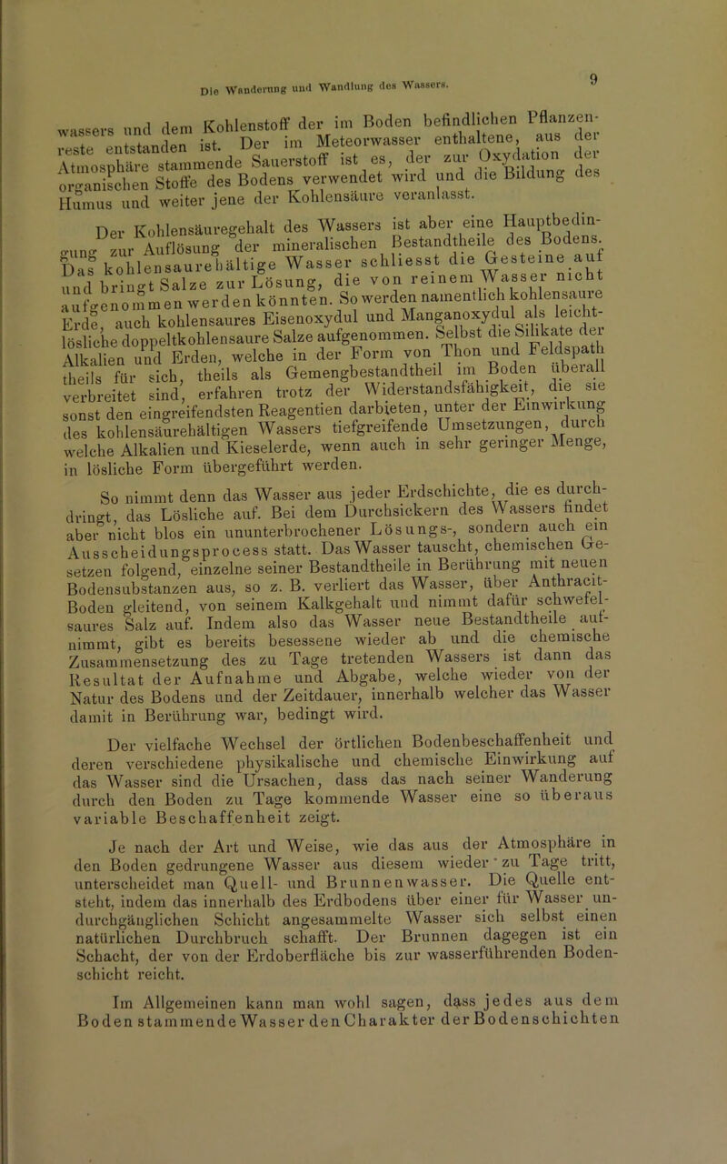 Die Wanderung und Wandlung dos Wassers. wassers und dem Kohlenstoff der im Boden befindlichen 1 flanzen- reste entstanden ist. Der im Meteorwasser enthaltene, aus dei Atmosphäre stammende Sauerstoff ist es, der zur Oxydation (lei organischen Stoffe des Bodens verwendet wird und die Bildung es Humus und weiter jene der Kohlensäure veranlasst. Der Kohlensäuregehalt des Wassers ist aber eine Hauptbedin- °'Uu°' zur Auflösung der mineralischen Bestandteile des Bodens. Das kohlensaurehältige Wasser schliesst die Gesteine auf imd bringt Salze zur Lösung, die von reinem Wassei nicht ausgenommen werden könnten. So werden namentl,eh kohlensau,-e Erde auch kohlensaures Eisenoxydul und Manganoxydul als leicht lösliche doppeltkohlensaure Salze aufgenommen. Selbst die Silikate dei Alkalien und Erden, welche in der Form von Thon und Feldspat theils für sich, theils als Gemengbestandtheil im Boden ubeial verbreitet sind, erfahren trotz der Widerstandsfähigkeit, die sie sonst den eingreifendsten Reagentien darbieten, unter der Einwirkung des kohlensäurehältigen Wassers tiefgreifende Umsetzungen durch welche Alkalien und Kieselerde, wenn auch in sehr geringer Menge, in lösliche Form übergeführt werden. So nimmt denn das Wasser aus jeder Erdschichte die es durch- dringt, das Lösliche auf. Bei dem Durchsickern des \\ assers findet aber nicht blos ein ununterbrochener Lösungs-, sondern auch ein Ausscheidungsprocess statt. Das Wasser tauscht, chemischen be- setzen folgend, einzelne seiner Bestandteile in Berührung mit neuen Bodensubstanzen aus, so z. B. verliert das Wasser, über Antkracit- Boden gleitend, von seinem Kalkgehalt und nimmt dafür schwetef- saures Salz auf. Indem also das Wasser neue Bestandtheile aut- nimmt, gibt es bereits besessene wieder ab und die chemische Zusammensetzung des zu Tage tretenden Wassers ist dann da& Resultat der Aufnahme und Abgabe, welche wieder von der Natur des Bodens und der Zeitdauer, innerhalb welcher das Wasser damit in Berührung war, bedingt wird. Der vielfache Wechsel der örtlichen Bodenbeschaffenheit und deren verschiedene physikalische und chemische Einwirkung auf das Wasser sind die Ursachen, dass das nach seiner Wanderung durch den Boden zu Tage kommende Wasser eine so überaus variable Beschaffenheit zeigt. Je nach der Art und Weise, wie das aus der Atmosphäre in den Boden gedrungene Wasser aus diesem wieder zu Tage tritt, unterscheidet man Quell- und Brunnenwasser. Die Quelle ent- steht, indem das innerhalb des Erdbodens über einer für Wasser un- durchgänglichen Schicht angesammelte Wasser sich selbst einen natürlichen Durchbruch schafft. Der Brunnen dagegen ist ein Schacht, der von der Erdoberfläche bis zur wasserführenden Boden- schicht reicht. Im Allgemeinen kann man wohl sagen, dass jedes aus dem Boden stammende Wasser den Charakter der Bodenschichten
