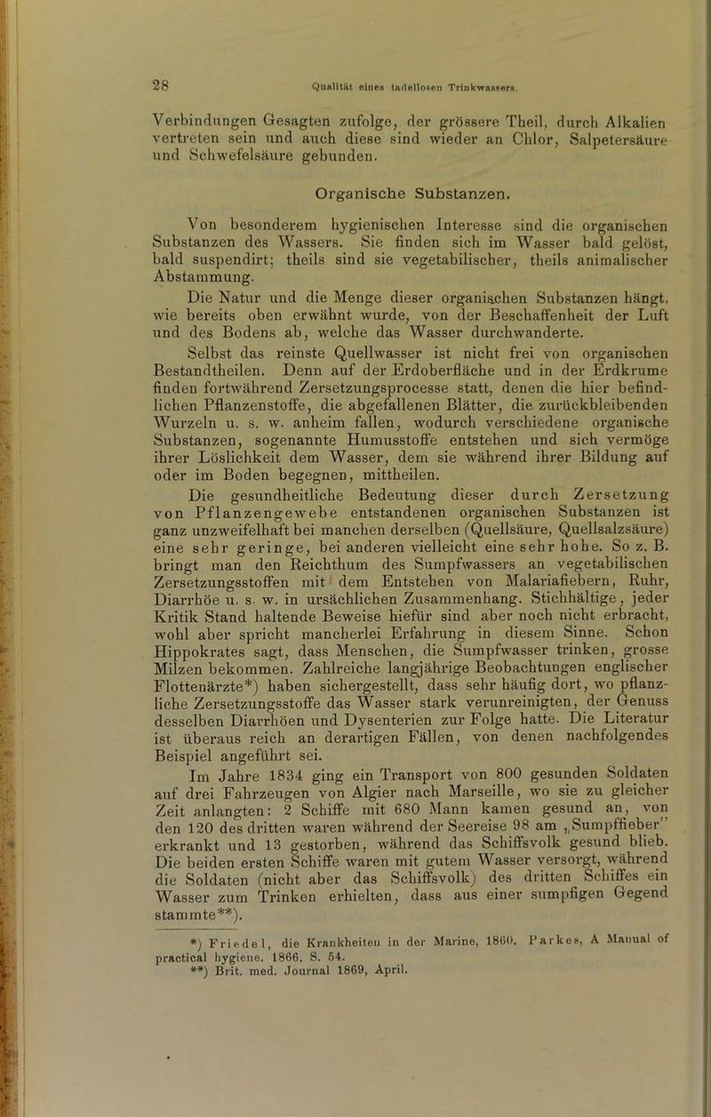 Verbindungen Gesagten zufolge, der grössere Theil, durch Alkalien vertreten sein und auch diese sind wieder an Chlor, Salpetersäure und Schwefelsäure gebunden. Organische Substanzen. Von besonderem hygienischen Interesse sind die organischen Substanzen des Wassers. Sie finden sich im Wasser bald gelöst, bald suspendirt; theils sind sie vegetabilischer, theils animalischer Abstammung. Die Natur und die Menge dieser organischen Substanzen hängt, wie bereits oben erwähnt wurde, von der Beschaffenheit der Luft und des Bodens ab, welche das Wasser durchwanderte. Selbst das reinste Quellwasser ist nicht frei von organischen Bestandtheilen. Denn auf der Erdoberfläche und in der Erdkrume finden fortwährend Zersetzungsprocesse statt, denen die hier befind- lichen Pflanzenstoffe, die abgefallenen Blätter, die zurückbleibenden Wurzeln u. s. w. anheim fallen, wodurch verschiedene organische Substanzen, sogenannte Humusstoffe entstehen und sich vermöge ihrer Löslichkeit dem Wasser, dem sie während ihrer Bildung auf oder im Boden begegnen, mittheilen. Die gesundheitliche Bedeutung dieser durch Zersetzung von Pflanzengewebe entstandenen organischen Substanzen ist ganz unzweifelhaft bei manchen derselben (Quellsäure, Quellsalzsäure) eine sehr geringe, bei anderen vielleicht eine sehr hohe. So z. B. bringt man den Reichthum des Sumpfwassers an vegetabilischen Zersetzungsstoffen mit dem Entstehen von Malariafiebern, Ruhr, Diarrhöe u. s. w. in ursächlichen Zusammenhang. Stichhältige, jeder Kritik Stand haltende Beweise hiefür sind aber noch nicht erbracht, wohl aber spricht mancherlei Erfahrung in diesem Sinne. Schon Hippokrates sagt, dass Menschen, die Sumpfwasser trinken, grosse Milzen bekommen. Zahlreiche langjährige Beobachtungen englischer Flottenärzte*) haben sichergestellt, dass sehr häufig dort, wo pflanz- liche Zersetzungsstoffe das Wasser stark verunreinigten, der Genuss desselben Diarrhöen und Dysenterien zur Folge hatte. Die Literatur ist überaus reich an derartigen Fällen, von denen nachfolgendes Beispiel angefühi’t sei. Im Jahre 1834 ging ein Transport von 800 gesunden Soldaten auf drei Fahrzeugen von Algier nach Marseille, wo sie zu gleicher Zeit anlangten: 2 Schiffe mit 680 Mann kamen gesund an, von den 120 des dritten waren während der Seereise 98 am ^Sumpffieber erkrankt und 13 gestorben, während das Schiffsvolk gesund blieb. Die beiden ersten Schiffe waren mit gutem Wasser versorgt, während die Soldaten (nicht aber das Schiffsvolk) des dritten Schiffes ein Wasser zum Trinken erhielten, dass aus einer sumpfigen Gegend stammte**). *) Friedei, die Krankheiten in der Marine, 1860. Parke«, A Manual of practical hygiene. 1866. S. 54. **) Brit. med. Journal 1869, April.