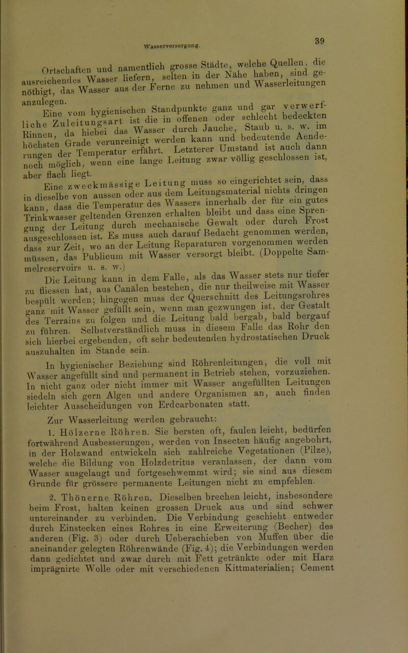 Ortschaften und n|^^stHch gross^S^ädt^^welc|^Qvellen^ d^e -der Ferne • nehmen und Wasserleitungen ““S'von. hygienischen Standpunkte ganz und gar verwerf- , r/ 1 öitnnp-sart ist die in offenen oder schlecht bedeckten liehe Zuleitung Wasser durch Jauche, Staub u. s. w. im rTT’n Grade verunreinigt werden kann und bedeutende Aende- rungeif^er * Temperatur erfahrt. Letzterer Umstand ist auch dann noch möglich, wenn eine lange .Leitung zwar völlig geschlossen ist, aber flach liegt. . . , . j Eine zweckmässige Leitung muss so eingerichtet sein, dass in dieselbe von aussen oder aus dem Leitungsmaterial nichts dringen kann dass die Temperatur des Wassers innerhalb der für ein gutes Trinkwasser geltenden Grenzen erhalten bleibt und dass eine Spien irune der Leitung durch mechanische Gewalt oder durch Fio ausgeschlossen ist? Es muss auch darauf Bedacht genommen werden dass zur Zeit, wo an der Leitung Reparaturen vorgenoramen weide müssen, das Publicum mit Wasser versorgt bleibt. (Doppelte Sam- melreservoirs u. s. W.J Die Leitung kann in dem Falle, als das Wasser stets nur tiefer zu fliesseil hat, aus Canälen bestehen, die nur teilweise mit Wasser bespült werden; hingegen muss der Querschnitt des Leitungsro les ganz mit Wasser gefüllt sein, wenn man gezwungen ist, der Gestalt des Terrains zu folgen und die Leitung bald bergab, bald bergau zu führen. Selbstverständlich muss in diesem Falle das Rohr den sich hierbei ergebenden, oft sehr bedeutenden hydrostatischen Druck auszuhalten im Stande sein. In hygienischer Beziehung sind Röhrenleitungen, die voll mit Wasser angefüllt sind und permanent in Betrieb stehen, vorzuziehen, ln nicht ganz oder nicht immer mit Wasser angefüllten Leitungen siedeln sich gern Algen und andere Organismen an, auch finden leichter Ausscheidungen von Erdcarbonaten statt. Zur Wasserleitung werden gebraucht: 1. Hölzerne Röhren. Sie bersten oft, faulen leicht, bedürfen fortwährend Ausbesserungen, werden von Insecten häufig angebohrt, in der Holzwand entwickeln sich zahlreiche Vegetationen (Pilze), welche die Bildung von Holzdetritus veranlassen, der dann vom Wasser ausgelaugt und fortgeschwemmt wird; sie sind aus diesem Grunde für grössere permanente Leitungen nicht zu empfehlen. 2. Thönerne Röhren. Dieselben brechen leicht, insbesondere beim Frost, halten keinen grossen Druck aus und sind schwer untereinander zu verbinden. Die Verbindung geschieht entweder durch Einstecken eines Rohres in eine Erweiterung (Becher) des anderen (Fig. 3) oder durch Ueberschieben von Muffen über die aneinander gelegten Röhrenwände (Fig. 4); die Verbindungen werden dann gedichtet und zwar durch mit Fett getränkte oder mit Harz imprägnirte Wolle oder mit verschiedenen Kittmaterialien; Cement