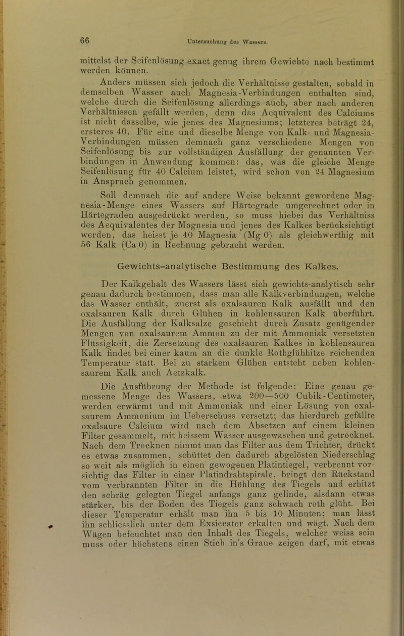 mittelst der Seifenlösung exact genug ihrem Gewichte nach bestimmt werden können. Anders müssen sich jedoch die Verhältnisse gestalten, sobald in demselben Wasser auch Magnesia-Verbindungen enthalten sind, welche durch die Seifenlösung allerdings auch, aber nach anderen Verhältnissen gefällt werden, denn das Aequivalent des Calciums ist nicht dasselbe, wie jenes des Magnesiums; letzteres beträgt 24, ersteres 40. Für eine und dieselbe Menge von Kalk- und Magnesia- Verbindungen müssen demnach ganz verschiedene Mengen von Seifenlösung bis zur vollständigen Ausfällung der genannten Ver- bindungen in Anwendung kommen: das, was die gleiche Menge Seifenlösung für 40 Calcium leistet, wird schon von 24 Magnesium in Anspruch genommen. Soll demnach die auf andere Weise bekannt gewordene Mag- nesia-Menge eines Wassers auf Härtegrade umgerechnet oder in Härtegraden ausgedrückt werden, so muss hiebei das Verhältniss des Aequivalentes der Magnesia und jenes des Kalkes berücksichtigt werden, das heisst je 40 Magnesia (Mg 0) als gleichwerthig mit 56 Kalk (Ca 0) in Rechnung gebracht werden. Gewichts-analytische Bestimmung des Kalkes. Der Kalkgehalt des Wassers lässt sich gewichts-analytisch sehr genau dadurch bestimmen, dass man alle Kalk Verbindungen, welche das Wasser enthält, zuerst als oxalsauren Kalk ausfällt und den oxalsauren Kalk durch Glühen in kohlensauren Kalk überführt. Die Ausfällung der Kalksalze geschieht durch Zusatz genügender Mengen von oxalsaurem Ammon zu der mit Ammoniak versetzten Flüssigkeit, die Zersetzung des oxalsauren Kalkes in kohlensauren Kalk findet bei einer kaum an die dunkle Rothglühhitze reichenden Temperatur statt. Bei zu starkem Glühen entsteht neben kohlen- saurem Kalk auch Aetzkalk. Die Ausführung der Methode ist folgende: Eine genau ge- messene Menge des Wassers, etwa 200—500 Cubik-Centimeter, werden erwärmt und mit Ammoniak und einer Lösung von oxal- saurem Ammonium im Ueberschuss vei’setzt; das hierdurch gefällte oxalsaure Calcium wird nach dem Absetzen auf einem kleinen Filter gesammelt, mit heissem Wasser ausgewaschen und getrocknet. Nach dem Trocknen nimmt man das Filter aus dem Trichter, drückt es etwas zusammen, schüttet den dadurch abgelösten Niederschlag soweit als möglich in einen gewogenen Platintiegel, verbrennt vor- sichtig das Filter in einer Platindrahtspirale, bringt den Rückstand vom verbrannten Filter in die Höhlung des Tiegels und erhitzt den schräg gelegten Tiegel anfangs ganz gelinde, alsdann etwas stärker, bis der Boden des Tiegels ganz schwach roth glüht. Bei dieser Temperatur erhält man ihn 5 bis 10 Minuten; man lässt ihn schliesslich unter dem Exsiccator erkalten und wägt. Nach dem Wägen befeuchtet man den Inhalt des Tiegels, welcher weiss sein muss oder höchstens einen Stich in’s Graue zeigen darf, mit etwas