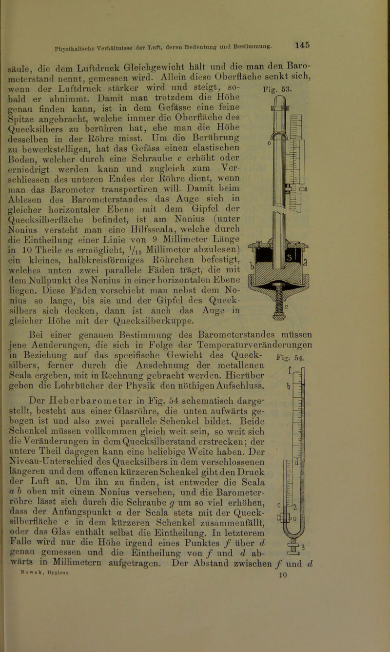 säule, die dem Luftdruck Gleichgewicht hält, und die man den Baro- meterstand nennt, gemessen wird. Allein diese Oberfläche senkt sich, wenn der Luftdruck stärker wird und steigt, so- Fig. 53. bald er abnimmt. Damit man trotzdem die Höhe genau Anden kann, ist in dem Gefässe eine feine Spitze angebracht, welche immer die Oberfläche des Quecksilbers zu berühren hat, ehe man die Höhe desselben in der Röhre misst. Um die Berührung zu bewerkstelligen, hat das Gefäss einen elastischen Boden, welcher durch eine Schraube c erhöht oder erniedrigt werden kann und zugleich zum Ver- schliessen des unteren Endes der Röhre dient, wenn man das Barometer transportiren will. Damit beim Ablesen des Barometerstandes das Auge sich in gleicher horizontaler Ebene mit dem Gipfel der Quecksilberfläche beflndet, ist am Nonius (unter Nonius versteht man eine Hilfsscala, welche durch die Eintheilung einer Linie von 9 Millimeter Länge in 10 Theile es ermöglicht, V,0 Millimeter abzulesen) ein kleines, halbkreisförmiges Röhrchen befestigt, welches unten zwei parallele Fäden trägt, die mit dem Nullpunkt des Nonius in einer horizontalen Ebene liegen. Diese Fäden verschiebt man nebst dem No- nius so lange, bis sie und der Gipfel des Queck- silbers sich decken, dann ist auch das Auge in gleicher Höhe mit der Quecksilberkuppe. Bei einer genauen Bestimmung des Barometerstandes müssen jene Aenderungen, die sich in Folge der Temperaturveränderungen in Beziehung auf das speciflsche Gewicht des Queck- pj,r 54 silbers, ferner durch die Ausdehnung der metallenen Scala ergeben, mit in Rechnung gebracht werden. Hierüber geben die Lehrbücher der Physik den nöthigen Aufschluss. Der Heberbarometer in Fig. 54 schematisch darge- stellt, besteht aus einer Glasröhre, die unten aufwärts ge- bogen ist und also zwei parallele Schenkel bildet. Beide Schenkel müssen vollkommen gleich weit sein, so weit sich die Veränderungen in dem Quecksilberstand erstrecken; der untei’e Theil dagegen kann eine beliebige Weite haben. Der Niveau-Unterschied des Quecksilbers in dem verschlossenen längeren und dem offenen kürzeren Schenkel gibt den Druck der Luft an. Um ihn zu Anden, ist entweder die Scala a b oben mit einem Nonius versehen, und die Barometer- röhre lässt sich durch die Schraube <7 um so viel erhöhen, dass der Anfangspunkt a der Scala stets mit der Queck- silberfläche c in dem kürzeren Schenkel zusammenfällt, oder das Glas enthält selbst die Eintheilung. In letzterem Falle wird nur die Höhe irgend eines Punktes f über d genau gemessen und die Eintheilung von f und d ab- wärts in Millimetern aufgetragen. Der Abstand zwischen f und d, f cd 3 id! Nownk, Hygiene. 10
