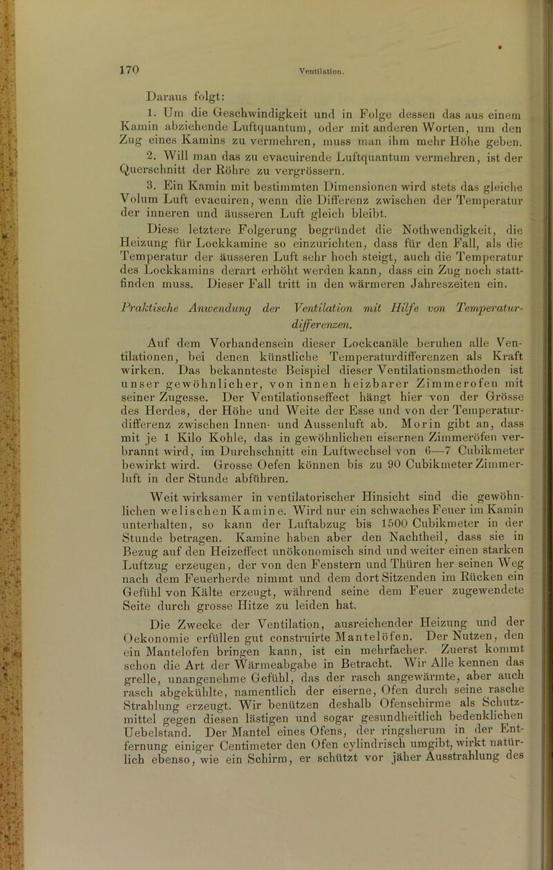 Daraus folgt: 1. Um die Geschwindigkeit und in Folge dessen das aus einem Kamin abziehende Luftquantum, oder mit anderen Worten, um den Zug eines Kamins zu vermehren, muss man ihm mehr Höhe geben. 2. Will man das zu evacuirende Luftquantum vermehren, ist der Querschnitt der Röhre zu vergrössern. 3. Ein Kamin mit bestimmten Dimensionen wird stets das gleiche Volum Luft evacuiren, wenn die Differenz zwischen der Temperatur der inneren und äusseren Luft gleich bleibt. Diese letztere Folgerung begründet die Nothwendigkeit, die Heizung für Lockkamine so einzurichten, dass für den Fall, als die Temperatur der äusseren Luft sehr hoch steigt, auch die Temperatur des Lockkamins derart erhöht werden kann, dass ein Zug noch statt- finden muss. Dieser Fall tritt in den wärmeren Jahreszeiten ein. Praktische Anwendung der Ventilation mit Hilfe von Temperatur- differenzen. Auf dem Vorhandensein dieser Lockcanäle beruhen alle Ven- tilationen, bei denen künstliche Temperaturdifferenzen als Kraft wirken. Das bekannteste Beispiel dieser Ventilationsmethoden ist unser gewöhnlicher, von innen heizbarer Zimmerofen mit seiner Zugesse. Der Ventilationseffect hängt hier von der Grösse des Herdes, der Höhe und Weite der Esse und von der Temperatur- differenz zwischen Innen- und Aussenluft ab. Morin gibt an, dass mit je 1 Kilo Kohle, das in gewöhnlichen eisernen Zimmeröfen ver- brannt wird, im Durchschnitt ein Luftwechsel von 6—7 Cubikmeter bewirkt wird. Grosse Oefen können bis zu 90 Cubikmeter Zimmer- luft in der Stunde abführen. Weit wirksamer in ventilatorischer Hinsicht sind die gewöhn- lichen welischen Kamine. Wird nur ein schwaches Feuer im Kamin unterhalten, so kann der Luftabzug bis 1500 Cubikmeter in der Stunde betragen. Kamine haben aber den Nachtheil, dass sie in Bezug auf den Heizeffect unökonomisch sind und weiter einen starken Luftzug erzeugen, der von den Fenstern und Thüren her seinen Weg nach dem Feuerherde nimmt und dem dort Sitzenden im Rücken ein Gefühl von Kälte erzeugt, während seine dem Feuer zugewendete Seite durch grosse Hitze zu leiden hat. Die Zwecke der Ventilation, ausreichender Heizung und der Oekonomie erfüllen gut construirte Mantelöfen. Der Nutzen, den ein Mantelofen bringen kann, ist ein mehrfacher. Zuerst kommt schon die Art der Wärmeabgabe in Betracht. Wir Alle kennen das grelle, unangenehme Gefühl, das der rasch angewärmte, aber auch rasch abgekühlte, namentlich der eiserne, Ofen durch seine rasche Strahlung erzeugt. Wir benützen deshalb Ofenschirme als Schutz- mittel gegen diesen lästigen und sogar gesundheitlich bedenklichen Uebelstand. Der Mantel eines Ofens, der ringsherum in der Ent- fernung einiger Centimeter den Ofen cylindrisch umgibt, wirkt natür- lich ebenso, wie ein Schirm, er schützt vor jäher Ausstrahlung des