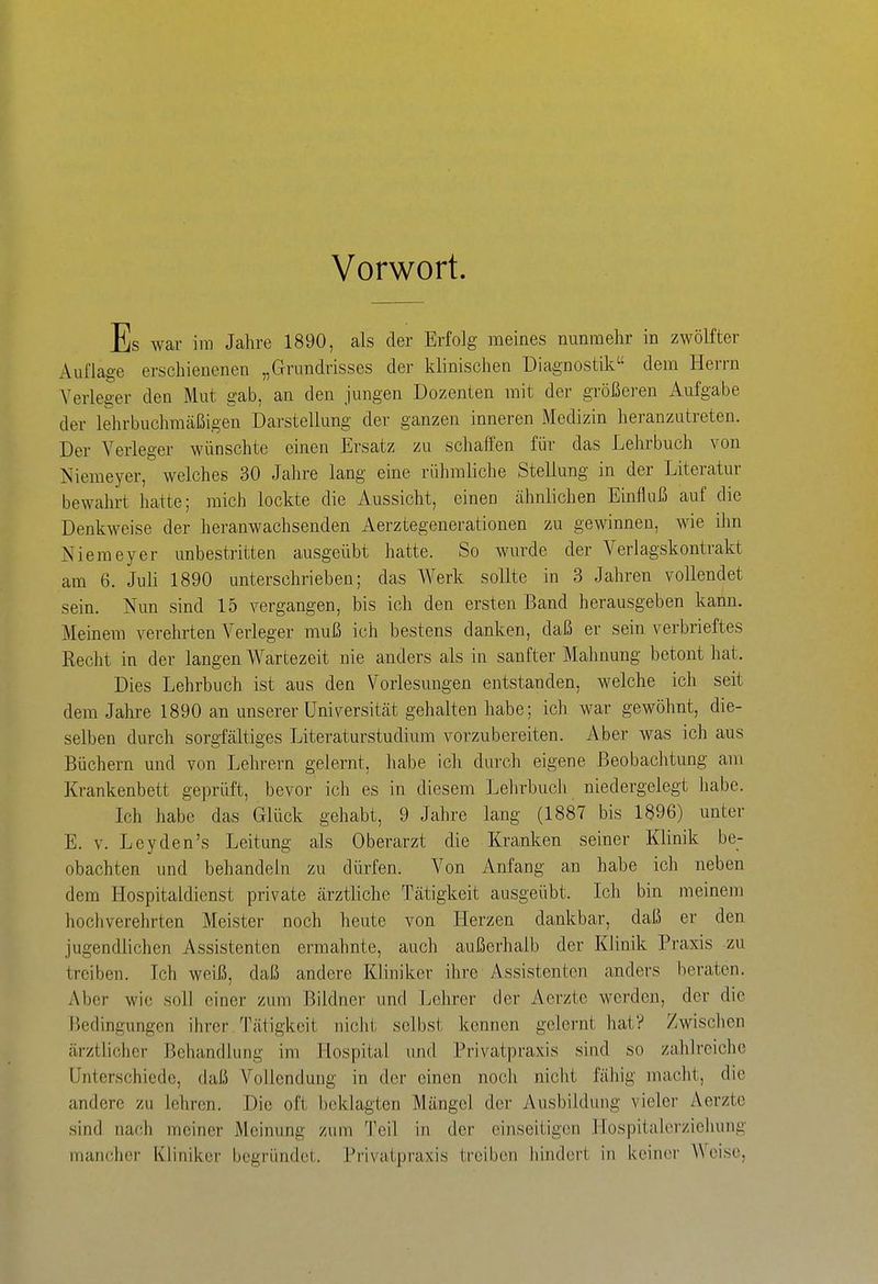 Vorwort. Es war im Jahre 1890, als der Erfolg meines nunraelir in zwölfter Auflage erschienenen „Grundrisses der klinisclien Diagnostik dem Herrn Verleger den Mut gab, an den jungen Dozenten mit der größeren Aufgabe der lehrbuchmcäßigen Darstellung der ganzen inneren Medizin heranzutreten. Der Verleger wünschte einen Ersatz zu schaffen für das Lehrbuch von Niemeyer, welches 30 Jahre lang eine rühmliche Stellung in der Literatur bewahrt hatte; mich lockte die Aussicht, einen cähnlichen Einfluß auf die Denkweise der lieranwachsenden xlerztegenerationen zu gewinnen, wie ilm Niemeyer unbestritten ausgeübt hatte. So wurde der Verlagskontrakt am 6. Juli 1890 unterschrieben; das Werk sollte in 3 Jahren vollendet sein. Nun sind 15 vergangen, bis ich den ersten Band herausgeben kann. Meinem verehrten Verleger muß ich bestens danken, daß er sein verbrieftes Recht in der langen Wartezeit nie anders als in sanfter Mahnung betont hat. Dies Lehrbuch ist aus den Vorlesungen entstanden, welche ich seit dem Jahre 1890 an unserer Universität gehalten habe; ich war gewöhnt, die- selben durch sorgfältiges Literaturstudium vorzubereiten. Aber was ich aus Büchern und von Lehrern gelernt, habe ich durch eigene Beobachtung am Krankenbett geprüft, bevor ich es in diesem Lehrbuch niedergelegt habe. Ich habe das Glück gehabt, 9 Jahre lang (1887 bis 1896) unter E. v. Leyden's Leitung als Oberarzt die Kranken seiner Klinik be- obachten und behandeln zu dürfen. Von Anfang an habe ich neben dem Hospitaldienst private ärztliche Tätigkeit ausgeübt. Ich bin meinem hochverehrten Meister noch heute von Herzen dankbar, daß er den jugendlichen Assistenten ermahnte, auch außerhalb der Klinik Praxis zu treiben. Ich weiß, daß andere Kliniker ihre Assistenten anders beraten. Aber wie soll einer zum Bildner und Lelirer der Aerzte werden, der die Bedingungen ihrer Tätigkeit nicht selbst kennen gelernt hat? Zwischen ärztlicher Behandlung im Hospital und Privatpraxis sind so zahlreiche Unterschiede, daß Vollendung in der einen noch nicht fähig macht, die andere zu lehren. Die oft beklagten Mängel der Ausbildung vieler Aerzte sind nach meiner Meinung zum Teil in der einseitigen Hospitalerziehung mancher Kliniker begründet. Privatpraxis treiben hindcrl in keiner Weise,