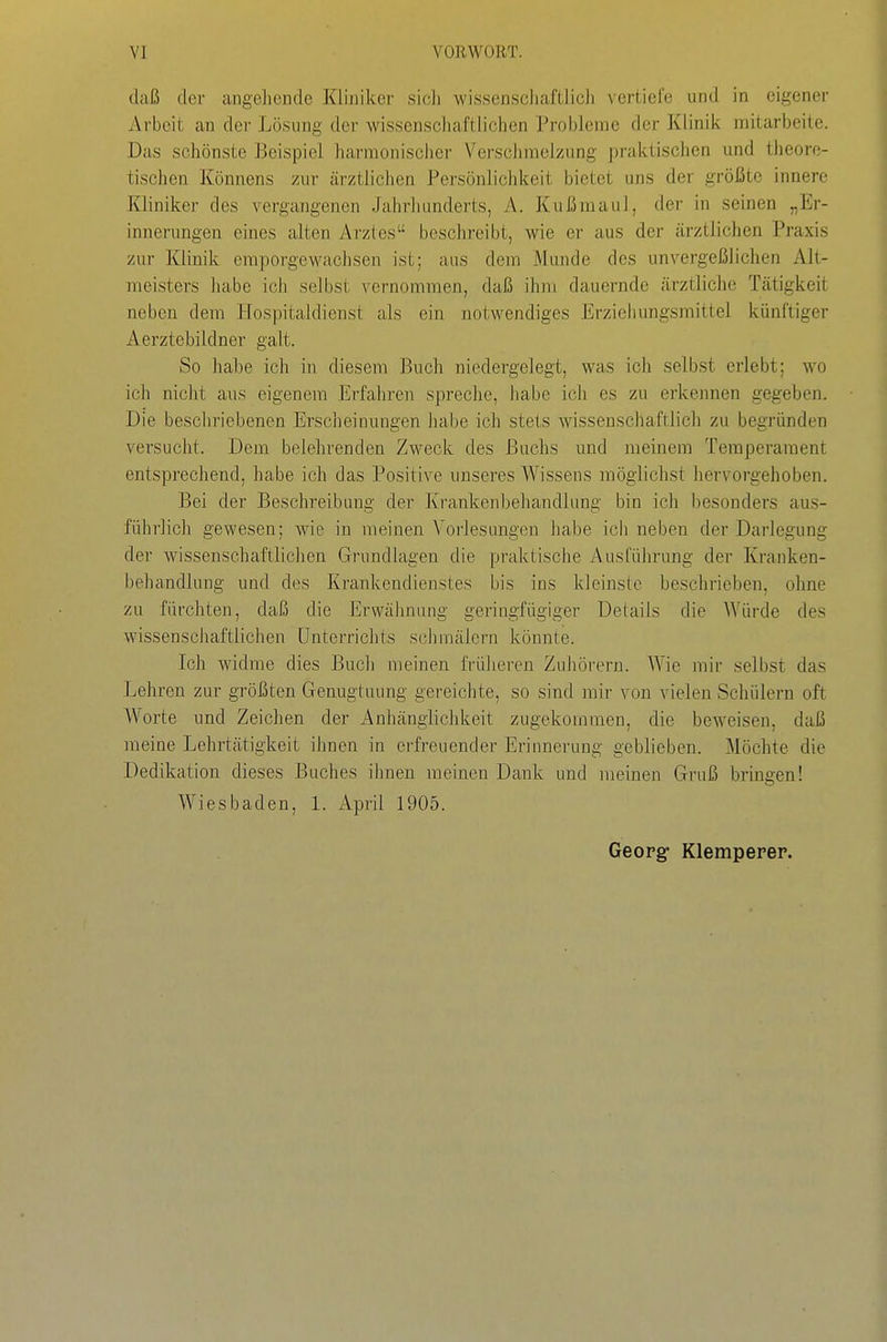 daß der angeliende Kliniker sicli •wissenschaftlich vertiefe und in eigener Arbeit an der Lösung der wissenschaftlichen Probleme der Klinik mitarbeite. Das schönste Beispiel harmonischei- Verschmelzung praktischen und theore- tischen Könnens zur ärztlichen Persönlichkeit bietet uns der größte innere Kliniker des vergangenen Jahrhunderts, A. Kußmaul, der in seinen „Er- innerungen eines alten Arztes beschreibt, wie er aus der ärztlichen Praxis zur Klinik emporgewachsen ist; aus dem Munde des unvergeßlichen Alt- meisters habe ich selbst vernommen, daß ihm dauernde ärztliche Tätigkeit neben dem Hospitaldienst als ein notwendiges Erziehungsmittel künftiger Aerztebildner galt. So habe ich in diesem Buch niedergelegt, was ich selbst erlebt; wo ich nicht aus eigenem Erfahren spreche, habe icli es zu erkennen gegeben. Die beschriebenen Erscheinungen habe ich stets wissenschaftlich zu begründen versucht. Dem belehrenden Zweck des Buchs und meinem Temperament entsprechend, habe ich das Positive unseres Wissens möglichst hervorgehoben. Bei der Beschreibung der Krankenbehandlung bin ich besonders au.s- führlich gewesen; wie in raeinen Vorlesungen habe ich neben der Darlegung der wissenschaftlichen Grundlagen die praktische Ausführung der Kranken- behandlung und des Krankendienstes bis ins kleinste beschrieben, ohne zu fürchten, daß die Erwähnung geringfügiger Details die Würde des wissenschaftlichen Unterrichts schmälern könnte. Ich widme dies Buch meinen frülieren Zuhörern. Wie mir selbst das Lehren zur größten Genugtuung gereichte, so sind mir von vielen Schülern oft Worte und Zeichen der Anhänglichkeit zugekommen, die beweisen, daß meine Lehrtätigkeit ihnen in erfreuender Erinnerung geblieben. Möchte die Dedikation dieses Buches ihnen meinen Dank und raeinen Gruß bringen! Wiesbaden, 1. Apnl 1905. Georg Klemperep.