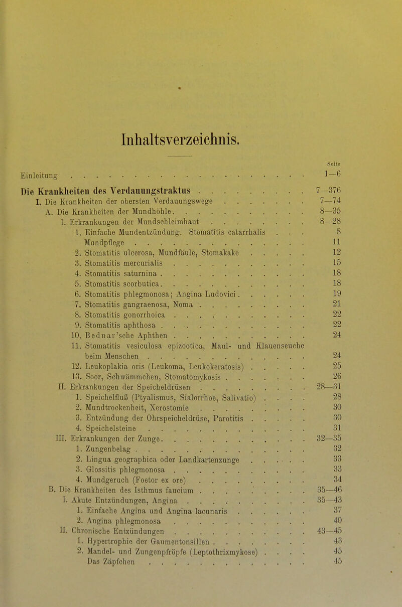 Inhaltsverzeichnis. Seite Einleitung 1—6 Die Krauklieiteu des VeiHlauuiigstraktus 7—376 I. Die Krankheiten der obersten Verdauungswege 7—74 A. Die Krankheiten der Mundhöhle 8—35 I. Erkrankungen der Mundschleimhaut 8—28 1. Einfache Mundentzündung. Stomatitis catarrhalis ... 8 Mundpflege 11 2. Stomatitis ulcerosa, Mundfäule, Stomakake 12 3. Stomatitis mercurialis 15 4. Stomatitis saturnina 18 5. Stomatitis scorbutica 18 6. Stomatitis phlegmonosa; Angina Ludovici 19 7. Stomatitis gangraenosa, Noma 21 8. Stomatitis gonorrhoica 22 9. Stomatitis aphthosa . 22 10. Bednar'sche Aphthen 24 11. Stomatitis vesiculosa epizootica, Maul- und Klauenseuche beim Menschen 24 12. Leukoplakia oris (Leukoma, Leukokeratosis) 25 13. Soor, Schwämmchen, Stomatomykosis 26 II. Erkrankungen der Speicheldrüsen 28—31 1. Speichelfluß (Ptyalismus, Sialorrhoe, Salivatio) .... 28 2. Mundtrockenheit, Xerostomie . . . 30 3. Entzündung der Ohrspeicheldrüse, Parotitis 30 4. Speichelsteine 31 III. Erkrankungen der Zunge 32—35 1. Zungenbelag 32 2. Lingua geographica oder Landkartenzunge 33 3. Glossitis phlegmonosa 33 4. Mundgeruch (Foetor ex ore) 34 B. Die Krankheiten des Isthmus faucium 35—46 I. Akute Entzündungen, Angina 35—43 1. Einfache Angina und Angina lacunaris 37 2. Angina phlegmonosa 40 II. Chronische Entzündungen 43—45 1. Hypertrophie der Gaumentonsillen 43 2. Mandel- und Zungonpfröpfe (Leptothrixmykoso) .... 45 Das Zäpfchen -15