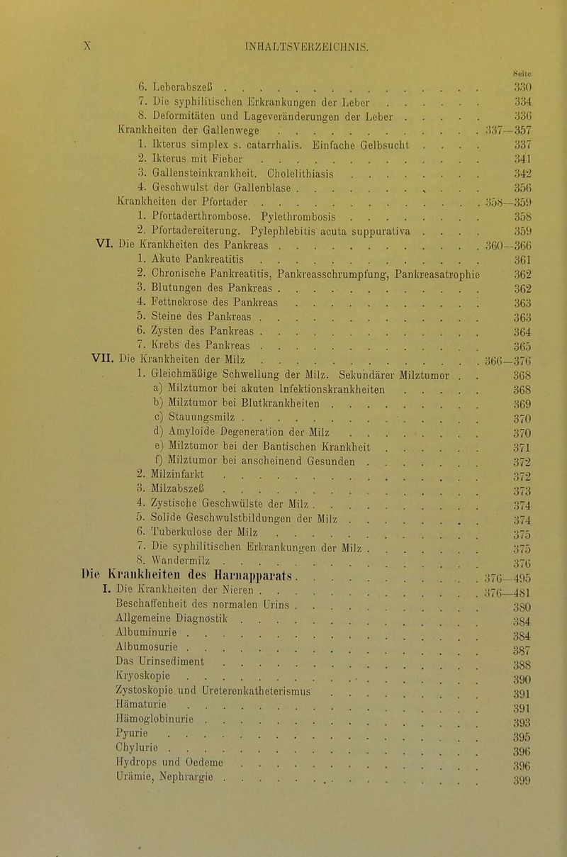 Keitc 6. Leberabszeß 330 7. Die syphililisclicn Erkrankungen der JjeLer 334 b. Deformitäten und Lageveränderungen der Leber 33(5 Krankheiten der Gallenwege 337—357 L Ikterus simpIex s. catarrhalis. Einfache Gelbsucht .... 337 2. Ikterus mit Fieber 341 3. Gallensteinkrankheit. Cholelithiasis 342 4. Geschwulst der Gallenblase 356 Krankheiten der Pfortader 35«—351) 1. Pfortaderthrombose. Pylethrombosis 358 2. Pfortadereiterung. Pylephlebitis acuta suppurativa .... 359 VI. Die Krankheiten des Pankreas 360—366 1. Akute Pankreatitis 361 2. Chronische Pankreatitis, Pankreasschrumpfung, Pankreasatrophie 362 3. Blutungen des Pankreas 362 4. Fettnekrose des Pankreas 363 5. Steine des Pankreas 363 6. Zysten des Pankreas 364 7. Krebs des Pankreas 365 VII. Die Krankheiten der Milz 366—376 1. Gleichmäßige Schwellung der Milz. Sekundärer Milztumor . . 368 a) Milztumor bei akuten Infektionskrankheiten 368 b) Milztumor bei Blutkrankheilen 369 c) Stauungsmilz 37O d) Amyloide Degeneration der Milz 370 e) Milztumor bei der Bantischen Krankheit 371 f) Milztumor bei anscheinend Gesunden 372 2. Milzinfarkt ' _ 372 o. Milzabszeß 373 4. Zystische Geschwülste der Milz 374 5. Solide Geschwulstbildungen der Milz 374 6. Tuberkulose der Milz 375 7. Die syphilitischen Erkrankungen der Milz 375 8. Wandermilz 37(5 Die Krankheiten des Hariiapparats 376—495 I. Die Krankheiten der Nieren 37(;__4S1 Beschaffenheit des normalen Urins 380 Allgemeine Diagnostik 334 Albuminurie 3g4 Albumosurie 3^7 Das Urinsediment 388 Kryoskopie ggQ Zysloskopie und Ureteronkathetorismus 39I Hämaturie 3g ^ Hämoglobinurie 393 ^'y^rie 395 Chylurie 39(3 Hydrops und Oedeme 39g Urämie, Nephrargie ^ 399