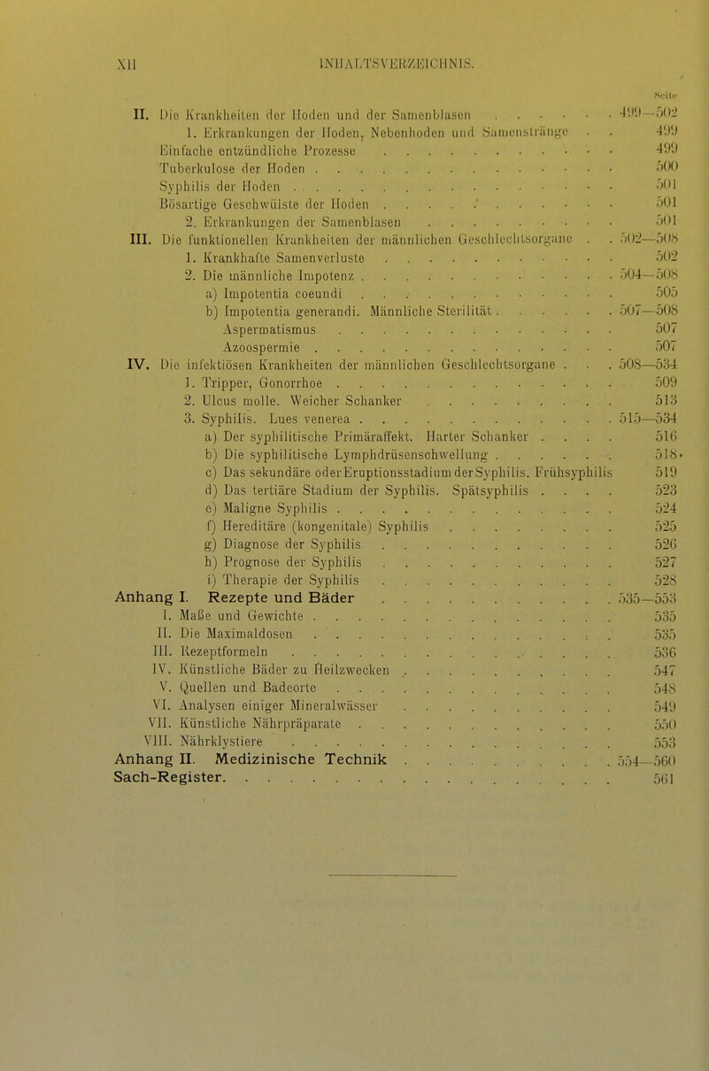 Xll lNIIA[/r,SVEH,ZElCllN'IS. Sdik. II. Die Krankheilen der Hoden und dei- Samenblascn 4;)9—502 1. Erkrankungen der Hoden, Nebenhoden und Sainenslränge . . -J'.i'J Einfache entzündliche Prozesse 'ii''-' Tuberkulose der Hoden Syphilis der Hoden . 501 Bösartige Geschwülste der Hoden 501 2. Erkrankungen der Samenblasen 501 III. Die funktionellen Krankheilen der männlichen Üeschieclitsorganc . . 502—50« 1. Krankhafte Samen Verluste 502 2. Die männliche Impotenz 504—508 a) Impotentia coeundi 505 b) Impotentia generandi. Männliche Sterilität 507—508 Aspermatismus 507 Azoospermie 507 IV. Die infektiösen Krankheiten der männlichen Geschlechtsorgane . . . 508—534 1. Tripper, Gonorrhoe 509 2. Ulcus raoUe. Weicher Schanker 513 3. Syphilis. Lues venerea 515—534 a) Der syphilitische Primäraffekt. Plarter Schanker .... 51(i b) Die syphilitische Lymphdrüsensohvvelluug 518- c) Das sekundäre oder Eruptionsstadium derSyphilis. Frühsyphilis 519 d) Das tertiäre Stadium der Syphilis. Spätsyphilis .... 523 e) Maligne Syphilis 524 f) Hereditäre (kongenitale) Syphilis 525 g) Diagnose der Syphilis 526 h) Prognose der Syphilis 527 i) Therapie der Syphilis 528 Anhang I. Rezepte und Bäder 535—553 I. Maße und Gewichte 535 II. Die Maximaldosen : . 535 III. Rezeptformeln 5oC IV. Künstliche Bäder zu Heilzwecken 547 V. Quellen und Badeorte 548 VI. Analysen einiger Mineralwässer 549 VII. Künstliche Nährpräparate 550 VIII. Nährklystiere ööo Anhang II. Medizinische Technik 554—560