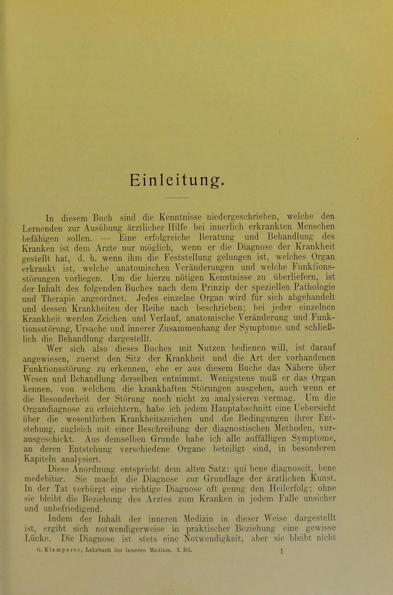 Einleitung In diesem Buch sind die Kenntnisse niedergeschrieben, welche den Lernenden zur Ausübung cärztlicher Hilfe bei innerlich erkrankten Menschen befähigen sollen. — Eine erfolgreiche Beratung und Behandlung des Kranken ist dem Arzte nur möglich, wenn er die Diagnose der Krankheit gestellt hat, d. h. wenn ihm die Feststellung gelungen ist, welches Organ erkrankt ist, welche anatomischen Veränderungen und welche Funktions- störungen vorliegen. Um die hierzu nötigen Kenntnisse zu überliefern, ist der Inhalt des folgenden Buches nach dem Prinzip der speziellen Pathologie und Therapie angeordnet. Jedes einzelne Organ wird für sich abgehandelt und dessen Krankheiten der Reihe nach beschrieben; bei jeder einzelnen Krankheit werden Zeichen und Verlauf, anatomische Veränderung und Funk- tionsstörung, Ursache und innerer Zusammenhang der Symptome und scliließ- lich die Behandlung dargestellt. Wer sich also dieses Buches mit Nutzen bedienen will, ist darauf angewiesen, zuerst den Sitz der Krankheit und die Art der vorhandenen Funktionsstörung zu erkennen, ehe er aus diesem Buche das Nähere über Wesen und Behandlung derselben entnimmt. Wenigstens muß er das Organ keimen, von welchem die krankhaften Störungen ausgehen, auch wenn er die Besonderheit der Störung noch nicht zu analysieren vennag. Um die Organdiagnose zu erleichtern, habe ich jedem Hauptabschnitt eine Uebersicht über die wesentlichen Krankheitszeichen und die Bedingungen ihrer Ent- stehung, zugleich mit einer Beschreibung der diagnostischen Methoden, vor- ausgeschickt. Aus demselben Grunde habe ich alle auffälligen Symptome, an deren Entstehung verschiedene Organe beteiligt sind, in besonderen Kapiteln analysiert. Diese Anordnung entspricht dem alten Satz: qui bene diagnoscit, bene mcdebitur. Sic macht die Diagnose zur Grundlage der ärztlichen Kunst. In der Tat verbürgt eine richtige Diagnose oft genug den Heilerfolg; olme sie bleibt die Beziehung des Arztes zum Kranken in jedem Falle unsicher und unbefriedigend. Indem der Inhalt der inneren Medizin in dieser Weise dargestellt ist, ergibt sich notwendigerweise in praktischer Beziehung eine gewisse Lücke. Die Diagnose ist stets eine Notwendigkeit, aber sie bleibt niclit