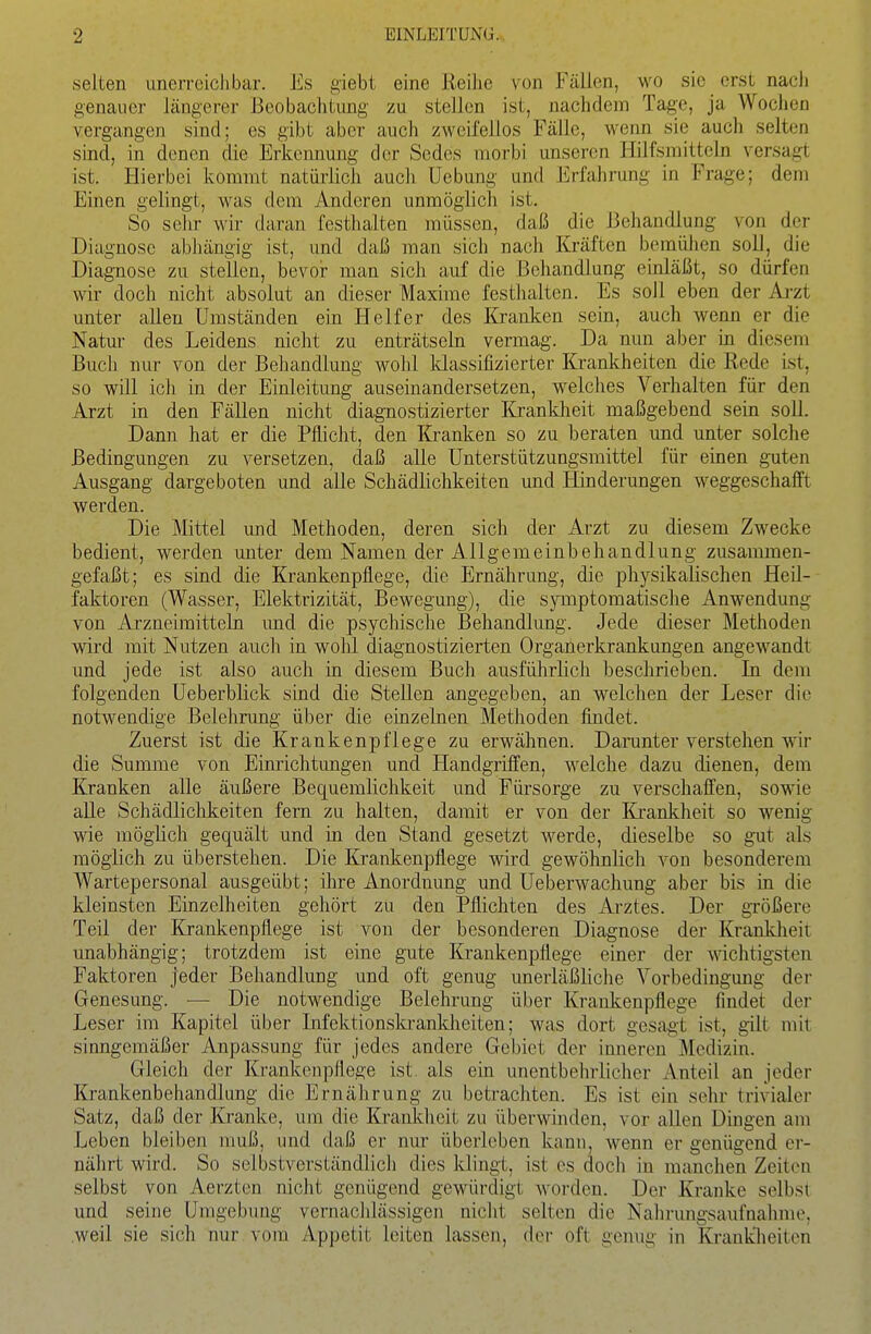 selten unerreichbar. Es giebt eine Reihe von Fällen, wo sie erst nach genauer längerer Beobachtung zu stellen ist, nachdem Tage, ja Wochen vergangen sind; es gibt aber auch zweifellos Fälle, wenn sie auch selten sind, in denen die Erkemiung der Sedes niorbi unseren Hilfsmitteln versagt ist. Hierbei kommt natürlich auch Uebung und Erfahrung in Frage; dem Einen gelingt, was dem Anderen unmöglich ist. So sehr wir daran festhalten müssen, daß die Behandlung von der Diagnose abhängig ist, und daß man sich nach Kräften bemühen soll, die Diagnose zu stellen, bevor man sich auf die Behandlung einläßt, so dürfen wir doch nicht absolut an dieser Maxime festlialten. Es soll eben der Ai-zt unter allen Umständen ein Helfer des Kranken sein, auch wenn er die Natur des Leidens nicht zu enträtseln vermag. Da nun aber in diesem Buch nur von der Behandlung wolil klassifizierter Krankheiten die Rede ist, so will ich in der Einleitung auseinandersetzen, welches Verhalten für den Arzt in den Fällen nicht diagnostizierter Krankheit maßgebend sein soll. Dann hat er die Pflicht, den Kranken so zu beraten und unter solche Bedingungen zu versetzen, daß alle Unterstützungsmittel für einen guten Ausgang dargeboten und alle Schädlichkeiten und Hinderungen weggeschafft werden. Die Mittel und Methoden, deren sich der Arzt zu diesem Zwecke bedient, werden unter dem Namen der Allgemeinbehandlung zusammen- gefaßt ; es sind die Krankenpflege, die Ernährung, die physikalischen Heil- faktoren (Wasser, Elektrizität, Bewegung), die symptomatische Anwendung von Arzneimitteln imd die psychische Behandlung. Jede dieser Methoden wird mit Nutzen auch in wohl diagnostizierten Organerkrankungen angewandt und jede ist also auch in diesem Buch ausführlich beschrieben. In dem folgenden Ueberblick sind die Stellen angegeben, an welchen der Leser die notwendige Belehrung über die einzelnen Methoden findet. Zuerst ist die Krankenpflege zu erwähnen. Darunter verstehen wir die Summe von Einrichtungen und Handgriffen, welche dazu dienen, dem Kranken alle äußere Bequemlichkeit und Fürsorge zu verschaffen, sowie alle Schädlichkeiten fern zu halten, damit er von der Ki'anldieit so wenig wie möglich gequält und in den Stand gesetzt werde, dieselbe so gut als möglich zu überstehen. Die Krankenpflege wird gewöhnlich von besonderem Wartepersonal ausgeübt; ihre Anordiiung und Ueberwachung aber bis in die kleinsten Einzelheiten gehört zu den Pflichten des Arztes. Der größere Teil der Krankenpflege ist von der besonderen Diagnose der Kranldieit unabhängig; trotzdem ist eine gute Krankenpflege einer der wichtigsten Faktoren jeder Behandlung und oft genug unerläßliche Vorbedingung der Genesung. — Die notwendige Belehrung über Krankenpflege findet der Leser im Kapitel über Infektionski-ankheiten; was dort gesagt ist, gilt mit sinngemäßer Anpassung für jedes andere Gebiet der inneren Medizin. Gleich der Krankenpflege ist. als ein unentbelniicher Anteil an jeder Krankenbehandlung die Ernährung zu betrachten. Es ist ein sehr trivialer Satz, daß der Kranke, um die Krankheit zu überwinden, vor allen Diugen am Leben bleiben muß, und daß er nur überleben kann, wenn er genügend er- nährt wird. So selbstverständlich dies klingt, ist es docli in manchen Zeiten selbst von Aerzten nicht genügend gewürdigt worden. Der Kranke selbst und seine Umgebung vernachlässigen nicht selten die Nahrungsaufnahme, weil sie sich nur vom Appetit leiten lassen, der oft genug in Kranklieiten