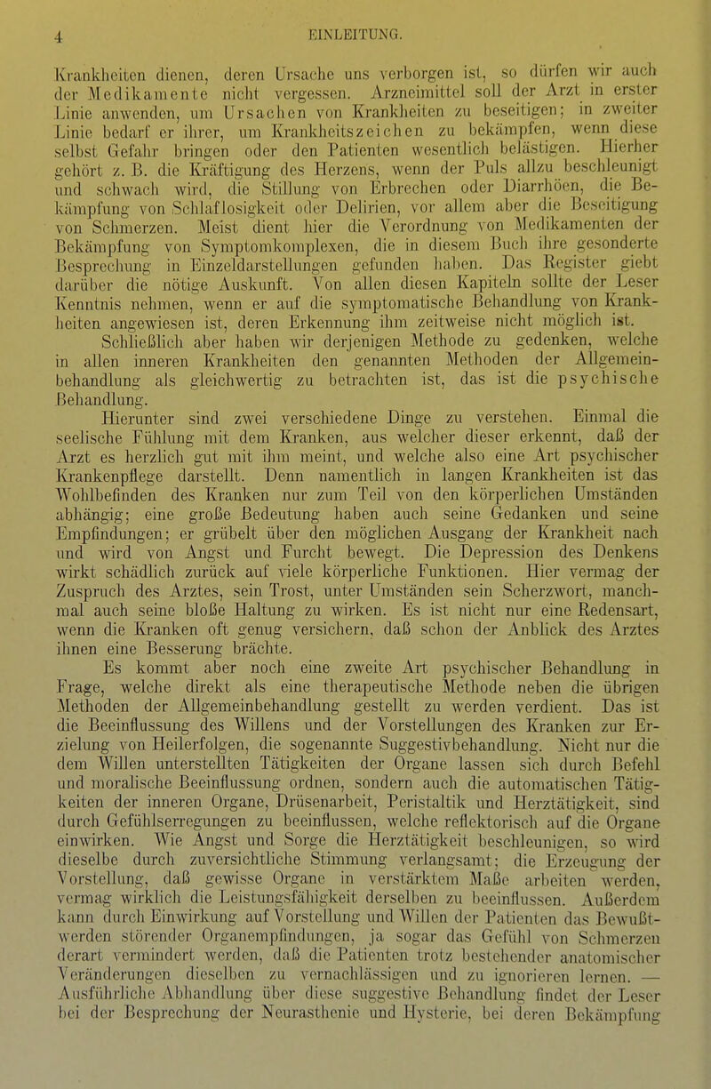 Krankheiten dienen, deren Ursache uns verborgen ist, so dürfen -wk auch der Medikamente nicht vergessen. Arzneimittel soll der Arzt in erster Linie anwenden, um Ursachen von Kranklieiten zu beseitigen; in zweiter Linie bedarf er ihrer, um Krankhcitszeichen zu bekämpfen, wenn diese selbst Gefahr bringen oder den Patienten wesentlich belästigen. Hierher gehört z. B. die Kräftigung des Herzens, wenn der Puls allzu beschleunigt und schwach wird, die Stillung von Erbrechen oder Diarrhöen, die Be- kämpfung von Sclilaf losigkeit oder Delirien, vor allem aber die Beseitigung von Schmerzen. Meist dient hier die Verordnung von Medikamenten der Bekämpfung von Symptomkomplexen, die in diesem Buch ihre gesonderte Besprcchimg in Einzeldarstellungen gefunden halben. Das Register giebt darüber die nötige Auskunft. Von allen diesen Kapiteln sollte der Leser Kenntnis nehmen, wenn er auf die symptomatische Behandlung von Krank- lieiten angewiesen ist, deren Erkennung ihm zeitweise nicht möglich ist. Schließlich aber haben wir derjenigen Methode zu gedenken, welclie in allen inneren Krankheiten den genannten Methoden der Allgemein- behandlung als gleichwertig zu betrachten ist, das ist die psychische Behandlung. Hierunter sind zwei verschiedene Dinge zu verstehen. Einmal die seelische Fühlung mit dem Kranken, aus welcher dieser erkennt, daß der Arzt es herzlich gut mit ihm meint, und welche also eine Art psychischer Krankenpflege darstellt. Denn namentlich in langen Krankheiten ist das Wohlbefinden des Kranken nur zum Teil von den körperlichen Umständen abhängig; eine große Bedeutung haben auch seine Gedanken und seine Empfindungen; er grübelt über den möglichen Ausgang der Krankheit nach und wird von Angst und Furcht bewegt. Die Depression des Denkens wirkt schädlich zurück auf ^dele körperliche Funktionen. Hier vermag der Zuspruch des Arztes, sein Trost, unter Umständen sein Scherzwort, manch- mal auch seine bloße Haltung zu wirken. Es ist nicht nur eine Redensart, wenn die Kranken oft genug versichern, daß schon der Anblick des Arztes ihnen eine Besserung brächte. Es kommt aber noch eine zweite Art psychischer Behandlung in Frage, welche direkt als eine therapeutische Methode neben die übrigen Methoden der Allgemeinbehandlung gestellt zu werden verdient. Das ist die Beeinflussung des Willens und der Vorstellungen des liranken zur Er- zielung von Heilerfolgen, die sogenannte Suggestivbehandlung. Nicht nur die dem Willen unterstellten Tätigkeiten der Organe lassen sich durch Befehl und moralische Beeinflussung ordnen, sondern auch die automatischen Tätig- keiten der inneren Organe, Drüsenarbeit, Peristaltik und Herztätigkeit, sind durch Gefühlserregungen zu beeinflussen, welche reflektorisch auf die Organe einwirken. Wie Angst und Sorge die Herztätigkeit beschleunigen, so wird dieselbe durch zuversichtliche Stimmung verlangsamt; die Erzeugung der Vorstellung, daß gewisse Organe in verstärktem Maße arbeiten werden^ vermag wirklich die Leistimgsfähigkeit derselben zu beeinflussen. Außerdem kann durch Einwirkung auf Vorstellung und Willen der Patienten das Bewußt- werden störender Organempflndungen, ja sogar das Gefülil von Sclimcrzen derart vermindert werden, daß die Patienten trotz bestehender anatomisclier Veränderungen dieselben zu vernachlässigen und zu ignorieren lernen. — Ausführliche Abhandlung über diese suggestive Behandlung findet der Leser bei der Besprechung der Neurasthenie und Hysterie, bei deren Bekämpfung