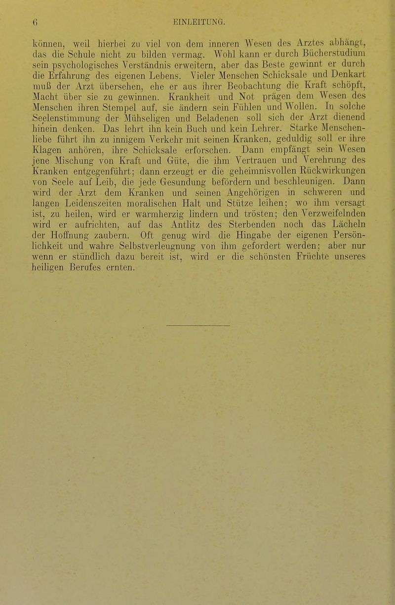 können, weil hierbei zu viel von dem inneren Wesen des Arztes abhängt, das die Schule nicht zu bilden vermag. Wohl kann er durcli Bücherstudiuni sein psychologisches Verständnis erweitern, aber das Beste gewinnt er durch die Erfahrung des eigenen Lebens. Vieler Menschen Schicksale und Denkart muß der Arzt übersehen, ehe er aus ihrer Beobachtung die Kraft schöpft, Macht über sie zu gewinnen. Krankheit und Not prägen dem Wesen des Menschen ihren Stempel auf, sie ändern sein Fühlen und Wollen. In solche Seelenstimmung der Mühseligen und Beladenen soll sich der Arzt dienend hinein denken. Das lehrt ihn kein Buch und kein Lehrer. Starke Menschen- liebe führt ihn zu innigem Verkehr mit seinen Kranken, geduldig soll er ihre Klagen canhören, ihre Schicksale erforschen. Dann empfängt sein AVesen jene Mischung von Kraft und Güte, die ihm Vertrauen und Verehrimg des Kranken entgegenführt; dann erzeugt er die geheimnisvollen Rückwirkungen von Seele auf Leib, die jede Gesundung befördern und beschleunigen. Dann wird der Arzt dem Kranken und seinen Angehörigen in schweren und langen Leidenszeiten moralischen Halt und Stütze leihen; wo ihm versagt ist, zu heilen, wird er warmherzig lindern und trösten; den Verzweifelnden wird er aufrichten, auf das Antlitz des Sterbenden noch das Lächeln der Hoffnung zaubern. Oft genug wird die Hingabe der eigenen Persön- lichkeit und wahre Selbstverleugnung von ihm gefordert werden; aber nur wenn er stündlich dazu bereit ist, wird er die schönsten Früchte unseres heiligen Berufes ernten.