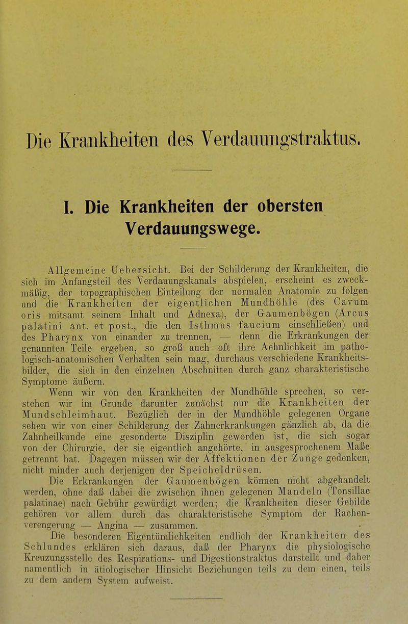 Die Krankheiten des Verdannngstraktus. I. Die Krankheiten der obersten Verdauungswege. Allgemeine üebersicht. Bei der Schilderung der Krankheiten, die sich im Anfangsteü des Verdauungskanals abspielen, erscheint es zweck- mäßig, der topographischen Einteilung der normalen Anatomie zu folgen und die Krankheiten der eigentlichen Mundhöhle (des Cavum oris mitsamt seinem Inhalt und Adnexa), der Gaumenbögen (Arcus palatini ant. et post., die den Isthmus faucium einschließen) und des Pharynx von einander zu trennen, — denn die Erki'ankungen der genannten Teile ergeben, so groß auch oft ihre Aehnlichkeit im patho- logisch-anatomischen Verhalten sein mag, durchaus verschiedene Krankheits- bilder, die sich in den einzelnen Abschnitten durch ganz charakteristische Symptome äußern. Wenn wir von den Kranlcheiten der Mundhöhle sprechen, so ver- stehen wir im Grunde darunter zunächst nur die Krankheiten der Mundschleimhaut. Bezüglich der in der Mundhöhle gelegenen Organe sehen wir von einer Schilderung der Zahnerkrankungen gänzlich ab, da die Zahnheilkunde eine gesonderte Disziplin geworden ist, die sich sogar von der Chirurgie, der sie eigentlich angehörte,' in ausgesprochenem Maße getrennt hat. Dagegen müssen wir der Affektionen der Zunge gedenken, nicht minder auch derjenigen der Speicheldrüsen. Die Erkrankungen der Gaumenbögen können nicht abgehandelt werden, ohne daß dabei die zwischen ihnen gelegenen Mandeln (Tonsillae palatinae) nach Gebühr gewürdigt werden; die Krankheiten dieser Gebilde gehören vor a,Uem durch das charakteristische Symptom der Rachen- verengerung — Angina — zusammen. Die besonderen Eigentümlichkeiten endlich der Krankheiten des Schlundes erklären sich daraus, daß der Pharynx die physiologische Kreuzungsstelle des Respiration«- und Digestionstraktus darstellt und daher namentlich in ätiologisclier Hinsiecht Bczielmngen teils zu dem einen, teils zu dem andern System aufweist.