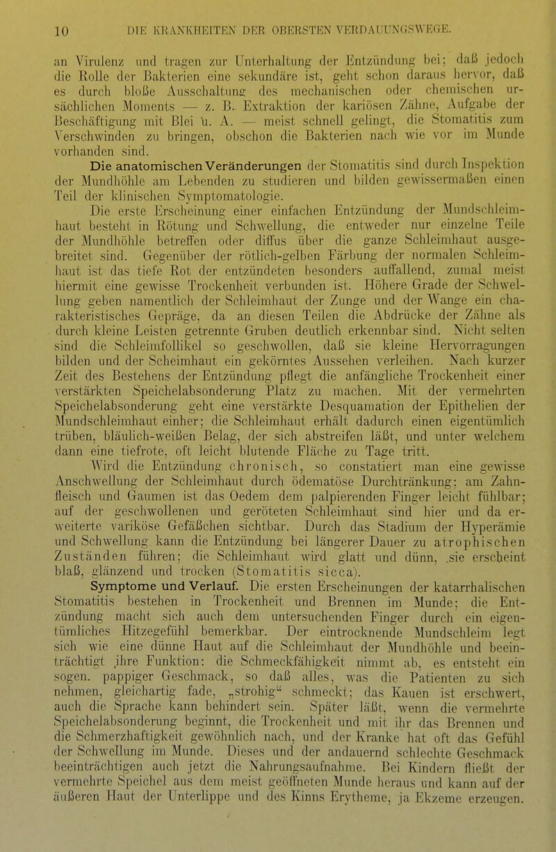 an Virulenz und tragen zur Unterhaltung der Entzündung bei; daß jedoch die Rolle der Bakterien eine sekundäre ist, geht schon daraus her\'or, daß es durch bloße Ausschaltung des mechanischen oder chemischen ur- sächlichen Moments — z. B. Extraktion der kariösen Zähne, Aufgabe der Beschäftigung mit Blei u. A. — raeist schnell gelingt, die Stomatitis zum Verschwinden zu bringen, obschon die Bakterien nach wie vor im Munde vorhanden sind. Die anatomischen Veränderungen der Stomatitis sind durch Inspektion der Mundliöhle am Lebenden zu studieren und bilden gewissermaßen einen Teil der klinischen Symptomatologie. Die erste Erscheinung einer einfachen Entzündung der Mundsclileim- haut besteht in Rötung und Schwellung, die entweder nur einzelne Teile der Mundhöhle betreffen oder diffus über die ganze Schleimhaut ausge- breitet sind. Gegenüber der rötlich-gelben Färbung der normalen Schleim- haut ist das tiefe Rot der entzündeten besonders auffallend, zumal meist hiermit eine gewisse Trockenlieit verbunden ist. Höhere Grade der Schwel- lung geben namentlich der Schleimhaut der Zunge und der Wange ein cha- rakteristisches Gepräge, da an diesen Teilen die Abdrücke der Zähne als durch kleine Leisten getrennte Gruben deutlich erkennbar sind. Nicht selten sind die Schleimfollikel so geschwollen, daß sie kleine Hervorrag-ungen bilden und der Scheimhaut ein gekörntes Aussehen verleihen. Nach kurzer Zeit des Bestehens der Entzündung pflegt die anfängliche Trockenheit einer verstärkten Speichelabsonderung Platz zu machen. Mit der vermehrten Speichelabsonderung geht eine verstärkte Desquamation der Epithelien der Mundschleimhaut einher; die Schleimhaut erhält dadurch einen eigentümlich trüben, bläulich-weißen Belag, der sich abstreifen läßt, und unter welchem dann eine tiefrote, oft leicht blutende Fläche zu Tage tritt. A¥ird die Entzündung chronisch, so constatiert man eine gewasse Anschwellung der Schleimliaut durch ödematöse Durchtränkung; am Zahn- fleisch und Gaumen ist das Oedem dem palpierenden Finger leicht fühlbar; auf der geschwollenen und geröteten Schleimhaut sind hier und da er- weiterte variköse Gefäßclien sichtbar. Durch das Stadium der Hyperämie und Schwellung kann die Entzündung bei längerer Dauer zu atrophischen Zuständen führen; die Schleimhaut wii'd glatt und dünn, .sie erscheint blaß, glänzend und trocken (Stomatitis sicca). Symptome und Verlauf. Die ersten Erscheinungen der katarrhalischen Stomatitis bestehen in Trockenheit und Brennen im Munde; die Ent- zündung macht sich auch dem untersuchenden Finger durch ein eigen- tümliches Hitzegefühl bemerkbar. Der eintrocknende Mundschleim legt sich wie eine dünne Haut auf die Schleimhaut der Mundhöhle und beein- trächtigt ,ihre Funktion: die Schmeckfälligkeit nimmt ab, es entsteht ein sogen, pappiger Geschmack, so daß alles, was die Patienten zu sich nehmen, gleichartig fade, „strohig schmeckt; das Kauen ist erschwert, auch die Sprache kann behindert sein. Später läßt, wenn die vermehrte Speichelabsonderung beginnt, die Trockenheit und mit ihr das Brennen und die Schraerzhaftigkeit gewöhnlich nach, und der Kranke liat oft das Gefühl der Schwellung im Munde. Dieses und der andauernd schlechte Geschmack beeinträchtigen auch jetzt die Nahrungsaufnahme. Bei Kindern fließt der vermehrte Speichel aus dem meist geöffneten Munde lieraus und kann auf der äußeren Haut der Unterlippe und des Kinns Erytheme, ja Ekzeme erzeugen.