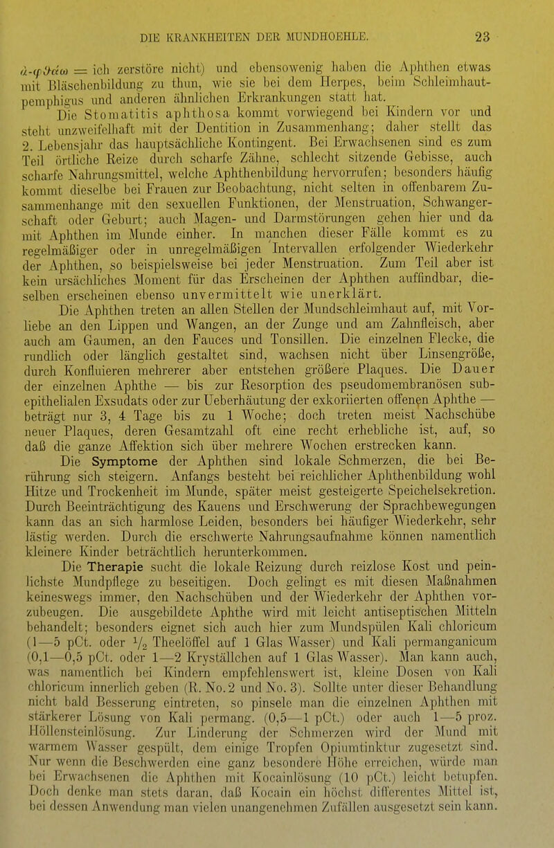 d-(fi>äM = ich zerstöre nicht) und ebensowenig haben die Aphthen etwas mit Bhischcnbildnng zu thim, wie sie bei dem Herpes, beim Schleimhaut- pemphigus und anderen älmlichen Erkrankungen statt liat. Die Stomatitis aphthosa kommt vorwiegend bei Kindern vor und steht unzweifelliaft mit der Dentition in Zusammenliang; daher stellt das 2. Lebensjahr das hauptsächliche Kontingent. Bei Erwaclisenen sind es zum Teil örtliche Reize durch scharfe Zähne, schlecht sitzende Gebisse, auch scharfe Nahrungsmittel, welche Aphthenbildung hervorrufen; besonders häufig kommt dieselbe bei Frauen zur Beobachtung, nicht selten in offenbarem Zu- sammenhange mit den sexuellen Funktionen, der Menstruation, Schwanger- schaft oder Geburt; auch Magen- und Darmstörungen gehen hier und da mit Aphthen im Munde einher. In manchen dieser Fälle kommt es zu regelmäßiger oder in unregelmäßigen 'Intervallen erfolgender Wiederkehr der Aphthen, so beispielsweise bei jeder Menstruation. Zum Teil aber ist kein ursächliches Moment für das Erscheinen der Aphthen auffindbar, die- selben erscheinen ebenso unvermittelt wie unerklärt. Die Aphthen treten an allen Stellen der Mundschleimhaut auf, mit Vor- liebe an den Lippen und Wangen, an der Zunge und am Zahnfleisch, aber auch am Gaumen, an den Fauces und Tonsillen. Die einzelnen Flecke, die rundlich oder länglich gestaltet sind, wachsen nicht über Linsengröße, durch Konfluieren mehrerer aber entstehen größere Plaques. Die Dauer der einzelnen Aphthe — bis zur Resorption des pseudomembranösen sub- epithelialen Exsudats oder zur Ueberhäutung der exkoriierten offenen Aphthe — beträgt nur 3, 4 Tage bis zu 1 Woche; doch treten meist Nachschübe neuer Plaques, deren Gesamtzahl oft eine recht erhebliche ist, auf, so daß die ganze Affektion sich über mehrere Wochen erstrecken kann. Die Symptome der Aphthen sind lokale Schmerzen, die bei Be- rührung sich steigern. Anfangs besteht bei reiclilicher Aphthenbildung wohl Hitze und Trockenheit im Munde, später meist gesteigerte Speichelsekretion. Durch Beeinträchtigung des Kauens und Erschwerung der Sprachbewegungen kann das an sich harmlose Leiden, besonders bei häufiger Wiederkehr, sehr lästig werden. Durch die erschwerte Nahrungsaufnahme können namentlich kleinere Kinder beträchtlich herunterkommen. Die Therapie sucht die lokale Reizung durch reizlose Kost und pein- lichste Mundpflege zu beseitigen. Doch gelingt es mit diesen Maßnahmen keineswegs immer, den Nachschüben und der Wiederkehr der Aphthen vor- zubeugen. Die ausgebildete Aphthe wird mit leicht antiseptischen Mitteln behandelt; besonders eignet sich auch hier zum Mundspülen Kali chloi'icum (1—5 pCt. oder 1/2 Theelöffel auf 1 Glas Wasser) und Kali permanganicum (0,1—0,5 pCt. oder 1—2 Kryställchen auf 1 Glas Wasser). Man kann auch, was namentlich bei Kindern empfehlenswert ist, kleine Dosen von Kali chloricum innerlich geben (R. No.2 und No. 3). Sollte unter dieser Behandlung nicht bald Bessenmg eintreten, so pinsele man die einzelnen Aphthen mit stärkerer Lösung von Kali pormang. (0,5—1 pCt.) oder auch 1—5 proz. Höllensteinlösung. Zur Linderung der Schmerzen wird der Mund mit warmem Wasser gespült, dem einige Tropfen Opiumtinktur zugesetzt sind. Nur wenn die Beschwerden eine ganz besondere Höhe erreichen, würde man bei Erwachsenen die Aphthen mit Kocainlösung (10 pCt.) leicht betupfen. Doch denke man stets daran, daß Kocain ein höchst düferentes Mittel ist, bei dessen Anwendung man vielen unangenehmen ZufäUen ausgesetzt sein kann.