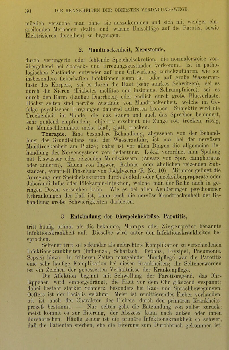 möglich versuche man olme sie auszukommen und sich mit weniger ein- greifenden Methoden (kalte und warme ümsciiläge auf die Parotis, sowie Elektrisieren derselben) zu begnügen. 2. Miindtrockenheit, Xerostomie, durch verringerte oder fehlende Speichelsekretion, die normalerweise vor- übergehend bei Schreck- und Erregungszuständen vorkommt, ist in patho- logischen Zuständen entweder auf eine Giftwirkung zurückzuführen, me sie insbesondere fieberhaften Infektionen eigen ist, oder auf große Wasserver- luste des Körpers, sei es durch die Haut (sehr starkes Schwitzen), sei es durch die Nieren (Diabetes mellitus und insipidus, Schrumpfniere), sei es durch den Darm (häufige Diarrhöen) oder endlich durch große Blutverluste. Höchst selten sind nervöse Zustände von Mundtrockenheit, welche im Ge- folge psychischer Erregungen dauernd auftreten können. Subjektiv wird die Trockenheit im Munde, die das Kauen und auch das Sprechen behindert, sehr quälend empfunden; objektiv erscheint die Zunge rot, trocken, rissig, die Mundschleimhaut meist blaß, glatt, trocken. Therapie. Eine besondere Behandlung, abgesehen von der Behand- lung des Grundleidens und der Wasserzufuhr, ist nur bei der nervösen Mundtrockenheit am Platze; dabei ist vor allen Dingen die allgemeine Be- handlung des Nervensystems von Bedeutung. Lokal verordnet man Spülung mit Eiswasser oder reizenden Mundwässern (Zusatz von Spir. camphoratus oder anderen), Kauen von Ingwer, Kalmus oder ähnlichen reizenden Sub- stanzen, eventuell Pinselung von Jodglyzerin (R. No. 10). Mitunter gelingt die Anregung der Speichelsekretion durch Jodkali oder Quecksilberpräparate oder Jaborandi-Infus oder Pilokarpin-Injektion, welche man der Reihe nach in ge- ringen Dosen versuchen kann. Wie es bei allen Aeußerungen psychogener Erkrankungen der Fall ist, kann auch die nervöse Mundtrockenheit der Be- handlung große Schwierigkeiten darbieten. 3. Entzündung der Ohrspeicheldrüse, Parotitis, tritt häufig primär als die bekannte, Mumps oder Ziegenpeter benannte Infektionskrankheit auf. Dieselbe wird unter den Infektionskrankheiten be- sprochen. Seltener tritt sie sekundär als gefürchtete Komplikation zu verschiedenen Infektionskrankheiten (Influenza, Scharlach, Typhus, Erysipel, Pneumonie, Sepsis) hinzu. In früheren Zeiten mangelnder Mundpflege war die Parotitis eine sehr häufige Komplikation bei diesen Krankheiten-; ihr Seltenerwerden ist ein Zeichen der gebesserten Verhältnisse der Krankenpflege. Die Affektion beginnt mit Schwellung der Parotisgegend, das Ohr- läppchen wird emporgedrängt, die Haut vor dem Ohr glänzend gespannt; dabei besteht starker Schmerz, besonders bei Kau- und Sprachbewegungen. Oefters ist der Facialis gelähmt. Meist ist remittierendes Fieber vorhanden, oft ist auch der Charakter des Fiebers durch den primären Kranklieits- prozeß bestimmt. — Nur selten geht die Entzündung von selbst zurück; meist kommt es zur Eitenmg, der Abszess kann nach außen oder innen durchbrechen. Häufig genug ist die primäre Infektionskrankheit so schwer, daß die Patienten sterben, ehe die Eiterung zum Durchbruch gekommen ist.
